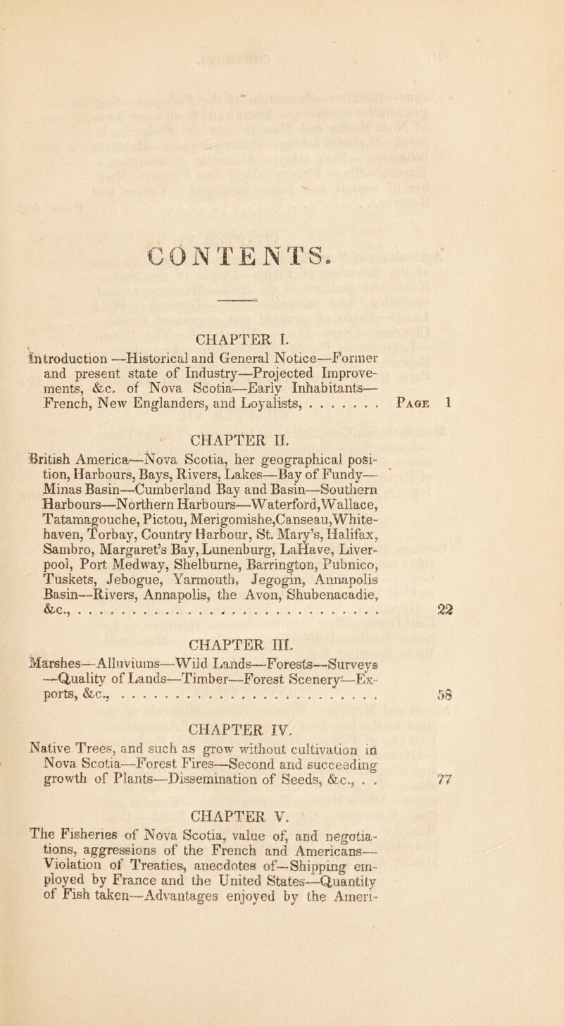 fn t? j rr q CHAPTER I. Introduction —Historical and General Notice—Former and present state of Industry—Projected Improve- ments, &c. of Nova Scotia—Early Inhabitants— French, New Englanders, and Loyalists, ....... Page 1 CHAPTER II. British America—Nova Scotia, her geographical posi- tion, Harbours, Bays, Rivers, Lakes—Bay of Fundy—- Minas Basin—Cumberland Bay and Basin—Southern H arb ours—North era Harb ours—Waterford, Wallac e, Tatamagouche, Pictou, Merigomishe,Canseau,White- haven, Torbay, Country Harbour, St. Mary’s, Halifax, Sambro, Margaret’s Bay, Lunenburg, LaHave, Liver- pool, Port Medway, Shelburne, Barrington, Pubnico, Tuskets, Jebogue, Yarmouth, Jegogin, Annapolis Basin—Rivers, Annapolis, the Avon, Shubenacadie, &c., ............................ 22 CHAPTER IIL Marshes—Alluviums—-Wild Lands—Forests—Surveys —Quality of Lands—Timber—Forest Scenery—Ex- ports, &c., ........................ 58 CHAPTER IV. Native Trees, and such as grow without cultivation m Nova Scotia—Forest Fires—Second and succeeding growth of Plants—-Dissemination of Seeds, &c,, . . 77 CHAPTER V. The Fisheries of Nova Scotia, value of, and negotia- tions, aggressions of the French and Americans— Violation of Treaties, anecdotes of—Shipping em- ployed by France and the United States—Quantity of Fish taken—Advantages enjoyed by the Amen-