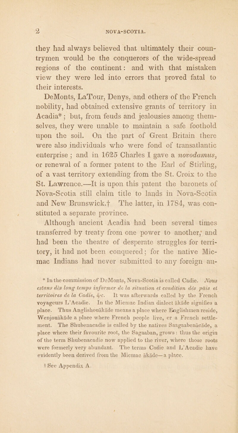 they had always believed that ultimately their coun- trymen would be the conquerors of the wide-spread regions of the continent: and with that mistaken view they were led into errors that proved fatal to their interests. DeMonts, LaTour, Denys, and others of the French nobility, had obtained extensive grants of territory in Acadia*; but, from feuds and jealousies among them- selves, they were unable to maintain a safe foothold upon the soil. On the part of Great Britain there were also individuals who were fond of transatlantic enterprise j and in 1625 Charles I gave a novodamus, or renewal of a former patent to the Earl of Stirling, of a vast territory extending from the St. Croix to the St. Lawrence.—It is upon this patent the baronets of Nova-Scotia still claim title to lands in Nova-Scotia and New Brunswick.f The latter, in 1784, was con- stituted a separate province. Although ancient Acadia had been several times transferred by treaty from one power to another; and had been the theatre of desperate struggles for terri- tory, it had not been conquered; for the native Mic- mac Indians had never submitted to any foreign au- * In the commission of DeMonts, Nova-Scotia is called Cadie. Nous cstans des long temps informer de la situation et condition des pais et territoires dc la Cadie, fyc. It was afterwards called by the French voyageurs L’Acadie. In the Micmac Indian dialect akade signifies a place. Thus Anglishouakade means a place where Englishmen reside, Wenjouakade a place where French people live, cr a French settle- ment. The Shubenacadie is called by the natives Saagaabenacade, a place where their favourite root, the Sagaaban, grows : thus the origin of the term Shubenacadie now applied to the river, where those roots were formerly very abundant. The terms Cadie and L’Acadie have evidently been derived from the Micmac akade—a place. t See Appendix A,