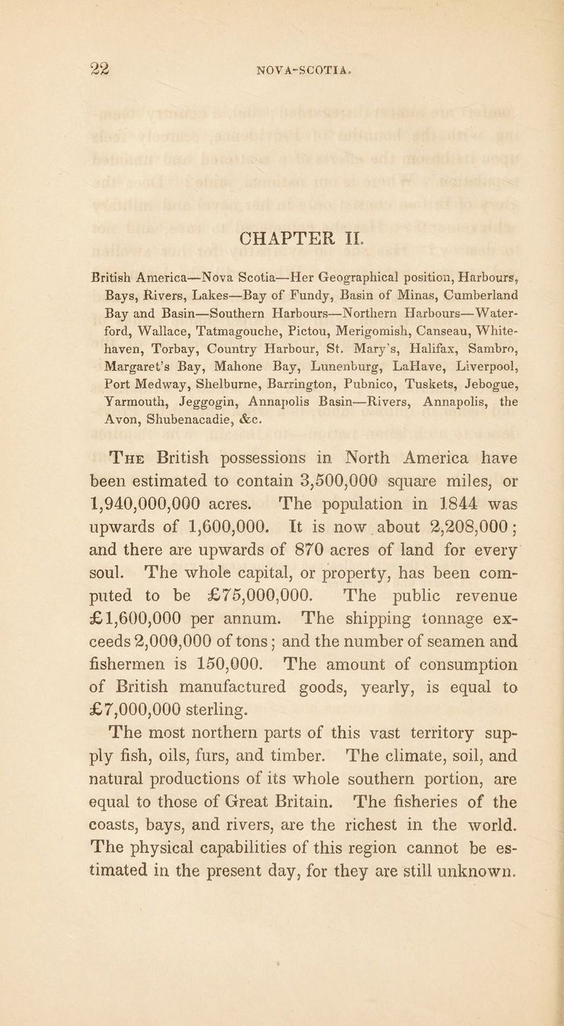 CHAPTER II. British America—-Nova Scotia—Her Geographical position, Harbours, Bays, Rivers, Lakes—-Bay of Fundy, Basin of Minas, Cumberland Bay and Basin—Southern Harbours—Northern Harbours—Water- ford, Wallace, Tatmagouche, Pictou, Merigomish, Canseau, White- haven, Torbay, Country Harbour, St. Mary's, Halifax, Sambro, Margaret’s Bay, Mahone Bay, Lunenburg, LaHave, Liverpool, Port Medway, Shelburne, Barrington, Pubnico, Tuskets, Jebogue, Yarmouth, Jeggogin, Annapolis Basin—Rivers, Annapolis, the Avon, Shubenacadie, &c. The British possessions in North America have been estimated to contain 3,500,000 square miles, or 1,940,000,000 acres. The population in 1844 was upwards of 1,600,000. It is now about 2,208,000 ; and there are upwards of 870 acres of land for every soul. The whole capital, or property, has been com- puted to be £75,000,000. The public revenue £1,600,000 per annum. The shipping tonnage ex- ceeds 2,000,000 of tons; and the number of seamen and fishermen is 150,000. The amount of consumption of British manufactured goods, yearly, is equal to £7,000,000 sterling. The most northern parts of this vast territory sup- ply fish, oils, furs, and timber. The climate, soil, and natural productions of its whole southern portion, are equal to those of Great Britain. The fisheries of the coasts, bays, and rivers, are the richest in the world. The physical capabilities of this region cannot be es- timated in the present day, for they are still unknown.