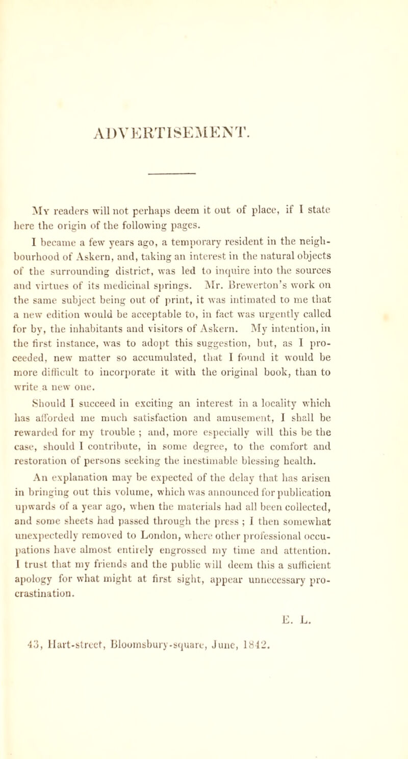 My readers will not perhaps deem it out of place, if I state here the origin of the following pages. I became a few years ago, a temporary resident in the neigh¬ bourhood of Askern, and, taking an interest in the natural objects of the surrounding district, was led to inquire into the sources and virtues of its medicinal springs. Mr. Brewerton’s work on the same subject being out of print, it was intimated to me that a new edition would be acceptable to, in fact was urgently called for bv, the inhabitants and visitors of Askern. My intention, in the first instance, was to adopt this suggestion, but, as I pro¬ ceeded, new matter so accumulated, that I found it would be more difficult to incorporate it with the original book, than to write a new one. Should I succeed in exciting an interest in a locality which has afforded me much satisfaction and amusement, I shall be rewarded for my trouble ; and, more especially will this be the case, should I contribute, in some degree, to the comfort and restoration of persons seeking the inestimable blessing health. An explanation may be expected of the delay that has arisen in bringing out this volume, which was announced for publication upwards of a year ago, when the materials had all been collected, and some sheets had passed through the press ; I then somewhat unexpectedly removed to London, where other professional occu¬ pations have almost entirely engrossed my time and attention. I trust that my friends and the public will deem this a sufficient apology for what might at first sight, appear unnecessary pro¬ crastination. E. L.