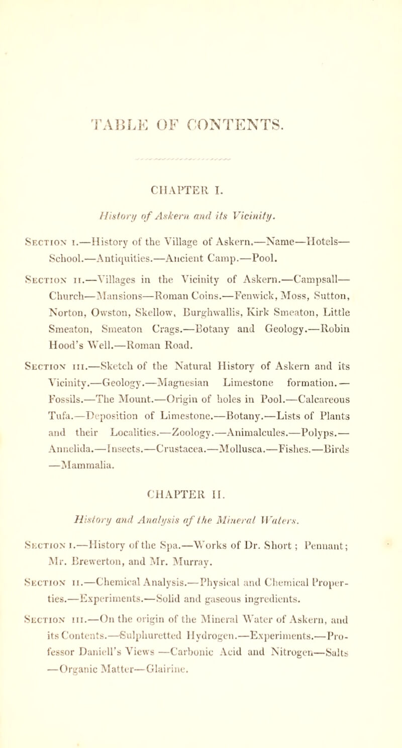 TABLE OF CONTENTS. CHAPTER I. History o f Askern and its Vicinity. Section i.—History of the Village of Askern.—Name—Hotels— School.—Antiquities.—Ancient Camp.—Pool. Section ii.—Villages in the Vicinity of Askern.—Campsall— Church—Mansions—Roman Coins.—Fenwick, Moss, Sutton, Norton, Owston, Skellow, Burghwallis, Kirk Smeaton, Little Smeaton, Smeaton Crags.—Botany and Geology.—Robiii Hood’s Well.—Roman Road. Section iii.—Sketch of the Natural History of Askern and its Vicinity.—Geology.—Magnesian Limestone formation.— Fossils.—The Mount.—Origin of holes in Pool.—Calcareous Tufa.—Deposition of Limestone.—Botany.'—Lists of Plants and their Localities.—Zoology.—Animalcules.—Polyps.—• Annelida.—Insects.—Crustacea.—Mollusea.—Fishes.—Birds —Mammalia. CHAPTER II. History and Analysis af the Mineral Waters. Section i.—History of the Spa.—Works of Dr. Short; Pennant; Mr. Brewerton, and Mr. Murray. Section ii.—Chemical Analysis.—Physical and Chemical Proper¬ ties.—Experiments.—Solid and gaseous ingredients. Section iii.—On the origin of the Mineral Water of Askern, and its Contents.—■Sulphuretted Hydrogen.—Experiments.—Pro¬ fessor Daniell’s Views —Carbonic Acid and Nitrogen—Salts —Organic Matter—Glairine.