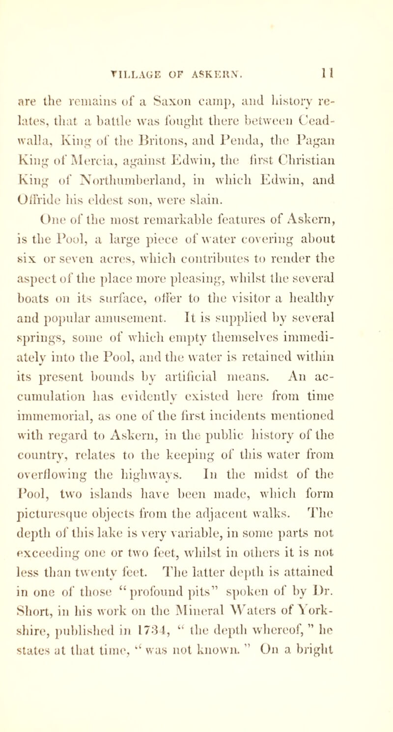 are the remains of a Saxon camp, and history re¬ lates, that a battle was fought there between Cead- walla, King of the Britons, and Peiula, the Pagan King of Mercia, against Edwin, the lirst Christian King of Northumberland, in which Edwin, and Offride his eldest son, were slain. One of the most remarkable features of Askern, is the Pool, a large piece of water covering about six or seven acres, which contributes to render the aspect of the place more pleasing, whilst the several boats on its surface, offer to the visitor a healthy and popular amusement. It is supplied by several springs, some of which empty themselves immedi¬ ately into the Pool, and the water is retained within its present bounds by artificial means. An ac¬ cumulation has evidently existed here from time immemorial, as one of the first incidents mentioned with regard to Askern, in the public history of the country, relates to the keeping of this water from overflowing the highways. In the midst of the Pool, two islands have been made, which form picturesque objects from the adjacent walks. The depth of this lake is very variable, in some parts not exceeding one or two feet, whilst in others it is not less than twenty feet. The latter depth is attained in one of those “profound pits” spoken of by l)r. Short, in his work on the Mineral Waters of \ ork- shire, published in 1734, “ the depth whereof, ” he states at that time, “ was not known. ” On a bright