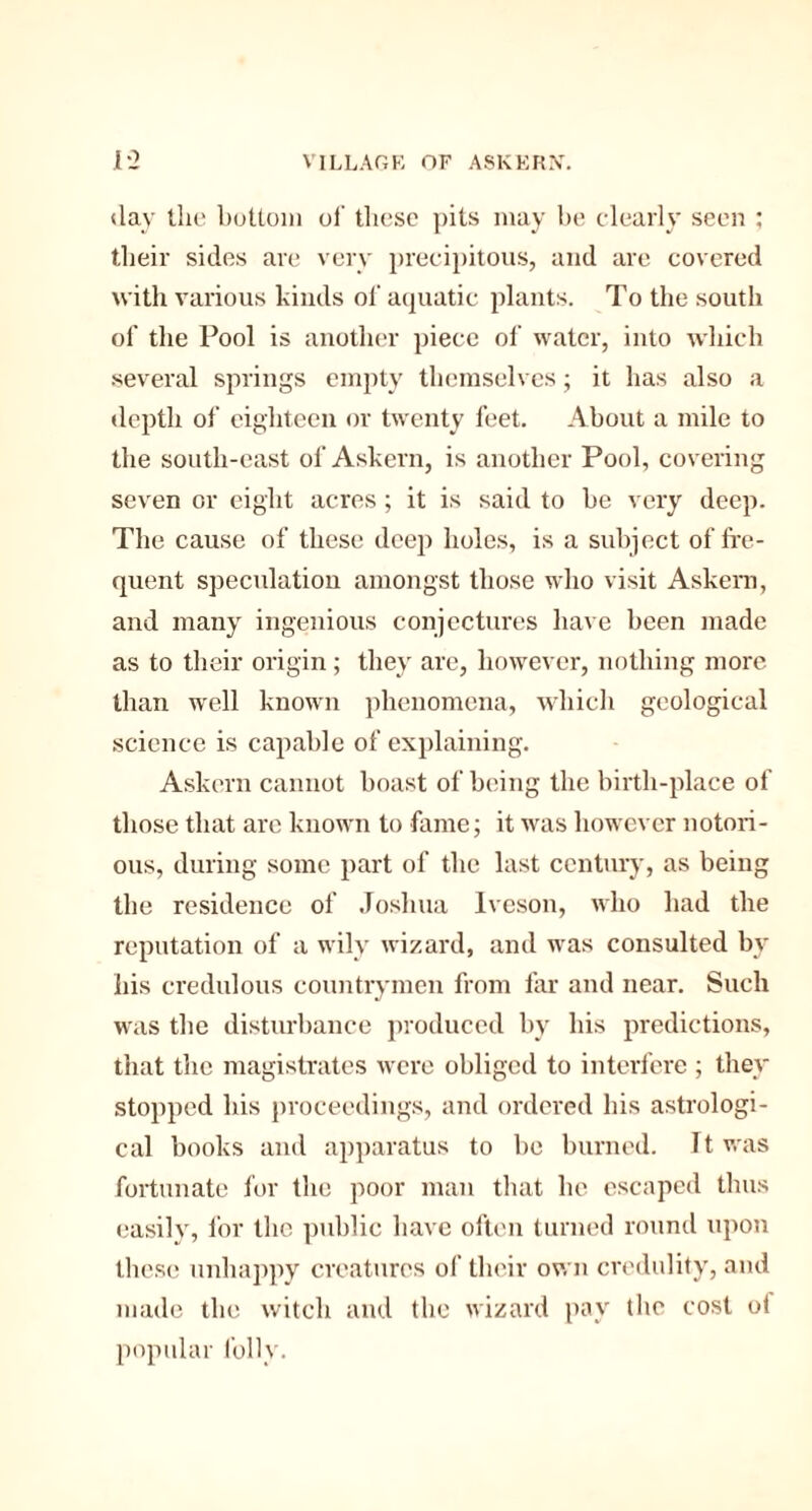 day the bottom of these pits may be clearly seen ; their sides are very precipitous, and are covered with various kinds ol’ aquatic plants. To the south of the Pool is another piece of water, into which several springs empty themselves; it has also a depth of eighteen or twenty feet. About a mile to the south-east of Askern, is another Pool, covering seven or eight acres ; it is said to be very deep. The cause of these deep holes, is a subject of fre¬ quent speculation amongst those who visit Askern, and many ingenious conjectures have been made as to their origin; they are, however, nothing more than well known phenomena, which geological science is capable of explaining. Askern cannot boast of being the birth-place of those that arc known to fame; it was however notori¬ ous, during some part of the last century, as being the residence of Joshua Iveson, who bad the reputation of a wily wizard, and was consulted by his credulous countrymen from far and near. Such was the disturbance produced by his predictions, that the magistrates were obliged to interfere ; they stopped his proceedings, and ordered his astrologi¬ cal books and apparatus to be burned. It was fortunate for the poor man that he escaped thus easilv, for the public have often turned round upon these unhappy creatures of their own credulity, and made the witch and the wizard pay the cost o! popular folly.