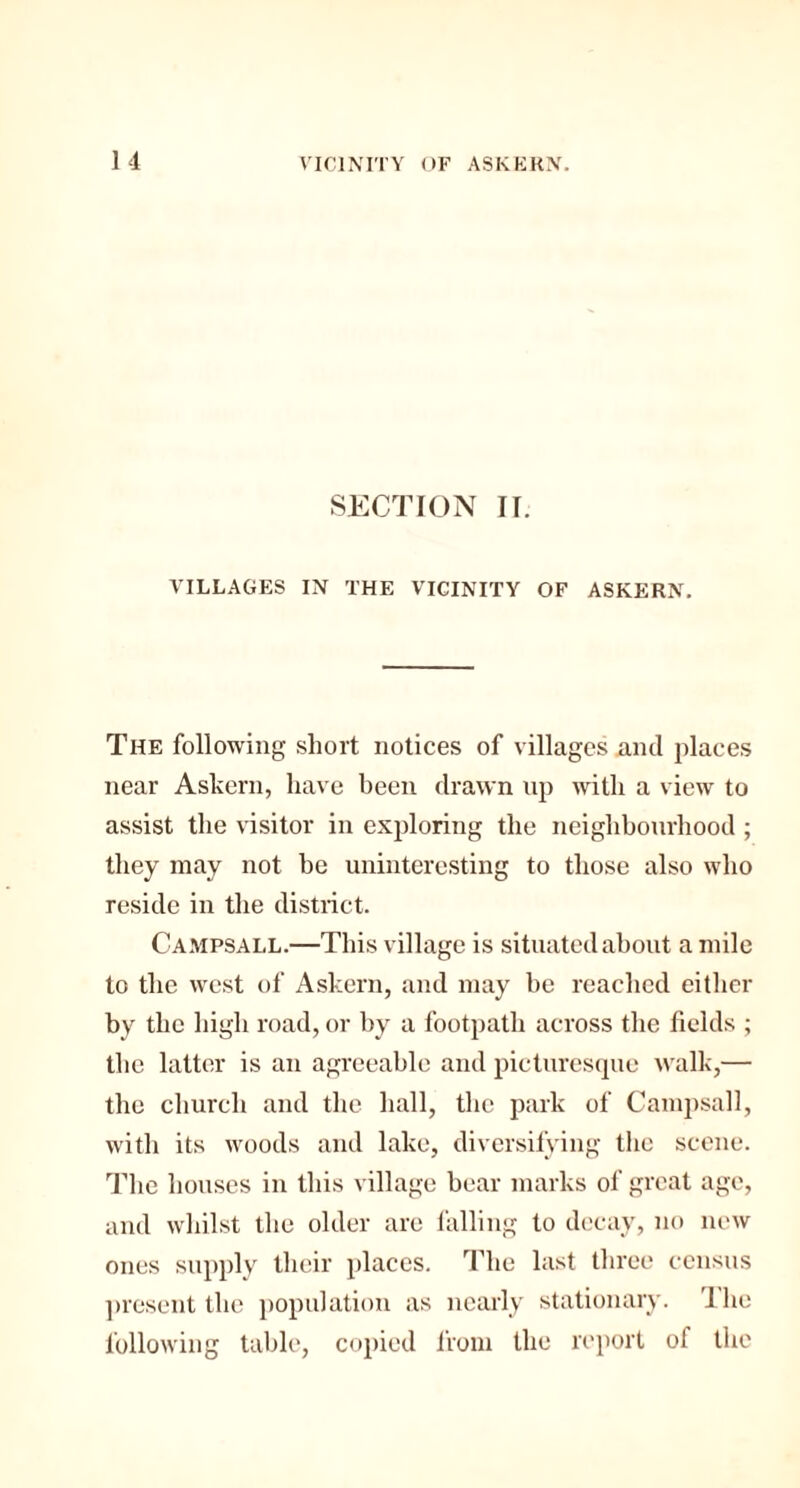 SECTION II. VILLAGES IN THE VICINITY OF ASKERN. The following short notices of villages and places near Askern, have been drawn up with a view to assist the visitor in exploring the neighbourhood ; they may not be uninteresting to those also who reside in the district. Campsall.—This village is situated about a mile to the west of Askern, and may be reached either by the high road, or by a footpath across the fields ; the latter is an agreeable and picturesque walk,— the church and the hall, the park of Campsall, with its woods and lake, diversifying the scene. The houses in this village bear marks of great age, and whilst the older are falling to decay, no new ones supply their places. The last three census present the population as nearly stationary. 'I he following table, copied from the report of the