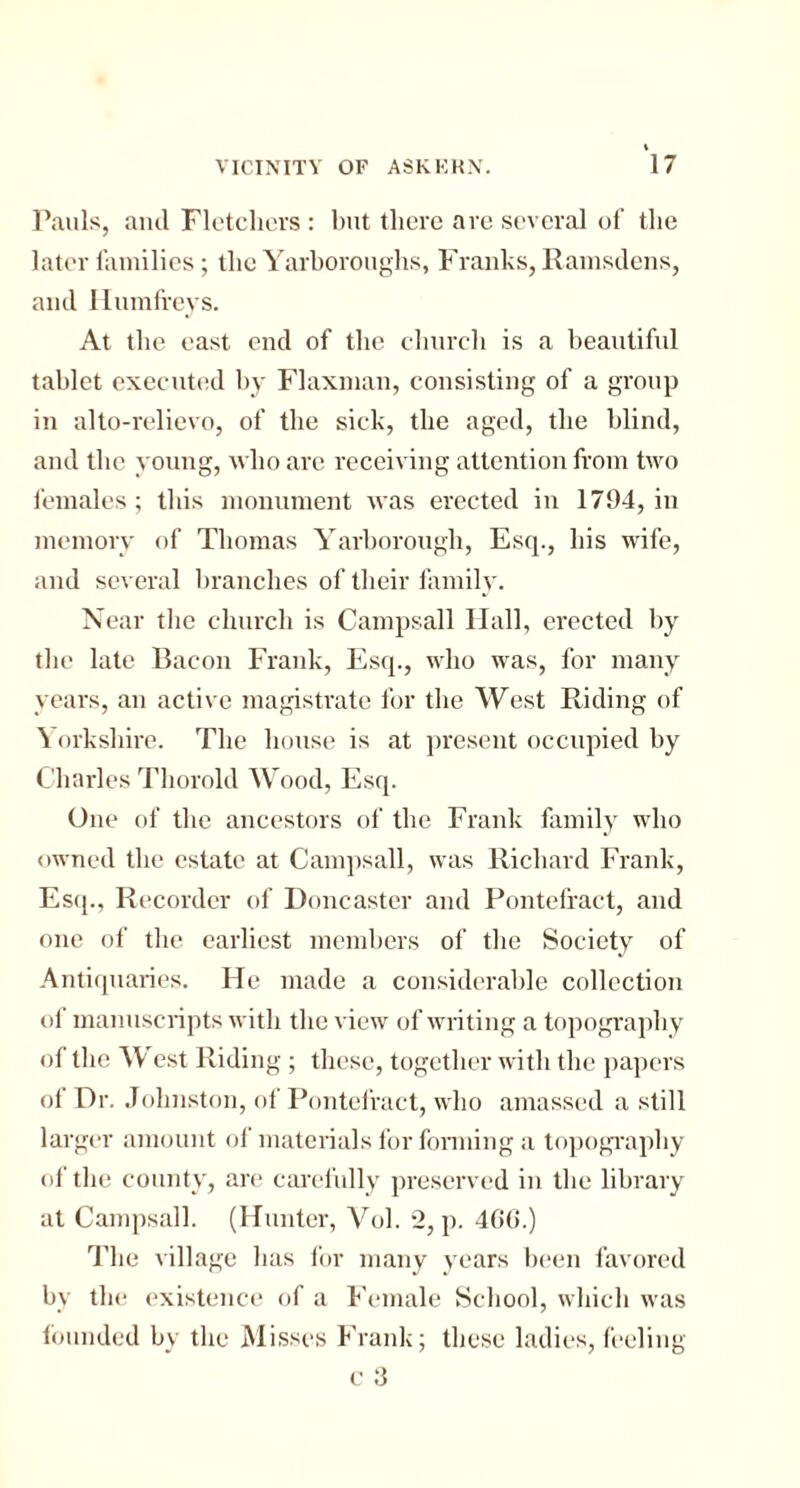 Pauls, and Fletchers : but there are several of the later families; the Yarboroughs, Franks, Ramsdens, and Ilumfreys. At the east end of the church is a beautiful tablet executed by Flaxman, consisting of a group in alto-relievo, of the sick, the aged, the blind, and the young, who are receiving attention from two females; this monument was erected in 1794, in memory of Thomas Yarborough, Esq., his wife, and several branches of their family. Near the church is Campsall Hall, erected by the late Bacon Frank, Esq., who was, for many years, an active magistrate for the West Riding of Yorkshire. The house is at present occupied by Charles Tliorold Wood, Esq. One of the ancestors of the Frank family who owned the estate at Campsall, was Richard Frank, Esq., Recorder of Doncaster and Pontefract, and one of the earliest members of the Society of Antiquaries. He made a considerable collection of manuscripts with the view of writing a topography of the West Riding ; these, together with the papers of Dr. Johnston, of Pontefract, who amassed a still larger amount of materials for forming a topography of the county, are carefully preserved in the library at Campsall. (Hunter, Vol. 2, p. 466.) The village has for many years been favored by the existence of a Female School, which was founded by the Misses Frank; these ladies, feeling c 3