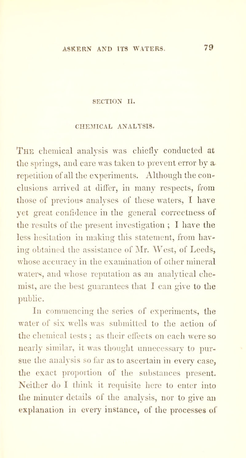 SECTION II. CHEMICAL ANALYSIS. The chemical analysis was chiefly conducted at the springs, and cave was taken to prevent error by a repetition of all the experiments. Although the con¬ clusions arrived at differ, in many respects, from those of previous analyses of these waters, I have yet great confidence in the general correctness of the results of the present investigation ; I have the less hesitation in making this statement, from hav¬ ing obtained the assistance of Mr. West, of Leeds, whose accuracy in the examination of other mineral waters, and whose reputation as an analytical che¬ mist, are the best guarantees that I can give to the public. In commencing the series of experiments, the water of six wells was submitted to the action of the chemical tests ; as their effects on each were so nearly similar, it was thought unnecessary to pur¬ sue the analysis so far as to ascertain in every case, the exact proportion of the substances present. Neither do I think it requisite here to enter into the minuter details of the analysis, nor to give an explanation in every instance, of the processes of