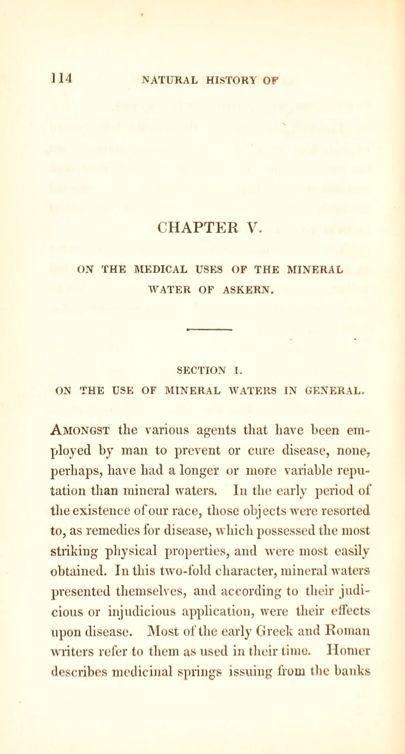 CHAPTER V. ON THE MEDICAL USES OF THE MINERAL WATER OF ASKERN. SECTION I. ON THE USE OF MINERAL WATERS IN GENERAL. Amongst the various agents that have been em¬ ployed by man to prevent or cure disease, none, perhaps, have had a longer or more variable repu¬ tation than mineral waters. In the early period of the existence of our race, those objects were resorted to, as remedies for disease, which possessed the most striking physical properties, and were most easily obtained. In this two-fold character, mineral waters presented themselves, and according to their judi¬ cious or injudicious application, were their effects upon disease. Most of the early Greek and Roman writers refer to them as used in their time. Homer describes medicinal springs issuing from the banks