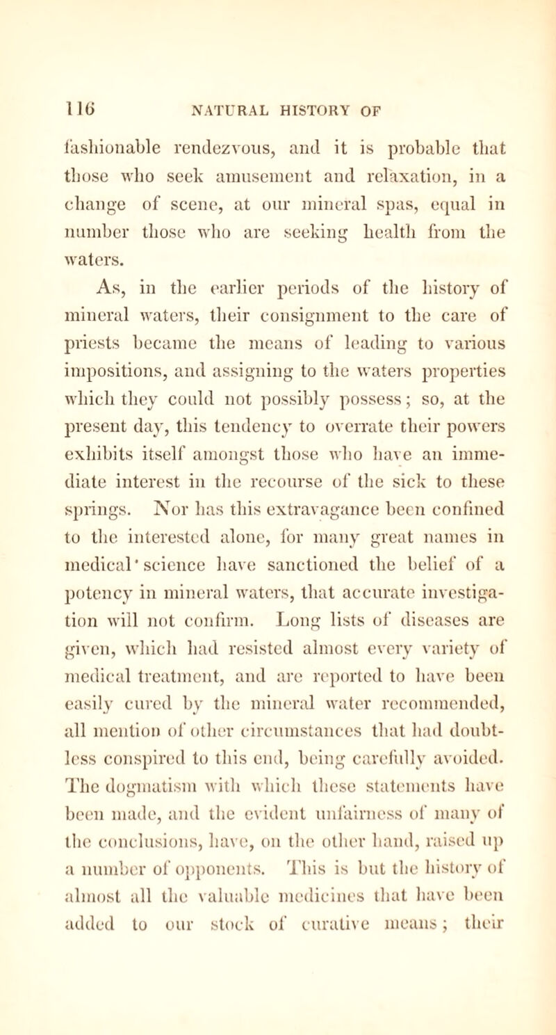 fashionable rendezvous, and it is probable that those who seek amusement and relaxation, in a change of scene, at our mineral spas, equal in number those who are seeking health from the waters. As, in the earlier periods of the history of mineral waters, their consignment to the care of priests became the means of leading to various impositions, and assigning to the waters properties which they could not possibly possess; so, at the present day, this tendency to overrate their powers exhibits itself amongst those who have an imme¬ diate interest in the recourse of the sick to these springs. Nor has this extravagance been confined to the interested alone, for many great names in medical'science have sanctioned the belief of a potency in mineral waters, that accurate investiga¬ tion will not confirm. Long lists of diseases are given, which had resisted almost every variety of medical treatment, and are reported to have been easily cured by the mineral water recommended, all mention of other circumstances that had doubt¬ less conspired to this end, being carefully avoided. The dogmatism with which these statements have been made, and the evident unfairness of many of the conclusions, have, on the other hand, raised up a number of opponents. This is but the history of almost all the valuable medicines that have been added to our stock of curative means; their