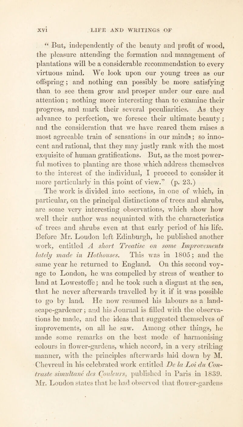 “ But* independently of the beauty and profit of wood, the pleasure attending the formation and management of plantations will be a considerable recommendation to every virtuous mind. We look upon our young trees as our offspring; and nothing can possibly be more satisfying than to see them grow and prosper under our care and attention; nothing more interesting than to examine their progress, and mark their several peculiarities. As they advance to perfection, we foresee their ultimate beauty ; and the consideration that we have reared them raises a most agreeable train of sensations in our minds; so inno¬ cent and rational, that they may justly rank with the most exquisite of human gratifications. But, as the most power¬ ful motives to planting are those which address themselves to the interest of the individual, I proceed to consider it more particularly in this point of view.” (p. 23.) The work is divided into sections, in one of which, in particular, on the principal distinctions of trees and shrubs, are some very interesting observations, which show how well their author was acquainted with the characteristics of trees and shrubs even at that early period of his life. Before Mr. Loudon left Edinburgh, he published another work, entitled A short Treatise on some Improvements lately made in Hothouses. This was in 1805; and the same year he returned to England. On this second voy¬ age to London, he was compelled by stress of weather to land at Lowestoffe; and he took such a disgust at the sea, that he never afterwards travelled by it if it was possible to go by land. He now resumed his labours as a land¬ scape-gardener ; and his Journal is filled with the observa¬ tions he made, and the ideas that suggested themselves of improvements, on all he saw. Among other things, he made some remarks on the best mode of harmonising colours in flower-gardens, which accord, in a very striking manner, with the principles afterwards laid down by M. Chevreul in his celebrated work entitled De la Loi du Con- traste simultane des Coulcurs, published in Paris in 1839. Mr. Loudon states that he had observed that flower-gardens