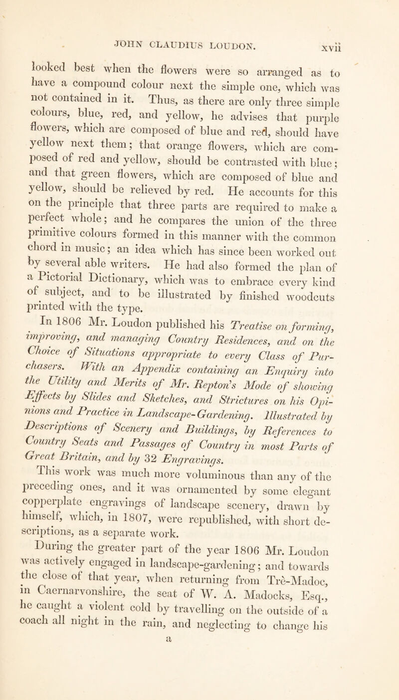 XV11 looked best when the flowers were so arranged as to have a compound colour next the simple one,, which was not contained in it. Thus, as there are only three simple colouis, blue, red, and yellow, he advises that purple flowers, which are composed of blue and red, should have yellow next them; that orange flowers, which are com¬ posed of red and yellow, should be contrasted with blue; and that green flowers, which are composed of blue and yellow, should be relieved by red. He accounts for this on the principle that three parts are required to make a perrect whole; and he compares the union of the three primitive colours formed in this manner with the common ehoid in music; an idea which has since been worked out by several able writers. He had also formed the plan of a Pictorial Dictionary, which was to embrace every kind °f. subject, and to lie illustrated by finished woodcuts printed with the type. Xn 1806 Mi. Loudon published his Preatise onforming, improving, and managing Country Residences, and on the Choice of Situations appropriate to every Class of Pur¬ chasers,. With an Appendix containing an Enquiry into the ' Utility and Merits of Mr. Repton's Mode of showing Rff'ects by Slides and Sketches, and Strictures on his Opi¬ nions and Practice in Landscape-Gardening. Illustrated by Descriptions of Scenery and Buildings, by References to Country Seats and Passages of Country in most Parts of Great Britain, and by 32 Engravings. Tiiis work was much more voluminous than any of the preceding ones, and it was ornamented by some elegant copperplate . engravings of landscape scenery, drawn by himself, which, in 1807, were republished, with short de¬ scriptions, as a separate work. During the greater part of the year 1806 Mr. Loudon was actively engaged in landscape-gardening; and towards the close of that year, when returning from Trd-Madoc, m Caernarvonshire, the seat of W. A. Madocks, Esq., he caught a violent cold by travelling on the outside of a coach all night in the rain, and neglecting to change his