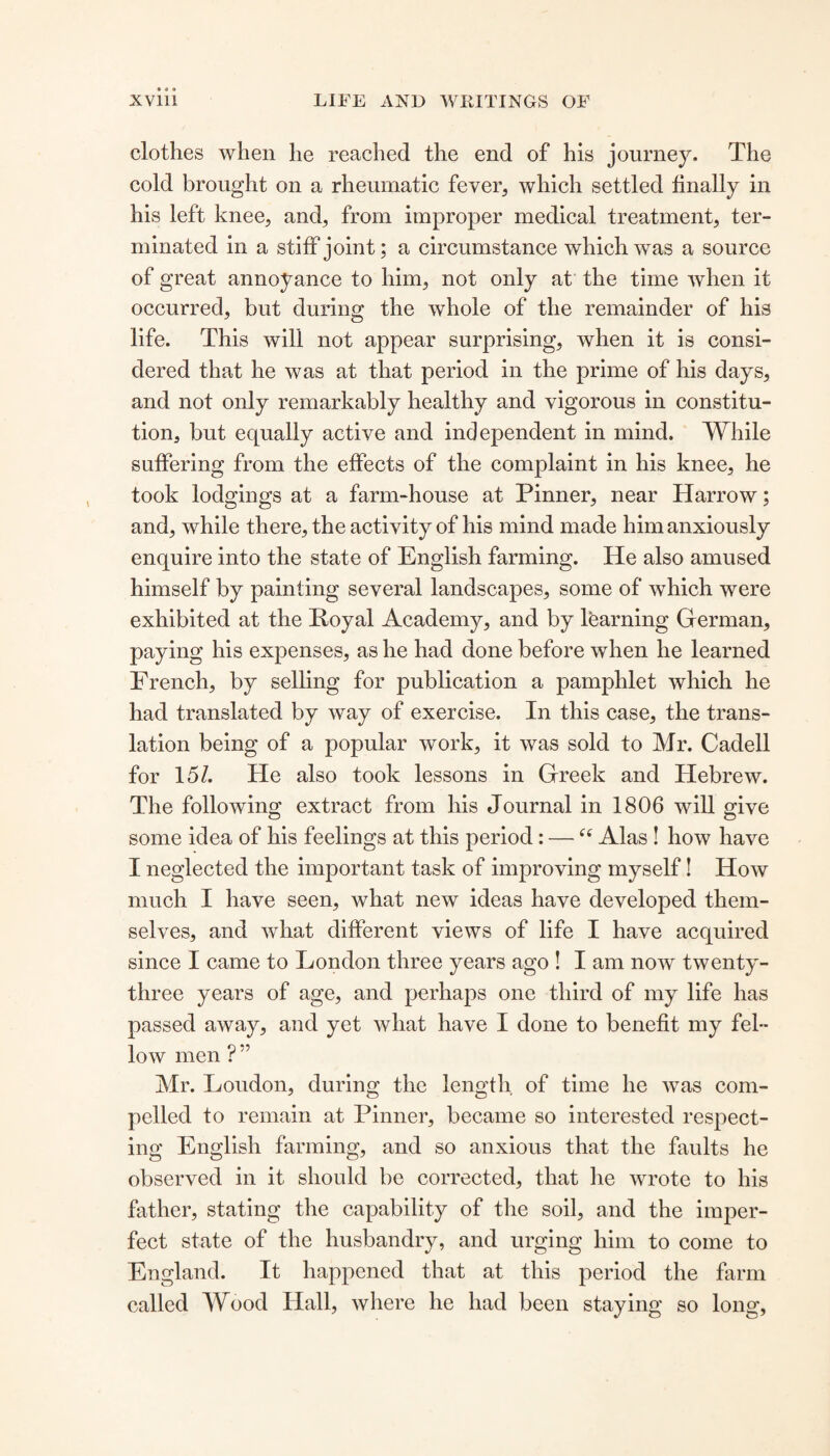 clothes when he reached the end of his journey. The cold brought on a rheumatic fever, which settled finally in his left knee, and, from improper medical treatment, ter¬ minated in a stiff joint; a circumstance which was a source of great annoyance to him, not only at the time when it occurred, but during the whole of the remainder of his life. This will not appear surprising, when it is consi¬ dered that he was at that period in the prime of his days, and not only remarkably healthy and vigorous in constitu¬ tion, but equally active and independent in mind. While suffering from the effects of the complaint in his knee, he took lodgings at a farm-house at Pinner, near Harrow; and, while there, the activity of his mind made him anxiously enquire into the state of English farming. He also amused himself by painting several landscapes, some of which were exhibited at the Poyal Academy, and by learning German, paying his expenses, as he had done before when he learned French, by selling for publication a pamphlet which he had translated by way of exercise. In this case, the trans¬ lation being of a popular work, it was sold to Mr. Cadell for 151. He also took lessons in Greek and Hebrew. The following extract from his Journal in 1806 will give some idea of his feelings at this period: — “ Alas ! how have I neglected the important task of improving myself! How much I have seen, what new ideas have developed them¬ selves, and what different views of life I have acquired since I came to London three years ago ! I am now twenty- three years of age, and perhaps one third of my life has passed away, and yet what have I done to benefit my fel¬ low men ? ” Mr. Loudon, during the length of time he was com¬ pelled to remain at Pinner, became so interested respect¬ ing English farming, and so anxious that the faults he observed in it should be corrected, that he wrote to his father, stating the capability of the soil, and the imper¬ fect state of the husbandry, and urging him to come to England. It happened that at this period the farm called Wood Hall, where he had been staying so long.