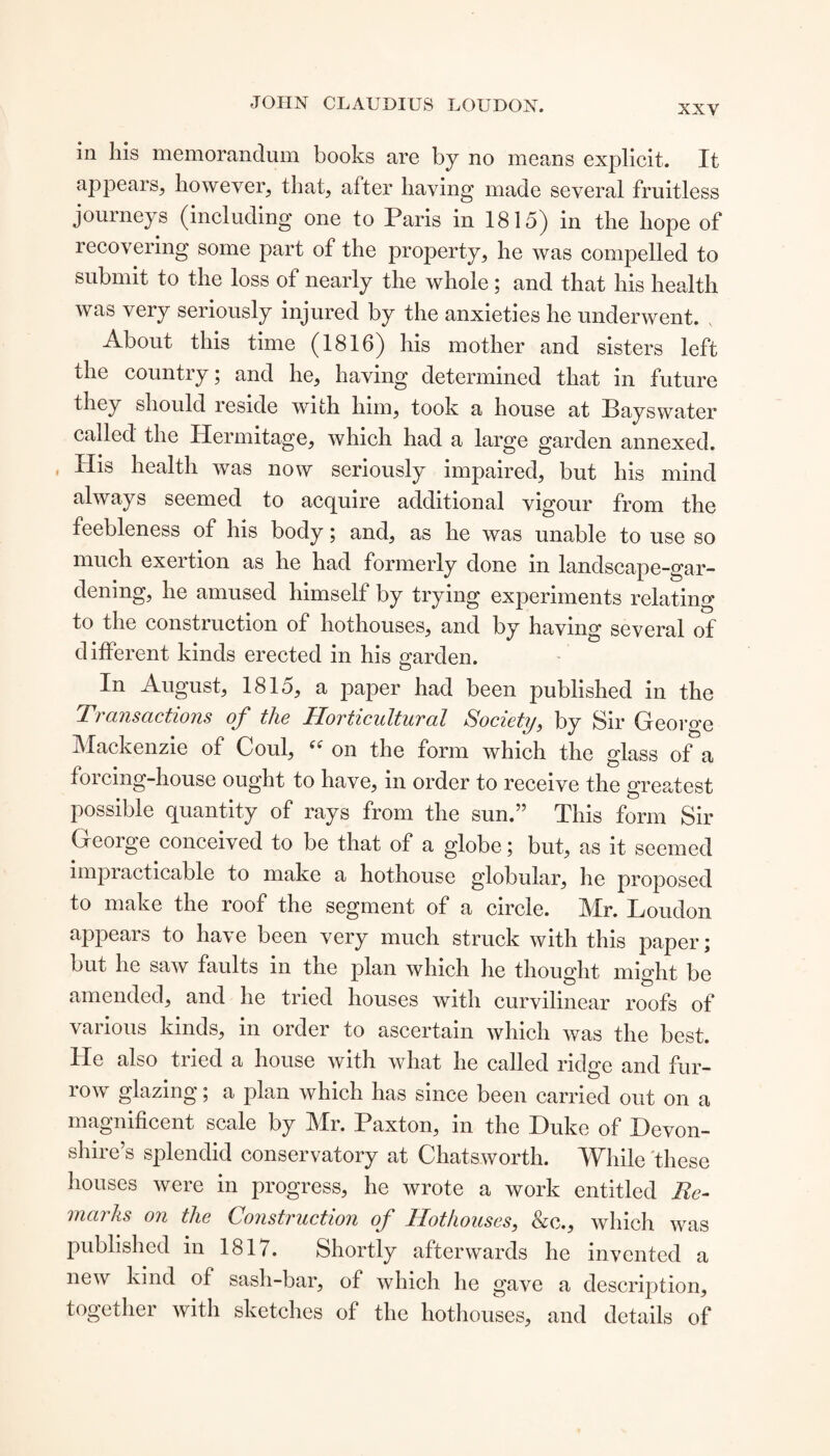 in his memorandum books are by no means explicit. It appears, however, that, after having made several fruitless journeys (including one to Paris in 1815) in the hope of recovering some part of the property, he was compelled to submit to the loss of nearly the whole; and that his health was very seriously injured by the anxieties he underwent. About this time (1816) his mother and sisters left the country; and he, having determined that in future they should reside with him, took a house at Bays water called the Hermitage, which had a large garden annexed. His health was now seriously impaired, but his mind always seemed to acquire additional vigour from the feebleness of his body; and, as he was unable to use so much exertion as he had formerly done in landscape-gar¬ dening, he amused himself by trying experiments relating to the construction of hothouses, and by having several of different kinds erected in his garden. In August, 1815, a paper had been published in the Transactions of the Horticultural Society, by Sir George Mackenzie of Coul, (i on the form which the glass of a forcing-house ought to have, in order to receive the greatest possible quantity of rays from the sun.” This form Sir George conceived to be that of a globe; but, as it seemed impracticable to make a hothouse globular, he proposed to make the roof the segment of a circle. Mr. Loudon appears to have been very much struck with this paper; but he saw faults in the plan which he thought might be amended, and he tried houses with curvilinear roofs of various kinds, in order to ascertain which was the best. He also tried a house with what he called ridge and fur¬ row glazing; a plan which has since been carried out on a magnificent scale by Mr. Paxton, in the Duke of Devon¬ shire’s splendid conservatory at Chatsworth. While these houses were in progress, he wrote a work entitled Re¬ marks on the Construction of Hothouses, &c., which was published in 1817. Shortly afterwards he invented a new kind of sash-bar, of which he gave a description, together with sketches of the hothouses, and details of