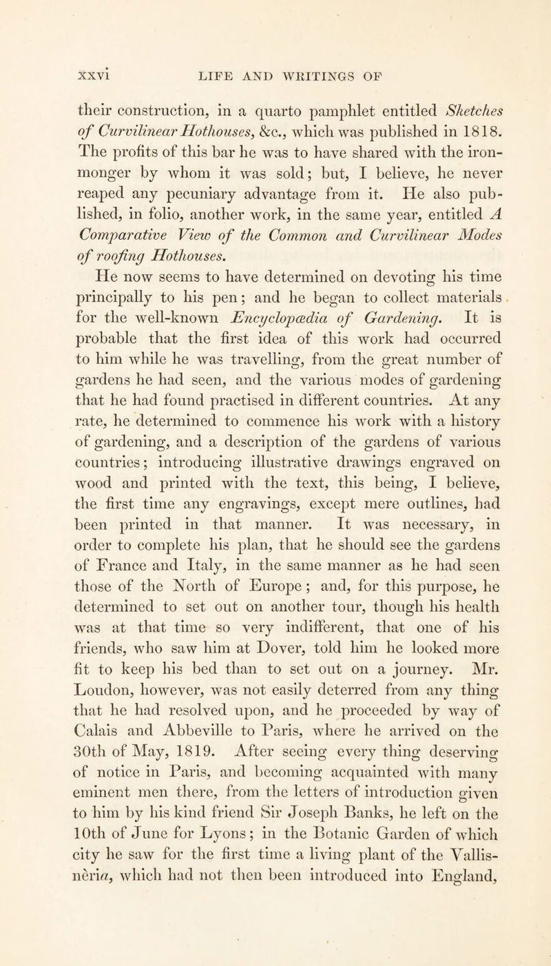 their construction, in a quarto pamphlet entitled Sketches of Curvilinear Hothouses, &c., which was published in 1818. The profits of this bar he was to have shared with the iron¬ monger by whom it was sold; but, I believe, he never reaped any pecuniary advantage from it. He also pub¬ lished, in folio, another work, in the same year, entitled A Comparative View of the Common and Curvilinear Modes of roofing Hothouses. He now seems to have determined on devoting his time principally to his pen; and he began to collect materials for the well-known Encyclopedia of Gardening. It is probable that the first idea of this work had occurred to him while he was travelling, from the great number of gardens he had seen, and the various modes of gardening that he had found practised in different countries. At any rate, he determined to commence his work with a history of gardening, and a description of the gardens of various countries; introducing illustrative drawings engraved on wood and printed with the text, this being, I believe, the first time any engravings, except mere outlines, had been printed in that manner. It was necessary, in order to complete his plan, that he should see the gardens of France and Italy, in the same manner as he had seen those of the North of Europe; and, for this purpose, he determined to set out on another tour, though his health was at that time so very indifferent, that one of his friends, who saw him at Dover, told him he looked more fit to keep his bed than to set out on a journey. Mr. Loudon, however, was not easily deterred from any thing that he had resolved upon, and he proceeded by way of Calais and Abbeville to Paris, where he arrived on the 30th of May, 1819. After seeing every thing deserving of notice in Paris, and becoming acquainted with many eminent men there, from the letters of introduction given to him by his kind friend Sir Josepli Banks, he left on the 10th of June for Lyons; in the Botanic Garden of which city he saw for the first time a living plant of the Yallis- nerm, which had not then been introduced into England,