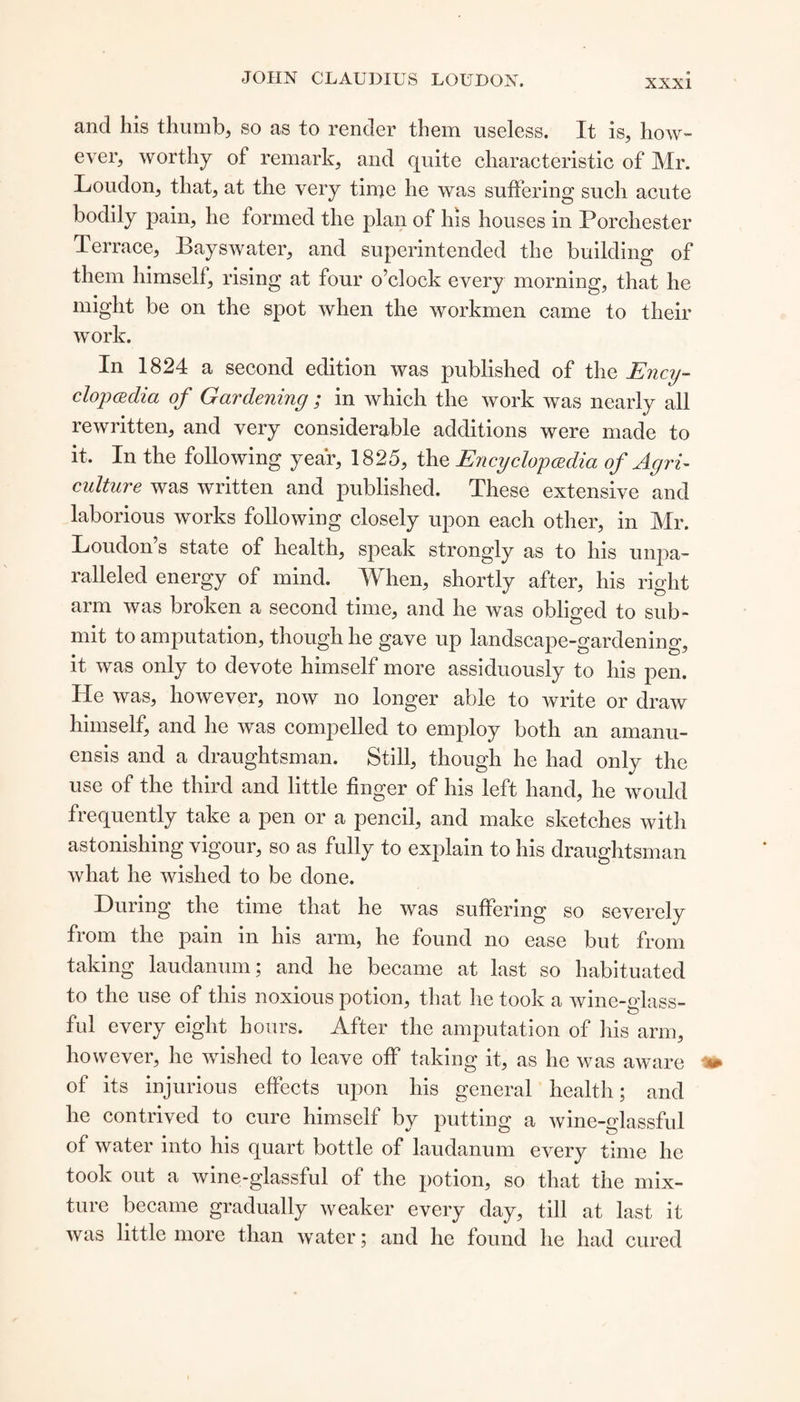 and his thumb, so as to render them useless. It is, how¬ ever, worthy of remark, and quite characteristic of Mr. Loudon, that, at the very time he was suffering such acute bodily pain, he formed the plan of his houses in Porchester Terrace, Bayswater, and superintended the building of them himself, rising at four o’clock every morning, that he might be on the spot when the workmen came to their work. In 1824 a second edition was published of the Ency¬ clopedia of Gardening ; in which the work was nearly all rewritten, and very considerable additions were made to it. In the following year, 1825, the Encyclopedia of Agri¬ culture was written and published. These extensive and laborious works following closely upon each other, in Mr. Loudon’s state of health, speak strongly as to his unpa¬ ralleled energy of mind. When, shortly after, his right arm was broken a second time, and he was obliged to sub¬ mit to amputation, though he gave up landscape-gardening, it was only to devote himself more assiduously to his pen. He was, however, now no longer able to write or draw himself, and he was compelled to employ both an amanu¬ ensis and a draughtsman. Still, though he had only the use of the third and little finger of his left hand, he would fiequently take a pen or a pencil, and make sketches with astonishing vigour, so as fully to explain to his draughtsman what he wished to be done. During the time that he was suffering so severely from the pain in his arm, he found no ease but from taking laudanum; and he became at last so habituated to the use of this noxious potion, that he took a wine-glass¬ ful every eight hours. After the amputation of his arm, however, he wished to leave off taking it, as he was aware of its injurious effects upon his general health; and he contrived to cure himself by putting a wine-glassful of water into his quart bottle of laudanum every time he took out a wine-glassful of the potion, so that the mix¬ ture became gradually weaker every day, till at last it was little more than water; and he found he had cured