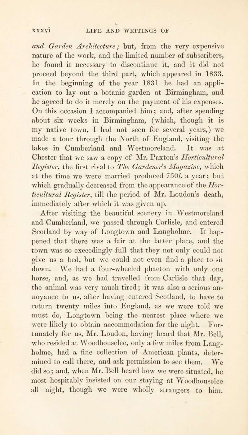 and Garden Architecture; but, from tbe very expensive nature of tlie work, and the limited number of subscribers, he found it necessary to discontinue it, and it did not proceed beyond the third part, which appeared in 1833. In the beginning of the year 1831 he had an appli¬ cation to lay out a botanic garden at Birmingham, and he agreed to do it merely on the payment of his expenses. On this occasion I accompanied him; and, after spending about six weeks in Birmingham, (which, though it is my native town, I had not seen for several years,) we made a tour through the North of England, visiting the lakes in Cumberland and Westmoreland. It was at Chester that we saw a copy of Mr. Paxton’s Horticultural Register, the first rival to The Gardeneds Magazine, which at the time we were married produced 750/. a year; but which gradually decreased from the appearance of the Hor¬ ticultural Register, till the period of Mr. Loudon’s death, immediately after which it was given up. After visiting the beautiful scenery in Westmoreland and Cumberland, we passed through Carlisle, and entered Scotland by way of Longtown and Langholme. It hap¬ pened that there was a fair at the latter place, and the town was so exceedingly full that they not only could not give us a bed, but we could not even find a place to sit down. We had a four-wheeled phaeton with only one horse, and, as we had travelled from Carlisle that day, the animal was very much tired; it was also a serious an¬ noyance to us, after having entered Scotland, to have to return twenty miles into England, as we were told we must do, Longtown being the nearest place where we were likely to obtain accommodation for the night. For¬ tunately for us, Mr. Loudon, having heard that Mr. Bell, who resided at Woodhouselee, only a few miles from Lang¬ holme, had a fine collection of American plants, deter¬ mined to call there, and ask permission to see them. We did so; and, when Mr. Bell heard how we were situated, he most hospitably insisted on our staying at Woodhouselee all night, though we were wholly strangers to him.