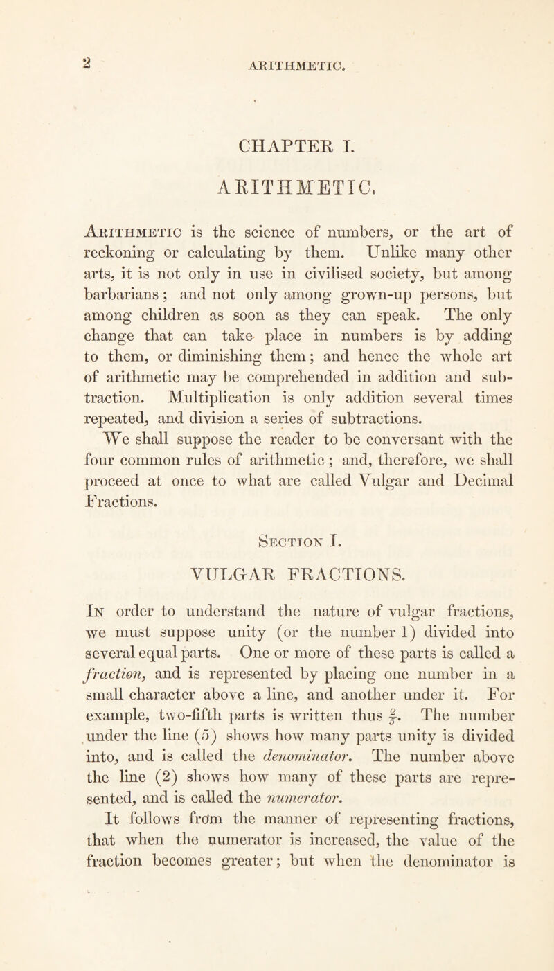 CHAPTER L ARITHMETIC, Arithmetic is the science of numbers, or the art of reckoning or calculating by them. Unlike many other arts, it is not only in use in civilised society, but among barbarians ; and not only among grown-up persons, but among children as soon as they can speak. The only change that can take place in numbers is by adding to them, or diminishing them; and hence the whole art of arithmetic may be comprehended in addition and sub¬ traction. Multiplication is only addition several times repeated, and division a series of subtractions. We shall suppose the reader to be conversant with the four common rules of arithmetic; and, therefore, we shall proceed at once to what are called Vulgar and Decimal Fractions. Section I. VULGAR FRACTIONS. In order to understand the nature of vulgar fractions, we must suppose unity (or the number 1) divided into several equal parts. One or more of these parts is called a fraction, and is represented by placing one number in a small character above a line, and another under it. For example, two-fifth parts is written thus The number under the line (5) shows how many parts unity is divided into, and is called the denominator. The number above the line (2) shows how many of these parts are repre¬ sented, and is called the numerator. It follows from the manner of representing fractions, that when the numerator is increased, the value of the fraction becomes greater; but when the denominator is