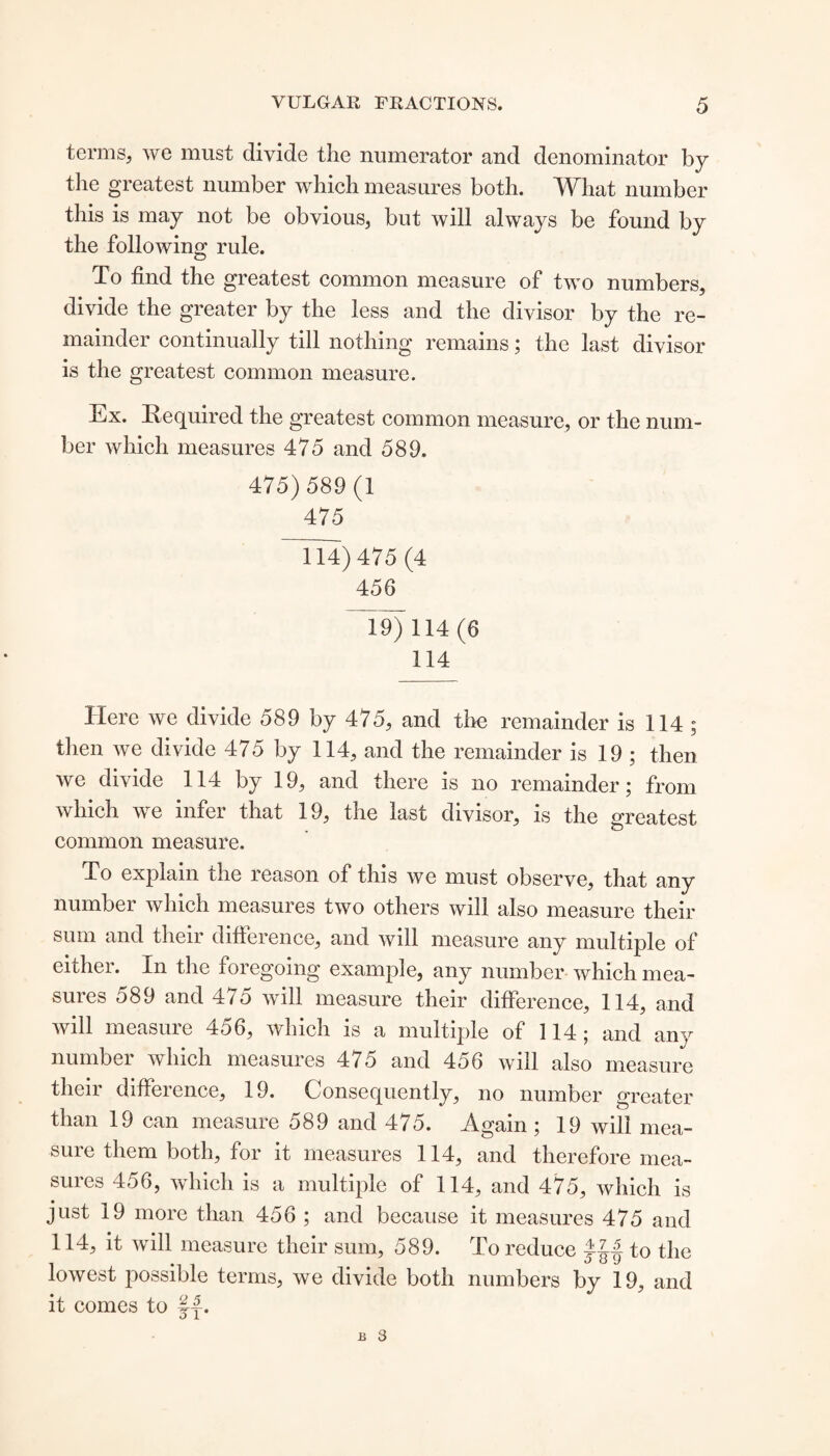 terms, we must divide the numerator and denominator by the greatest number which measures both. What number this is may not be obvious, but will always be found by the following rule. To find the greatest common measure of two numbers, divide the greater by the less and the divisor by the re¬ mainder continually till nothing remains; the last divisor is the greatest common measure. Ex. Required the greatest common measure, or the num¬ ber which measures 475 and 589. 475) 589 (1 475 fl4) 475 (4 456 ~19) 114(6 114 Here we divide 589 by 475, and the remainder is 114 ; then we divide 475 by 114, and the remainder is 19 ; then we divide 114 by 19, and there is no remainder; from which we infer that 19, the last divisor, is the greatest common measure. To explain the reason of this we must observe, that any number which measures two others will also measure their sum and their difference, and will measure any multiple of either. In the foregoing example, any number which mea¬ sures 589 and 475 will measure their difference, 114, and will measure 456, which is a multiple of 114; and any number which measures 475 and 456 will also measure their difference, 19. Consequently, no number greater than 19 can measure 589 and 475. Again ; 19 will mea¬ sure them both, for it measures 114, and therefore mea¬ sures 456, which is a multiple of 114, and 475, which is just 19 more than 456 ; and because it measures 475 and 114, it will measure their sum, 589. To reduce to the lowest possible terms, we divide both numbers by 19, and it comes to fjb