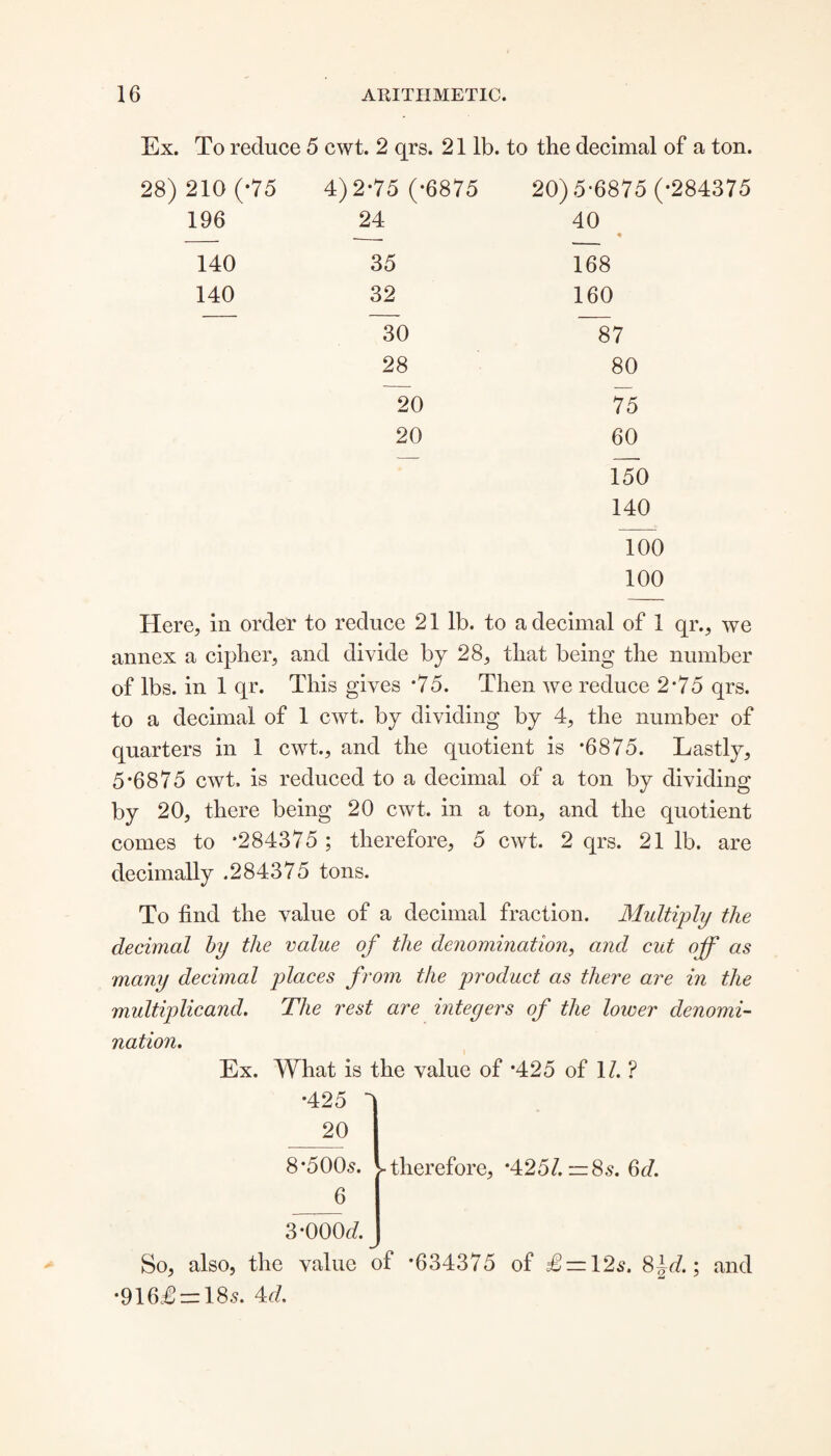 Ex. To reduce 5 cwt. 2 qrs. 21 lb. to the decimal of a ton. 28) 210 (-75 196 4)2-75 (-6875 24 20) 5-6875 (-284375 40 ♦ 140 35 168 140 32 160 30 87 28 80 20 75 20 60 150 140 100 100 Here, in order to reduce 21 lb. to a decimal of 1 qr., we annex a cipher, and divide by 28, that being the number of lbs. in 1 qr. This gives *75. Then we reduce 2*75 qrs. to a decimal of 1 cwt. by dividing by 4, the number of quarters in 1 cwt., and the quotient is *6875. Lastly, 5*6875 cwt. is reduced to a decimal of a ton by dividing by 20, there being 20 cwt. in a ton, and the quotient comes to *284375 ; therefore, 5 cwt. 2 qrs. 21 lb. are decimally .284375 tons. To find the value of a decimal fraction. Multiply the decimal by the value of the denomination, and cut off as many decimal places from the product as there are in the multiplicand. The rest are integers of the lower denomi¬ nation. Ex. What is the value of *425 of 1/. ? •425 - 20 8-5005. 6 >■ therefore, -425/. — 8s. 66?. 3-000*7. So, also, the value of -634375 of £ — \2s. 8~d.; and •916£ = 185. 4*7.