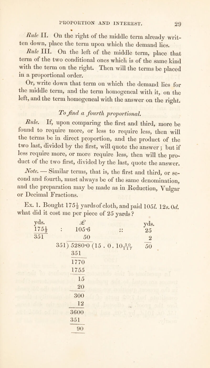 % Rule II. On the right of the middle term already writ¬ ten down, place the term upon which the demand lies. Rule III. On the left of the middle term, place that term of the two conditional ones which is of the same kind with the term on the right. Then will the terms be placed in a proportional order. Or, write down that term on which the demand lies for the middle term, and the term homogeneal with it, on the left, and the term homogeneal with the answer on the right. To find a fourth proportional. Rule. If, upon comparing the first and third, more be found to require more, or less to require less, then will the terms be in direct proportion, and the product of the two last, divided by the first, will quote the answer ; but if less require more, or more require less, then will the pro¬ duct of the two first, divided by the last, quote the answer. Note. — Similar terms, that is, the first and third, or se¬ cond and fourth, must always be of the same denomination, and the piepaiation may be made as m Reduction, ATilgar or Decimal Fractions. Ex. 1. Bought 1751 yardsof cloth, and paid 105/. \2s.0d. what did it cost me per piece of 25 yards ? yds. yqs> 175J- : 105*6 :: 25 351 50 2 351) 5280*0 (15 . 0. 10/T07 50 351 1770 1755 15 20 300 _12 3600 351 90