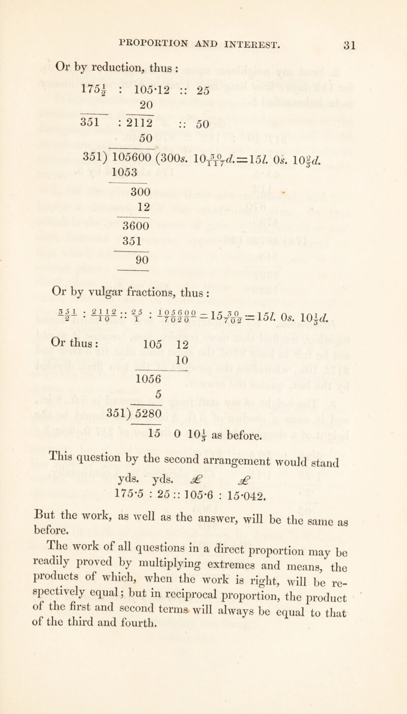 Or by reduction, thus : 1751 : 105*12 :: 25 20 35T~ : 2112 50 50 351) 105600 (300s. \0T\\d.~m. Os. 10U. 1053 300 12 ~3600 351 “90 Or by vulgar fractions, thus : 3.5.1 • £112 .. 2_5 2 * 1 0 * * 1 1.05.6 0 0. — 1 £ 3 0 7 02 0 ~~ lo70 2 = 151. Os. 10W. O Or thus: 105 12 10 1056 5 351)~5280 15 0 10^ as before. This question by the second arrangement would stand yds. yds. 3^ 175*5 : 25 :: 105*6 : 15*042. But the work, as well as the answer, will be the same as before. The work of all questions in a direct proportion may be readdy proved by multiplying extremes and means, the products of which, when the work is right, will be re¬ spectively equal; but in reciprocal proportion, the product of the first and second terms, will always be equal to that of the third and fourth.