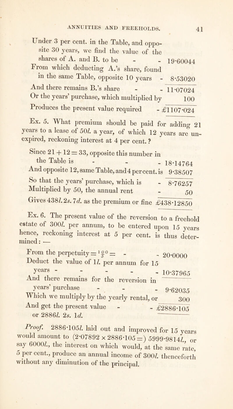 Under 3 per cent, in the Table, and oppo¬ site 30 years, we find the value of the shares of A. and B. to be - - 19-60044 From which deducting A.’s share, found in the same Table, opposite 10 years - 8-53020 And there remains B.’s share - - 11*07024 Or the years’ purchase, which multiplied by 100 Produces the present value required - £1107*024 Ex. 5. What premium should be paid for adding 21 years to a lease of 507 a year, of which 12 years are un¬ expired, reckoning interest at 4 per cent. ? Since 21 + 12 = 33, opposite this number in the Table is - _ 18-14764 And opposite 12, same Table, and 4 per cent, is 9-38507 So that the years’ purchase, which is - 8*76257 Multiplied by 50, the annual rent - 59 Gives 438/. 2s. 7<7. as the premium or fine £438*12850 Ex. 6. The present value of the reversion to a freehold estate of 3007 per annum, to be entered upon 15 years hence, reckoning interest at 5 per cent, is thus deter¬ mined: ■— From the perpetuity = 1 00 — _ Deduct the value of 17 per annum for 15 20*0000 years - And there remains for the reversion in years’ purchase - Which we multiply by the yearly rental, or 10*37965 9*62035 300 And get the present value - £2886*105 or 28867 2s. Id. Proof. 2886*1057 laid out and improved for 15 years would amount to (2*07892 x 2886*105 =) 5999*98147, or say 60007, the interest on which would, at the same rate, 5 per cent., produce an annual income of 3007 thenceforth without any diminution of the principal.