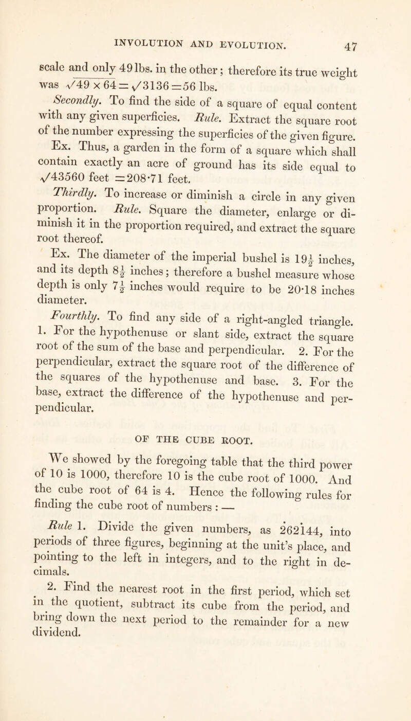 scale and only 49 lbs. in the other; therefore its true weight was a/49 x 64= v/3136 =56 lbs. # &econ(tty- To find the side of a square of equal content with any given superficies. Rule. Extract the square root of the number expressing the superficies of the given figure. Ex. Thus, a garden in the form of a square which shall contain exactly an acre of ground has its side equal to a/43560 feet =208*71 feet. Thirdly. To increase or diminish a circle in any given proportion. Rule. Square the diameter, enlarge or di¬ minish it in the proportion required, and extract the square root thereof. Ex. The diameter of the imperial bushel is 19/ inches, and its depth 8/ inches; therefore a bushel measure whose depth is only 7| inches would require to be 20*18 inches diameter. Fourthly. To find any side of a right-angled triangle. 1. i or the hypothenuse or slant side, extract the square root of the sum of the base and perpendicular. 2. For the perpendicular, extract the square root of the difference of the squares of the hypothenuse and base. 3. For the base,, extract the difference of the hypothenuse and per¬ pendicular. OF THE CUBE BOOT. We showed by the foregoing table that the third power of 10 is 1000, therefore 10 is the cube root of 1000. And the cube root of 64 is 4. Hence the following rules for finding the cube root of numbers : — Rule 1. Divide the given numbers, as 262144, into periods of three figures, beginning at the unit’s place, and pointing to the left in integers, and to the right in de¬ cimals. 2. Find the nearest root in the first period, which set in the quotient, subtract its cube from the period, and biing down the next period to the remainder for a new dividend.