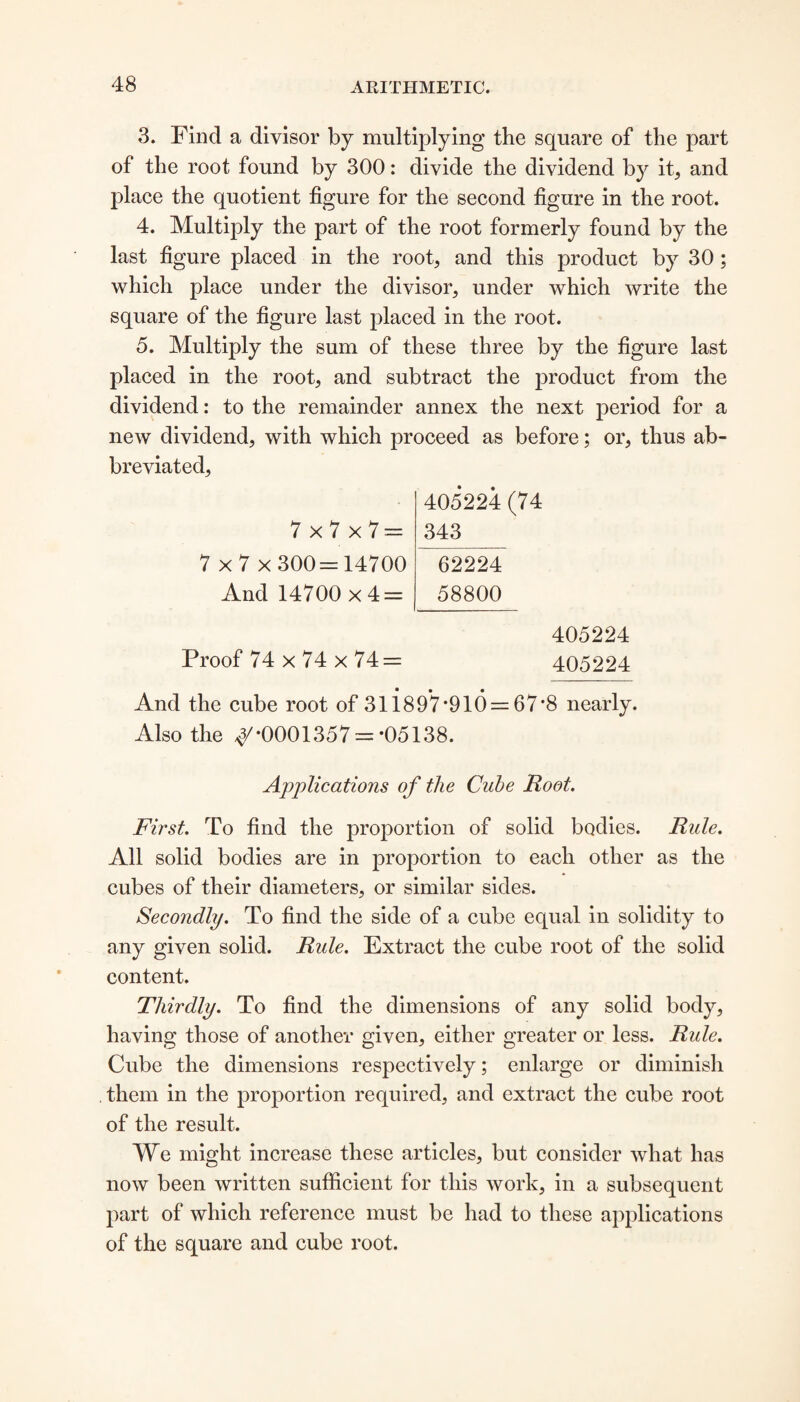 3. Find a divisor by multiplying the square of the part of the root found by 300: divide the dividend by it, and place the quotient figure for the second figure in the root. 4. Multiply the part of the root formerly found by the last figure placed in the root, and this product by 30 ; which place under the divisor, under which write the square of the figure last placed in the root. 5. Multiply the sum of these three by the figure last placed in the root, and subtract the product from the dividend: to the remainder annex the next period for a new dividend, with which proceed as before; or, thus ab¬ breviated. 7x7x7= 7 x 7 x 300= 14700 And 14700x4 = 405224 (74 343 62224 58800 405224 Proof 74 x 74 x 74= 405224 And the cube root of 31 i8 9*7 *910 = 67*8 nearly. Also the ^-0001357 = *05138. Applications of the Cube Root. First. To find the proportion of solid bodies. Rule. All solid bodies are in proportion to each other as the cubes of their diameters, or similar sides. Secondly. To find the side of a cube equal in solidity to any given solid. Rule. Extract the cube root of the solid content. Thirdly. To find the dimensions of any solid body, having those of another given, either greater or less. Rule. Cube the dimensions respectively; enlarge or diminish them in the proportion required, and extract the cube root of the result. We might increase these articles, but consider what has now been written sufficient for this work, in a subsequent part of which reference must be had to these applications of the square and cube root.