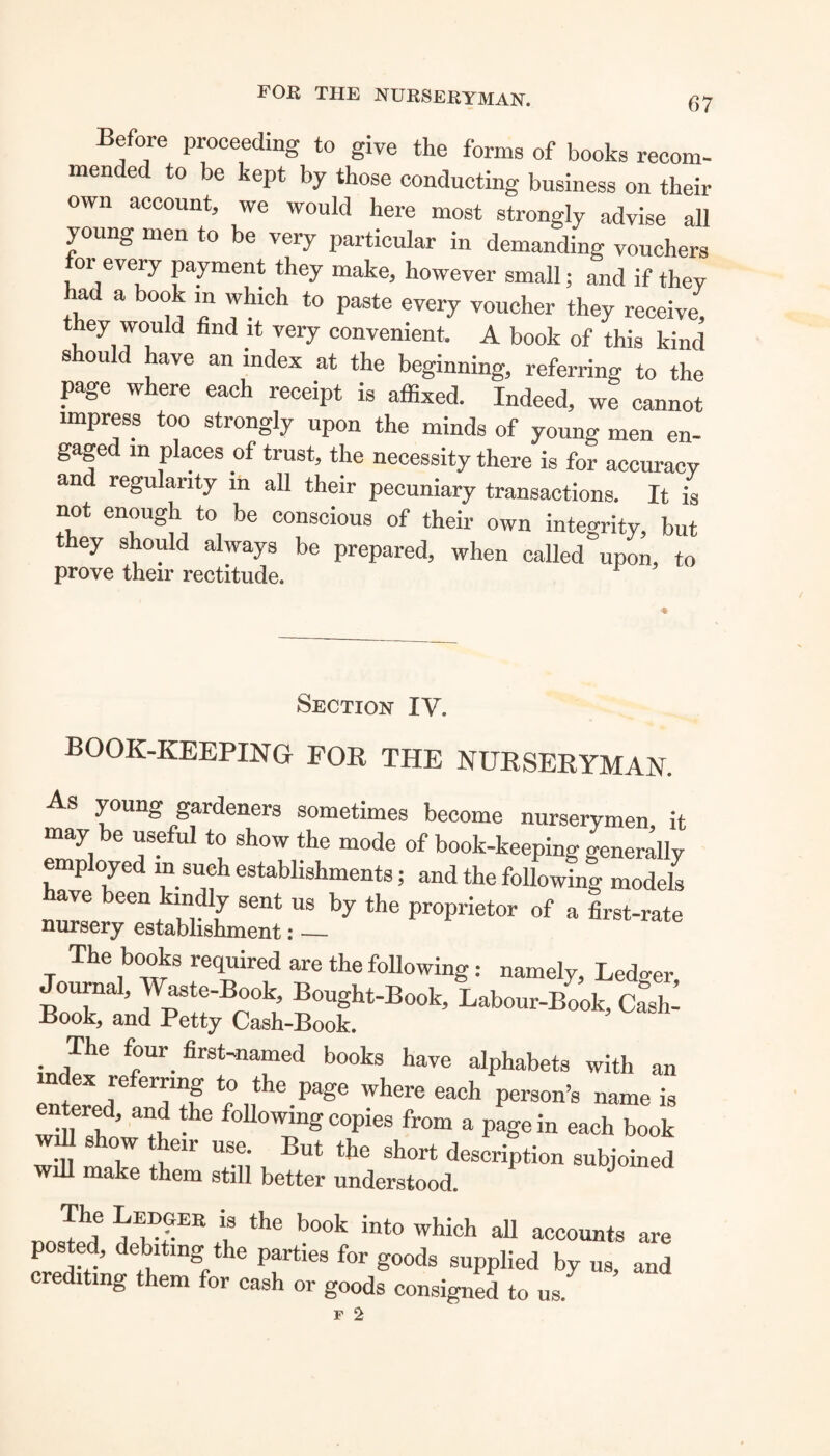 FOR THE NURSERYMAN. (57 Before proceeding to give the forms of books recom¬ mended to be kept by those conducting business on their own account, we would here most strongly advise all young men to be very particular in demanding vouchers for every payment they make, however small; and if they had a book m which to paste every voucher they receive, they woidd find it very convenient. A book of this kind should have an index at the beginning, referring to the page where each receipt is affixed. Indeed, we cannot impress too strongly upon the minds of young men en¬ gaged in places of trust, the necessity there is for accuracy and regularity m all their pecuniary transactions. It is not enough to be conscious of their own integrity, but they should always be prepared, when called upon, to prove their rectitude. r Section IV. book-keeping for the nurseryman. As young gardeners sometimes become nurserymen it may be useful to show the mode of book-keeping generally employed in such establishments; and the following models ™ “i m u S6nt US bj the of a first-rate The books required are the following: namely. Ledger, Journal, Waste-Book, Bought-Book, Labour-Book, Cash: Book, and Petty Cash-Book. The four, first-named books have alphabets with an index referring to the page where each person’s name is entered, and the following copies from a pagein each book will show their use. But the short description subjoined will make them still better understood. J The Ledger is the book into which all accounts are posted, debiting the parties for goods supplied by us, and crediting them for cash or goods consigned to us.