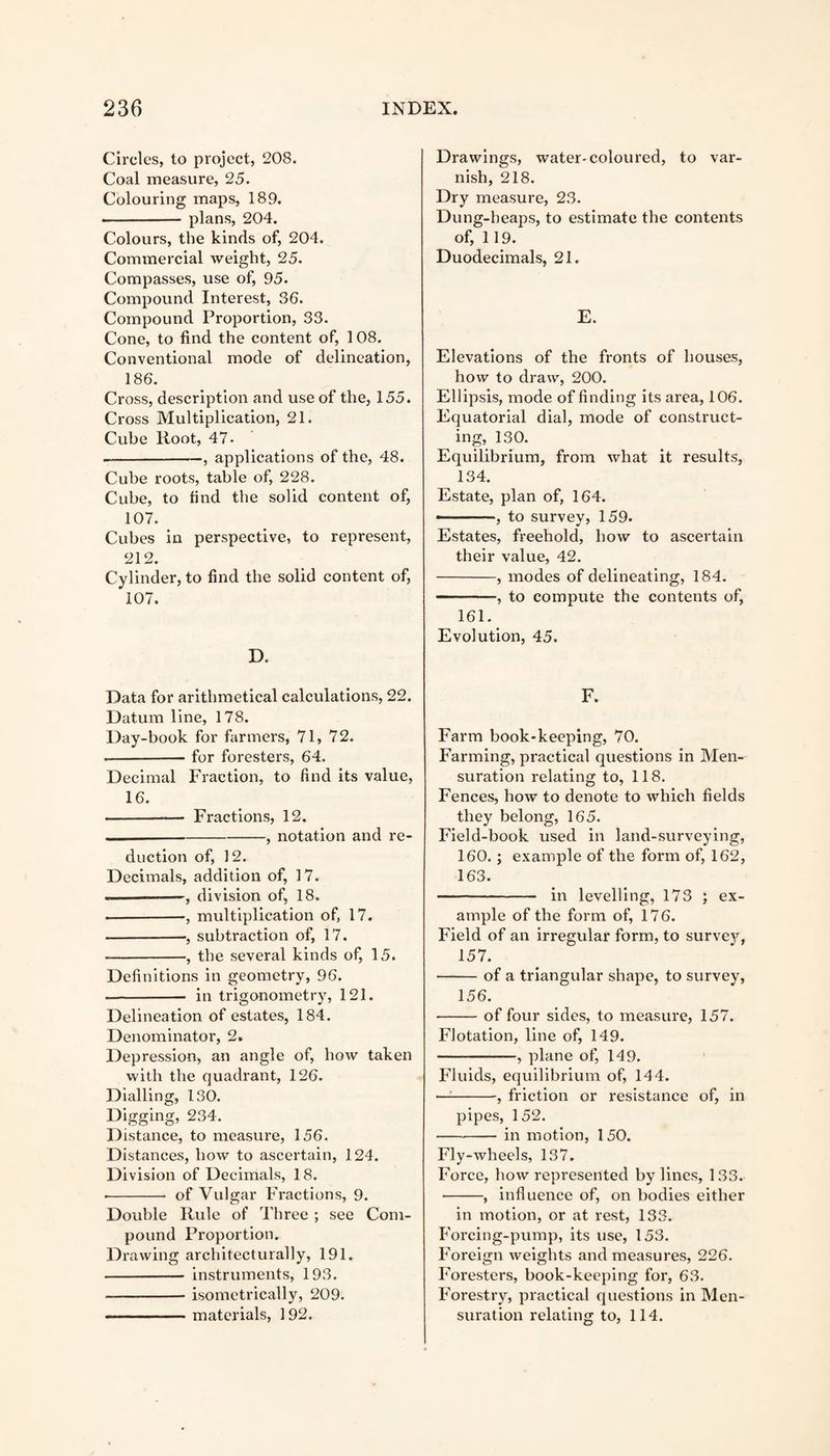 Circles, to project, 208. Coal measure, 25. Colouring maps, 189. ■ plans, 204. Colours, the kinds of, 204. Commercial weight, 25. Compasses, use of, 95. Compound Interest, 36. Compound Proportion, 33. Cone, to find the content of, 1 08. Conventional mode of delineation, 186. Cross, description and use of the, 155. Cross Multiplication, 21. Cube Root, 47. --, applications of the, 48. Cube roots, table of, 228. Cube, to find the solid content of, 107. Cubes in perspective, to represent, 212. Cylinder, to find the solid content of, 107. D. Data for arithmetical calculations, 22. Datum line, 178. Day-book for farmers, 71, 72. --for foresters, 64. Decimal Fraction, to find its value, 16. --—- Fractions, 12. —-, notation and re¬ duction of, 12. Decimals, addition of, 17. --division of, 18. • -•, multiplication of, 17. -•, subtraction of, 17. -, the several kinds of, 15. Definitions in geometry, 96. - in trigonometry, 121. Delineation of estates, 184. Denominator, 2. Depression, an angle of, how taken with the quadrant, 126. Dialling, 130. Digging, 234. Distance, to measure, 156. Distances, how to ascertain, 124. Division of Decimals, 18. • - of Vulgar Fractions, 9. Double Rule of Three ; see Com¬ pound Proportion. Drawing architecturally, 191. -- instruments, 193. --isomctrically, 209. -materials, 192. Drawings, water*coloured, to var¬ nish, 218. Dry measure, 23. Dung-heaps, to estimate the contents of, 119. Duodecimals, 21. E. Elevations of the fronts of houses, how to draw, 200. Ellipsis, mode of finding its area, 106. Equatorial dial, mode of construct¬ ing, 130. Equilibrium, from wliat it results, 134. Estate, plan of, 164. ———, to survey, 159. Estates, freehold, how to ascertain their value, 42. -, modes of delineating, 184. -, to compute the contents of, 161. Evolution, 45. F. Farm book-keeping, 70. Farming, practical questions in Men¬ suration relating to, 118. Fences, how to denote to which fields they belong, 165. Field-book used in land-surveying, 160. ; example of the form of, 162, 163. - in levelling, 173 ; ex¬ ample of the form of, 176. Field of an irregular form, to survey, 157. -of a triangular shape, to survey, 156. -of four sides, to measure, 157. Flotation, line of, 149. -, plane of, 149. Fluids, equilibrium of, 144. —-, friction or resistance of, in pipes, 152. -in motion, 150. Fly-wheels, 137. Force, how represented bylines, 133. •-, influence of, on bodies either in motion, or at rest, 133. Forcing-pump, its use, 153. Foreign weights and measures, 226. Foresters, book-keeping for, 63. Forestry, practical questions in Men¬ suration relating to, 114.