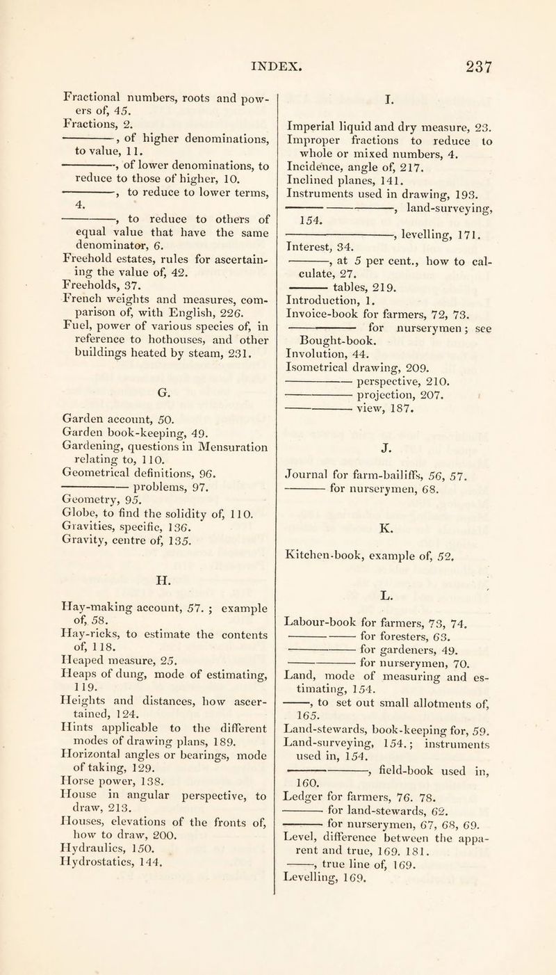 Fractional numbers, roots and pow¬ ers of, 45. Fractions, 2. •-, of higher denominations, to value, 11. — -, of lower denominations, to reduce to those of higher, 10. — -, to reduce to lower terms, 4. -, to reduce to others of equal value that have the same denominator, 6. Freehold estates, rules for ascertain¬ ing the value of, 42. Freeholds, 37. French weights and measures, com¬ parison of, with English, 226. Fuel, power of various species of, in reference to hothouses, and other buildings heated by steam, 231. G. Garden account, 50. Garden book-keeping, 49. Gardening, questions in Mensuration relating to, 110. Geometrical definitions, 96. -problems, 97. Geometry, 95. Globe, to find the solidity of, 110. Gravities, specific, 136. Gravity, centre of, 135. I. Imperial liquid and dry measure, 23. Improper fi-actions to reduce to whole or mixed numbers, 4. Incidence, angle of, 217. Inclined planes, 141. Instruments used in drawing, 193. -, land-surveying, 154. -, levelling, 171. Interest, 34. -, at 5 per cent., how to cal¬ culate, 27. -tables, 219. Ixxtroduction, 1. Invoice-book for farmers, 72, 73. -for nurserymen; see Bought-book. Involution, 44. Isometrical drawing, 209. -perspective, 210. -projection, 207. -view, 187. J. Journal for farm-bailiffs, 56, 57. -for lxurserymen, 68. K. Kitchen-book, example of, 52, H. Hay-making account, 57. ; example of, 58. Ilay-ricks, to estimate the contents of, 118. Heaped measure, 25. Heaps of dung, mode of estimating, 119. Heights and distances, how ascer¬ tained, 124. Hints applicable to the different modes of drawing plans, 189. Horizontal angles or bearings, mode of taking, 129. Horse power, 138. House in angular perspective, to draw, 213. Houses, elevations of the fronts of, how to draw, 200. Hydraulics, 150. Hydrostatics, 144. L. Labour-book for farmers, 73, 74. ■-for foresters, 63. --for gardeners, 49. -for nursei*ymen, 70. Land, mode of measuring and es- timati ng, 154. -, to set out small allotments of, 165. Land-stewards, book-keeping for, 59. Land-surveying, 154.; instruments used in, 154. -, field-book used in, 160. Ledger for farmers, 76. 78. -- for land-stewards, 62. —-for nurserymen, 67, 68, 69. Level, difference between the appa¬ rent and true, 169. 181. -, true line of, 169. Levelling, 169.