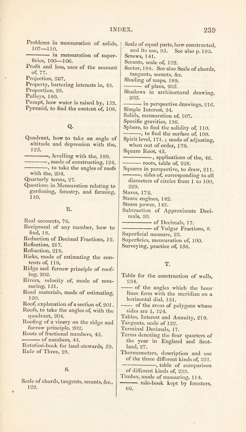 Problems in mensuration of solids, 107—110. --- in mensuration of super¬ ficies, 100—106. Profit and loss, uses of the account of, 77. Projection, 207. Property, bartering interests in, 43. Proportion, 28. Pulleys, 140. Pumps, how water is raised by, 153. Pyramid, to find the content of, 108. Q. Quadrant, how to take an angle of altitude and depression with the, 125. -, levelling with the, 180. -, mode of constructing, 124. -, to take the angles of roofs with the, 204. Quarterly terms, 27. Questions in Mensuration relating to gardening, forestry, and farming, 110. R. Real accounts, 76. Reciprocal of any number, how to find, 1 8. Reduction of Decimal Fractions, 12. Reflection, 217. Refraction, 218. Ricks, mode of estimating the con¬ tents of, 118. Ridge and furrow principle of roof¬ ing, 202. Rivers, velocity of, mode of mea¬ suring, 151. Road materials, mode of estimating, 120. Roof, explanation of a section of, 201. Roofs, to take the angles of, with the quadrant, 204. Roofing of a vinery on the ridge and furrow principle, 202. Roots of fractional numbers, 45. - of numbers, 44. Rotation-book for land-stewards, 59. Rule of Three, 28. S. Scale of chords, tangents, secants, &c., 122. Scale of equal parts, how constructed, and its use, 95. See also p. 193. Screws, 141. Secants, scale of, 122. Sector, 194. See also Scale of chords, tangents, secants, &c. Shading of maps, 189. —- of plans, 205. Shadows in architectural drawing:, 205. -in perspective drawings, 216. Simple Interest, 34. Solids, mensuration of, 107. Specific gravities, 136. Sphere, to find the solidity of, 110. -, to find the surface of, 109. Spirit level, 171. ; mode of adjusting, when out of order, 179. Square Root, 45. -—, applications of the, 46. -- roots, table of, 228. Squares in perspective, to draw, 211. -, sides of, corresponding to all diameters of circles from 1 to 100, 229. Staves, 172. Steam engines, 142. Steam power, 142. Subtraction of Approximate Deci¬ mals, 20. --of Decimals, 17. -- of Vulgar Fractions, 8. Superficial measure, 23. Superficies, mensuration of, 100. Surveying, practice of, 156. T. Table for the construction of wells, 234. -of the angles which the hour lines form with the meridian on a horizontal dial, 131. - of the areas of polygons whose sides are 1, 124. Tabl es, Interest and Annuity, 219. Tangents, scale of 122. Terminal Decimals, 17. Terms denoting the four quarters of the year in England and Scot¬ land, 27. 1 hermometers, description and use of the three different kinds of, 231. -} table of comparison of different kinds of, 233. Timber, mode of measuring, 114. -* sale-book kept by foresters, 66.