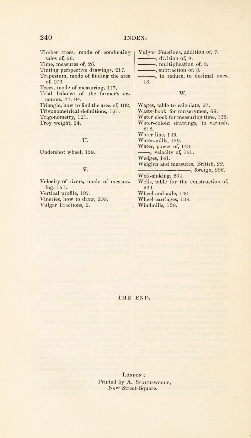 Timber trees, mode of conducting sales of, 66. Time, measures of, 26. Tinting perspective drawings, 217. Trapezium, mode of finding the area of, 103. Trees, mode of measuring, 117. Trial balance of the farmer’s ac¬ counts, 77. 94. Triangle, how to find the area of, 102. Trigonometrical definitions, 121. Trigonometry, 121. Troy weight, 24. U. Undershot wheel, 139. V. Velocity of rivers, mode of measur¬ ing, 151. Vertical profile, 187. Vineries, how to draw, 202. Vulgar Fractions, 2. Vulgar Fractions, addition of, 7. -, division of, 9. -, multiplication of, 8. -, subtraction of, 8. -, to reduce, to decimal ones, 13. W. Wages, table to calculate, 27. Waste-book for nurserymen, 69. Water clock for measuring time, 153. Water-colour drawings, to varnish, 218. Water line, 149. Water-mills, 139. Water, power of, 143. -, velocity of, 151. Wedges, 141. Weights and measures, British, 22. -, foreign, 226. Well-sinking, 234. Wells, table for the construction of, 234. Wheel and axle, 140. Wheel carriages, 139. Windmills, 139. THE END. London : Printed by A. Sfottiswoode, New- Street- Square.