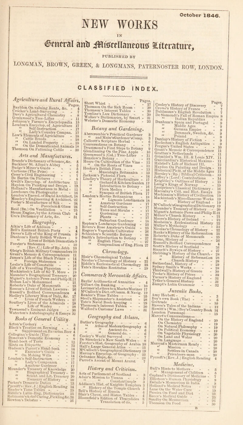 NEW WORKS October 1846. IN anli iWiscdlaneotts ^Literature, PUBLISHED BY LONGMAN, BROWN, GREEN, & LONGMANS, PATERNOSTER ROW, LONDON. CLASSIFIED INDEX. Agriculture and Rural Affairs. Pag-es. Bayldon On valuing Rents, &c. - 4 Crocker’s Land-Surveying 7 Davy’s Agricultural Chemistry - 8 Greenwood’s Tree-Lifter - - 11 Johnson’s Farmer’s Encyclopaedia 15 Loudon’s Encyclop. of Agriculture 17 “ Self-Instruction - - 17 “ Lady’s Country Compan. 17 Low’s Elements of Agriculture - 18 “ Cattle Breeds  - - 18 “ On Landed Property - - 18 “ On the Domesticated Animals 18 Thomson On Fattening Cattle - 30 Arts and Manufactures. Brande’s Dictionary of Science,&e. 5 Bucklers’ St. Alban’s Abbey - 5 Budge’s Miner’s Guide 5 Cartoons (The Prize) <3 Cresy’s Civil Engineering - _ 7 De Burtin On Pictures 8 Gwilt’s Encyclop. of Architecture 11 Haydon On Painting and Design - 12 Holland’s Manufactures in Metal - 12 Lerebours On Photography - - 16 Loudon’s Encvcl. of Rural Architect. 18 Moseley’s Engineering & Architect. 22 Porter’s Manufacture of Silk - - 24 _ “ Porcelain* Glass 24 Reid (Dr.) On Ventilation - - 25 Steam Engine, by the Artisan Club 4 Ure’s Dictionary of Arts, &c. - 31 Biography. Aikin’s Life of Addison 3 Bell’s Eminent British Poets - 4 Dover’s Life of the King of Prussia 9 Dunham’s Early British Writers - 9 “ Lives of British Dramatists 9 Forster’s Statesmen - - 10 “ (Rev. C.) Life of Bp, Jebb 10 Gleig’s British Military Commanders 10 Grant’s Memoir & Correspondence 11 James’s Life of the Black Prince - 14 “ Foreign Statesmen - - 14 Leslie’s Life of Constable - - 16 Life of a Travelling Physician - 16 Mackintosh’s Life of Sir T. More - 19 Maunder's Biographical Treasury- 20 Mignet’s Antonio Perez and Philip 11.21 Mohan Lai’s Mohammed - - 21 Roberts’s Duke of Monmouth - 25 Roscoe’s Lives of British Lawyers- 26 Russell’s Bedford Correspondence 4 Shelley’s Literary Men of Italy, &c. 27 “ Lives ol French Writers - 27 Southey’s Lives of the Admirals - 28 “ Life of Wesley - - 28 Townsend’s Eminent Judges - 30 Waterton’s Autobiography & Essays 32 Books of General Utility. Acton’s Cookery - ... 3 Black’s Treatise on Brewing - - 4 “ Supplementon Bavarian Beer 4 Collegian’s Guide (The) - - g Donovan’s Domestic Economy - 8 Hand-book of Taste - - - 12 Hints on Etiquette - - - 12 Hudson’s Parent’s Hand-book - 14 “ Executor’s Guide - - 14 “ On Making Wills - - 14 Loudon’s Self-Instruction - - 17 “ Lady’s Companion - 17 “ Amateur Gardener - 17 Maunder’s Treasury of Knowledge 20 “ Biographical Treasury - 20 “ Scient. and Lit. Treasury 20 “ Treasury of History - 20 Parkes’s Domestic Duties - - 23 Pycroft’s (Rev. J.) English Reading 24 Reader’s Time Tables - - - 25 Riddle’s Latin-Eng. Dictionaries 25 Robinson’sArtof Curing ,Pickling&c.2G Rowton’s Debater - - - - 26 Short Whist - ° 27* Thomson On the Sick Room - - 30 Thomson’s Interest Tables - - 30 Tomlins’s Law Dictionary - - 30 Walker’s Dictionaries, by Smart - 31 Webster’s Domestic Economy - 32 Botany atul Gardening. O Abercrombie’s Practical Gardener 3 “ and Main’sGardener’sComp. 3 Callcott’s Scripture Herbal - - 6 Conversations on Botany 7 Drummond’s First Steps to Botany 9 Glendinning On the Pine Apple - 10 Greenwood’s (Col.) Tree-Lifter - H Henslow’s Botany - - - - 12 Hoare On Cultivation of the Vine - 12 “ On the Roots of Vines - 12 Hooker’s British Flora - - 13 “ Muscologia Britannica - 13 Jackson’s Pictorial Flora - - 14 Lindley’s Theory of Horticulture - 17 “ Orchard* Kitchen Garden 17 Introduction to Botany - 16 “ Flora Medica - - - 16 “ Synopsis of British Flora 17 Loudon’s Hortus Britannicus - 18 “ “ Lignosis Londinensis 18 Amateur Gardener - 17 Self-Instruction - - 17 “ Trees and Shrubs - - 17 Gardening - - - 17 “ Plants - - - . {7 “ Suburban Gardener - 18 Repton’s Landscape Gardening - 25 Rivers’s Rose Amateur’s Guide - 25 Rogers’s Vegetable Cultivator - 26 Schleiden’s Scientific Botany - 26 Smith’s Introduction to Botany - 27 “ English Flora - - - 27 “ Compendium of Eng. Flora 27 Chronology. Blair’s Chronological Tables - 4 Nicolas’s Chronology of History - 22 Riddle’s Ecclesiastical Chronology 25 Tate’s Horatius Restitutus - - 29 Commerce § Mercantile Affairs. Baylis’Arithmetic of Annuities - 4 Gilbart On Banking - - - 10 Lorimer’sLetters to a MasterMariner 17 M'Culloch's Dict.ofComm. & Navig. 19 Reader’s Time Tables - - - 25 Steel’s Shipmaster’s Assistant - 28 Tate’s Naval Book-keeping - - 29 Thomson’s Interest Tables - - 30 Walford’s Customs’ Laws - - 31 Pclo’GS Cooley’s History of Discovery -& 7 Crowe’s History of France 7 Dahlmann’s English Revolution - 7 De Sismondi’s Fall of Roman Empire 8 ‘ Italian Republics - 8 Dunham’s Spain and Portugal - 9 Middle Ages g “ German Empire 9 “ Denmark, Sweden, &c. 9 Poland g Dunlop’s History of Fiction 9 Eccleston’s English Antiquities - 9 Fergus’s United States - 10 Grant’s Memoir & Correspondence 11 Grattan’s Netherlands - _ 44 Grimblot’s Wm. III. & Louis XIV. 11 Guicciardini’s Historical Maxims - 11 Halsted’s Life of Richard III. - 12 Haydon On Painting and Design - 12 Historical Pictt. of the Middle Ages 12 Horsley’s (Bp. j Biblical Criticism - 13 Jeffrey’s (Lord) Contributions - 14 Keightley’s Outlines of History - 15 Lamg’s Kings of Norway - - 15 Lempriere’s Classical Dictionary - 16 Macaulay’s Crit. and Hist. Essays 18 Mackmnon’s History of Civilisation 19 Mackintosh’s Miscellaneous Works 19 f „ History of England - 19 M Culloch’sGeographicalDictionary 19 Maunder’s Treasury of History - 20 Mignet’s Antonio Perez and Philip 11.21 Milner’s Church History - - 21 Moore’s History of Ireland - - 22 Mosheim’s Ecclesiastical History 22 Muller’s Mythology - - - 22 Nicolas’s Chronology of History - 22 Ranke’s History of the Reformation 25 Roberts’s Duke of Monmouth - 25 Rome, History of - - - - 26 Russell’s Bedford Correspondence 4 Scott’s History of Scotland - 26 Sinnett’s Byways of History - - 27 Stebbing’s History of the Church- 28 History of Reformation 28 Church History - - 28 Switzerland, History of - - - 29 Sydney Smith’s Works - - - 28 Tliirlwall’s History of Greece - 30 Tooke’s History of Prices - - 30 Turner’s History of England - 31 Tytler’s General History - - 31 Zumpt’s Latin Grammar - - 32 Juvenile Books. Amy Herbert - Boy’s own Book (The) Gertrude Hawes’s Tales of the Indians Geography and Atlases. Butler’s Geography - - . g “■ Atlas of Modern-Geography 6 “ Ancient do. - - 6 “ “ General do. 6 Cooley’s World Surveyed 7 De Strzelecki’s New South Wales - 8 Forster’s Hist. Geography of Arabia 10 Hall’s Large General Atlas - - 11 MJCulloch’s Geographical Dictionary 19 Murray’s Encyclop. of Geography - 22 Ordnance Maps, &c. - - ^ - 23 Parrot’s Ascent of Mount Ararat 7 History and Criticism. Acts of Parliament of Scotland - 3 Adair’s Mission to Vienna 3 ‘‘ “ Constantinople 3 Addison’s Hist, of Knights Templars 3 “ History of the Temple Church 3 Bell s History of Russia - - 4 Blair’s Chron. and Histor. Tables - 4 Bloomfield’s Edition of Thucydides 5 Translation of do. - 5 - 3 - 5 - 10 --- illUiuuo - 12 Howitt’s (Wm.) Boy’sCountry Book 14 Laneton Parsonage - - 15 Marcet’s Conversations_ On the History of England - 20 On Chemistry - - - 19 On Natural Philosophy - - 19 On Political Economy - - 19 On Vegetable Physiology - 20 On Land and Water - - 20 On Language - - _ - 20 Marryat’s Masterman Ready - - 20 Mission - - - - 20 Settlers in Canada - 20 ‘ Privateers-man - - 20 Pycroft’s (Rev. J.) English Reading 4 Medicine. Bull’s Hints to Mothers - - - 5 “ Management of Children - 5 Copland’s Dictionary of Medicine - 7 Elliotson’s Human Physiology - 9 Esdaile’s Mesmerism in India - 9 Holland’s Medical Notes - - 13 Lane On the Water Cure - - 15 Pereira On Food and Diet - - 23 Reece’s Medical Guide - - - 25 Sandby On Mesmerism - - 26 Thomson On Food - - - 30