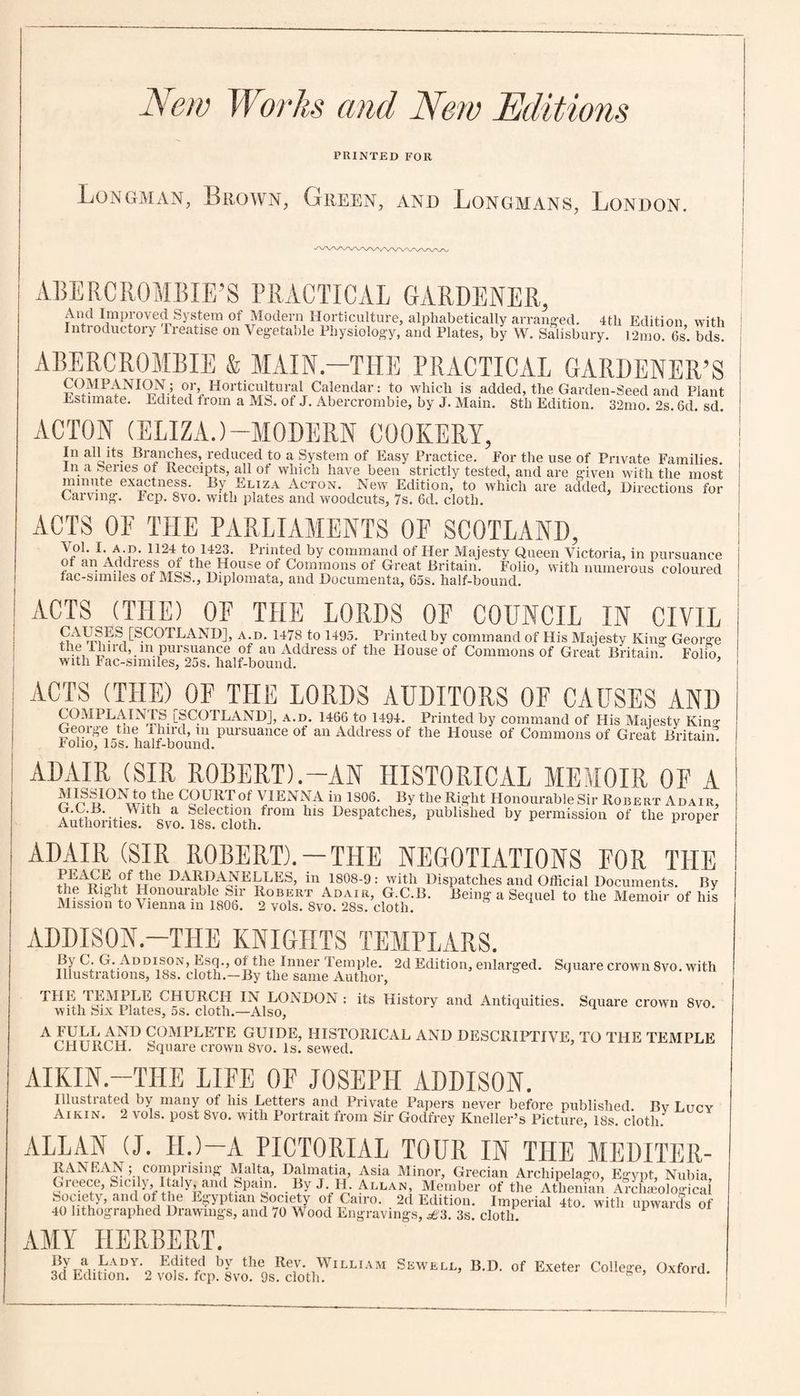 New Works and New Editions PRINTED FOR Longman, Brown, Green, and Longmans, London. AMY HERBERT. 3dyEdiUonD.V'2vEoirfcpb8vih9SSthWlLLIiM Sewell> b-»- of Exeter c°llef?e. Ox**. ABERCROMBIE’S PRACTICAL GARDENER, And Improved System of Modern Horticulture, alphabetically arranged. 4tli Edition with Introductory Treatise on Vegetable Physiology, and Plates, by W. Salisbury. i2mo. 6s. bds ABERCROMBIE & MAIN.—THE PRACTICAL GARDENER’S COMPANION; or. Horticultural Calendar: to which is added, the Garden-Seed and Plant Estimate. Edited trom a MS. of J. Abercrombie, by J. Main. 8tli Edition. 32mo. 2s. 6d. sd. ACTON (ELIZA.)-MODERN COOKERY, In all its Branches, reduced to a System of Easy Practice. For the use of Private Families, in a Series of Receipts, all ot which have been strictly tested, and are given with the most minute exactness. By Eliza Acton. New Edition, to which are added, Directions for Carving. Fcp. 8vo. with plates and woodcuts, 7s. 6d. cloth. ACTS OF THE PARLIAMENTS OF SCOTLAND, VoL I. A D. 1124 to 1423. Printed by command of Her Majesty Queen Victoria, in pursuance of an Address of the House of Commons of Great Britain. Folio, with numerous coloured fac-similes of MSS., Diplomata, and Documenta, 65s. half-bound. ACTS (THE) OF THE LORDS OF COUNCIL IN CIVIL ES [SCOTLAND], a.d. 1478 to 1495. Printed by command of His Majesty King George the Tlnrd, m pursuance of an Address of the House of Commons of Great Britain. Folio with Fac-smnles, 25s. half-bound. ’ ACTS (THE) OF THE LORDS AUDITORS OF CAUSES AND COMPLAINTS [SCOTLAND], a.d. 1466 to 1494. Printed by command of His Majesty Kino- George the Third, in pursuance of an Address of the House of Commons of Great Britain iolio, 15s. half-bound. ADAIR (SIR ROBERT).-AN HISTORICAL MEMOIR OF A ^ COURTof VIENNA in 1S06. Bythe Right Honourable Sir Robert Adair, Wlth a Selectl0n from Despatches, published by permission of the proper Authorities. 8vo. 18s. cloth. F ADAIR (SIR ROBERT).-THE NEGOTIATIONS FOR THE PEACE of tlie DARDANELLES, in 1808-9: with Dispatches and Official Documents. By Mission to vSSto fdS! aToS 8voDAsE’do£B' “**”* “ SeqUel *° the Memoir of llis ADDISON.—THE KNIGHTS TEMPLARS. In C. G. Addison, Esq., of the Inner lemple. 2d Edition, enlarged. Square crown 8vo. with Illustrations, 18s. cloth.—By the same Author, THE TEMPLE CHURCH IN LONDON : its History and Antiquities. Square crown 8vo. with Six Plates, 5s. cloth.—Also, AFULLAND COMPLETE GUIDE, HISTORICAL AND DESCRIPTIVE, TO THE TEMPLE CHURCH. Square crown 8vo. Is. sewed. AIKIN.—THE LIFE OF JOSEPH ADDISON. Illustrated by many ot his Letters and Private Papers never before published. Bv Lucy Aikin. 2 voIs. post 8vo. with Portrait from Sir Godfrey Kneller’s Picture, 18s. cloth. ALLAN (J. ID—A PICTORIAL TOUR IN THE MEDITER- RAN FAN ; comprisin ”