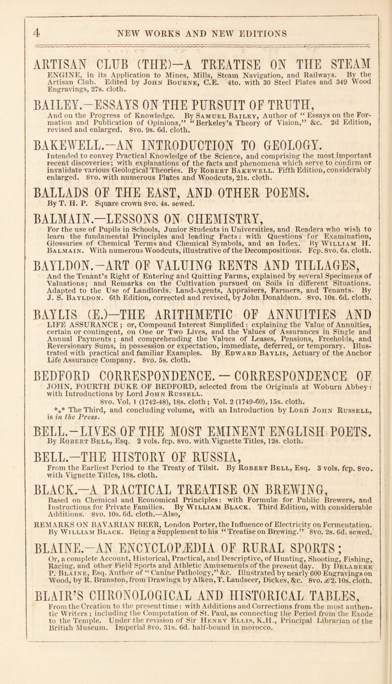 ARTISAN CLUB (THE)—A TREATISE ON THE STEAM ENGINE, in its Application to Mines, Mills, Steam Navigation, and Railways. By the Artisan Club. Edited by John Bourne, C.E. 4to. with 30 Steel Plates and 349 Wood Engravings, 27s. cloth. BAILEY.—ESSAYS ON THE PURSUIT OE TRUTH, And on the Progress of Knowledge. By Samuel Bailey, Author of “ Essays on the For¬ mation and Publication of Opinions,” “Berkeley’s Theory of Vision,” &c. 2d Edition, revised and enlarged. 8vo. 9s. 6d. cloth. BAKE WELL.-AN INTRODUCTION TO GEOLOGY. Intended to convey Practical Knowledge of the Science, and comprising the most important recent discoveries; with explanations of the facts and phenomena which serve to confirm or invalidate various Geological Theories. By Robert Bakewell. Fifth Edition, considerably enlarged. 8vo. with numerous Plates and Woodcuts, 21s. cloth. BALLADS OF THE EAST, AND OTHER POEMS. By T. H. P. Square crown 8vo. 4s. sewed. BALMAIN—LESSONS ON CHEMISTRY, For the use of Pupils in Schools, Junior Students in Universities, and Readers who wish to learn the fundamental Principles and leading Facts: with Questions for Examination, Glossaries of Chemical Terms and Chemical Symbols, and an Index. By William H. Balmain. With numerous Woodcuts, illustrative of the Decompositions. Fcp. 8vo. 6s. cloth. BAYLDON.—ART OF VALUING RENTS AND TILLAGES, And the Tenant’s Right of Entering and Quitting Farms, explained by several Specimens of Valuations; and Remarks on the Cultivation pursued on Soils in different Situations. Adapted to the Use of Landlords, Land-Agents, Appraisers, Farmers, and Tenants. By J. S. Bayldon. 6th Edition, corrected and revised, by John Donaldson. 8vo. 10s. 6d. cloth. BAYLIS (E.)-THE ARITHMETIC OF ANNUITIES AND LIFE ASSURANCE; or, Compound Interest Simplified: explaining the Value of Annuities, certain or contingent, on One or Two Lives, and the Values of Assurances in Single and Annual Payments ; and comprehending the Values of Leases, Pensions, Freeholds, and Reversionary Sums, in possession or expectation, immediate, deferred, or temporary. Illus¬ trated with practical and familiar Examples. By Edward Baylis, Actuary of the Anchor Life Assurance Company. 8vo. 5s. cloth. BEDFORD CORRESPONDENCE. —CORRESPONDENCE OF JOHN, FOURTH DUKE OF BEDFORD, selected from the Originals at Woburn Abbey: with Introductions by Lord John Russell. 8vo. Vol. 1 (1742-48), 18s. cloth; Vol. 2 (1749-60), 15s. cloth. *** The Third, and concluding volume, with an Introduction by Lord John Russell, is in the Press. BELL.—LIVES OF THE MOST EMINENT ENGLISH POETS. By Robert Bell, Esq. 2 vols. fcp. 8vo. with Vignette Titles, 12s. cloth. BELL.-T1IE HISTORY OF RUSSIA, From the Earliest Period to the Treaty of Tilsit. By Robert Bell, Esq. 3 vols. fcp. 8vo. with Vignette Titles, 18s. cloth. BLACK.—A PRACTICAL TREATISE ON BREWING, Based on Chemical and Economical Principles: with Formulae for Public Brewers, and Instructions for Private Families. By William Black. Third Edition, with considerable Additions. 8vo. 10s. 6d. cloth.—Also, REMARKS ON BAVARIAN BEER, London Porter, the Influence of Electricity on Fermentation. By William Black. Being a Supplement to his “ Treatise on Brewing.” 8vo. 2s. 6d. sewed. BLAINE.—AN ENCYCLOPAEDIA OF RURAL SPORTS; Or, a complete Account, Historical, Practical, and Descriptive, of Hunting, Shooting, Fishing, Racing, and other Field Sports and Athletic Amusements of the present day. By Delab ere P. Blaine, Esq. Author of “ Canine Pathology,” &c. Illustrated by nearly 600 Engravings on Wood, by R. Branston, from Drawings by Aiken, T. Landseer, Dickes, &c. 8vo. £2.10s. cloth. BLAIR’S CHRONOLOGICAL AND HISTORICAL TABLES, From the Creation to the present time: with Additions and Corrections from the most authen¬ tic Writers ; including the Computation of St. Paul, as connecting the Period from the Exode to the Temple. Under the revision of Sir Henry Ellis, K.H., Principal Librarian of the British Museum. Imperial 8vo. 31s. 6d. half-bound in morocco.