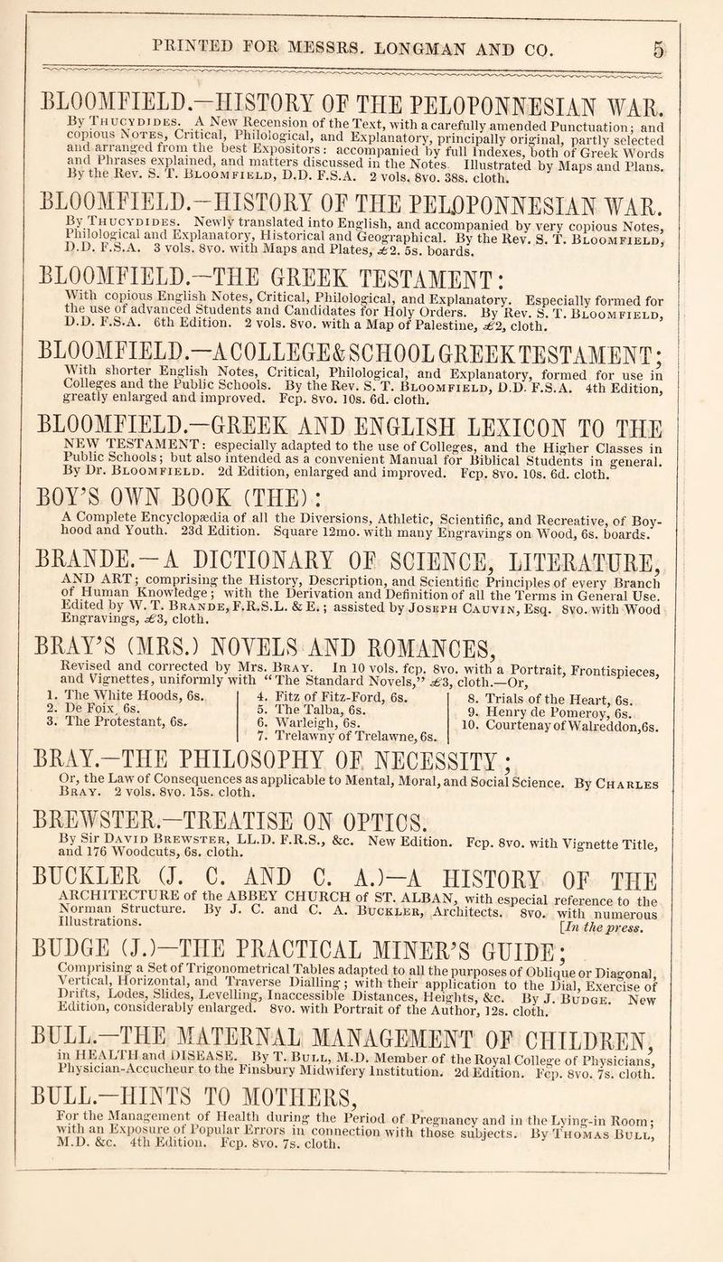 BLOOMFIELD.—HISTORY OF THE PELOPONNESIAN WAR. Ihucvdides. a New Recension of the Text, with a carefully amended Punctuation; and copious Notes, Ciitical, Philological, and Explanatory, principally original, partly selected and arianged from the best Expositors: accompanied by full Indexes, both of Greek Words the Revfs^T^llLOOM^iiiLi^iYp^F'.&A.^ Aols.XW cloth?*'*’ ^ Mt“>S and PlaDS' BLOOMFIELD.—HISTORY OF THE PELOPONNESIAN WAR. n7-/ hucydides. Newly translated into English, and accompanied by very copious Notes, Philological and Explanatory Historical and Geographical. By the Rev. S. T. Bloomfield D-D. F.S.A. 3 vols. 8vo. with Maps and Plates, £2. 5s. boards. BLOOMFIELD.—THE GREEK TESTAMENT; With copious English Notes, Critical, Philological, and Explanatory. Especially formed for the use ot advanced Students and Candidates for Holy Orders. By Rev. S. T. Bloomfield, D.D. F.S.A. 6th Edition. 2 vols. 8vo. with a Map of Palestine, £2a cloth. BLOOMFIELD— ACOLLEGE&SCHOOLGREEKTESTAMENT; 1 Ell C ll /»Vt 17 •*-» -I r. E NT ^ ™ ' J- ' 1 WI. * 1 1 i -W-. 1 - _ S 'VYitli shorter English Notes, Critical, Philological, and Explanatory, formed for use Colleges and the Public Schools. --- - - greatly enlarged and improved. By the Rev. S. T. Bloomfield, D.d/f.S.A. 4th Edition, Fcp. 8vo. I0s. 6d. cloth. BLOOMFIELD.—GREEK AND ENGLISH LEXICON TO THE NEW TESTAMENT: especially adapted to the use of Colleges, and the Higher Classes in Public Schools; but also intended as a convenient Manual for Biblical Students in general. By Dr. Bloomfield. 2d Edition, enlarged and improved. Fcp. 8vo. 10s. 6d. cloth. BOY’S OWN BOOK (THE): A Complete Encyclopaedia of all the Diversions, Athletic, Scientific, and Recreative, of Boy¬ hood and Y’outh. 23d Edition. Square 12mo. with many Engravings on Wood, 6s. boards. BRANDE.-A DICTIONARY OF SCIENCE, LITERATURE, AND ART; comprising the History, Description, and Scientific Principles of every Branch of Human Knowledge ; with the Derivation and Definition of all the Terms in General Use. Edited by W. T. Brande, F.R.S.L. & E.; assisted by Joseph Cauvin, Esq. 8vo. with Wood Engravings, £3, cloth. BRAY’S (MRS.) NOVELS AND ROMANCES, Revised and corrected by Mrs. Bray. In 10 vols. fcp. 8vo. with a Portrait, Frontisnieces and Vignettes, uniformly with “The Standard Novels,” £3, cloth.—Or, P ’ 1. The White Hoods, 6s. 2. De Foix, 6s. 3. The Protestant, 6s. 4. Fitz of Fitz-Ford, 6s. 5. The Talba, 6s. 6. Warleigh, 6s. 7. Trelaw ny of Trelawme, 6s. 8. Trials of the Heart, 6s. 9. Henry de Pomeroy, 6s. 10. Courtenay of Walreddon,6s. BRAY.-TILE PHILOSOPHY OF NECESSITY; Or, the Law of Consequences as applicable to Mental, Moral, and Social Science. By Charles Bray. 2 vols. 8vo. 15s. cloth. BREWSTER.—TREATISE ON OPTICS. By Sir David Brewster, LL.D. F.R.S., &c. and 176 Woodcuts, 6s. cloth. New Edition. Fcp. 8vo. with Vignette Title, BUCKLER (J. C. AND C. A.)—A HISTORY OF THE ARCHITECTURE of the ABBEY CHURCH of ST. ALBAN, with especial reference to the Norman Structure. By J. C. and C. A. Buckler, Architects. 1 8vo. with numerous Illustrations. [Jn mpre^ BUDGE (J.)—THE PRACTICAL MINER’S GUIDE; Comprising a Set of Trigonometrical Tables adapted to all the purposes of Oblique or Diagonal \ ertma1 Horizontal, and Traverse Dialling; with their application to the Dial, Exercise of Dritts, Lodes Slides, Levelling, Inaccessible Distances, Heights, &c. By J. Budge New Edition, considerably enlarged. 8vo. with Portrait of the Author, 12s. cloth. BULL—THE MATERNAL MANAGEMENT OF CHILDREN, in HEALIII and DISEASE. By 1. Bull, M.D. Member of the Royal College of Physicians, Physician-Accucheur to the Finsbury Midwifery Institution. 2d Edition. T’-~ Fcp. 8vo. 7s. cloth. BULL -HINTS TO MOTHERS, iment of Health during the Period of Pregnancy and in the Lying-in Room; re ot Popular Errors in connection with those subjects. By Thomas Bull, Fcp. 8vo. 7s. cloth. ’ For the Management with an Exposun M.D. &c. 4th Edition.