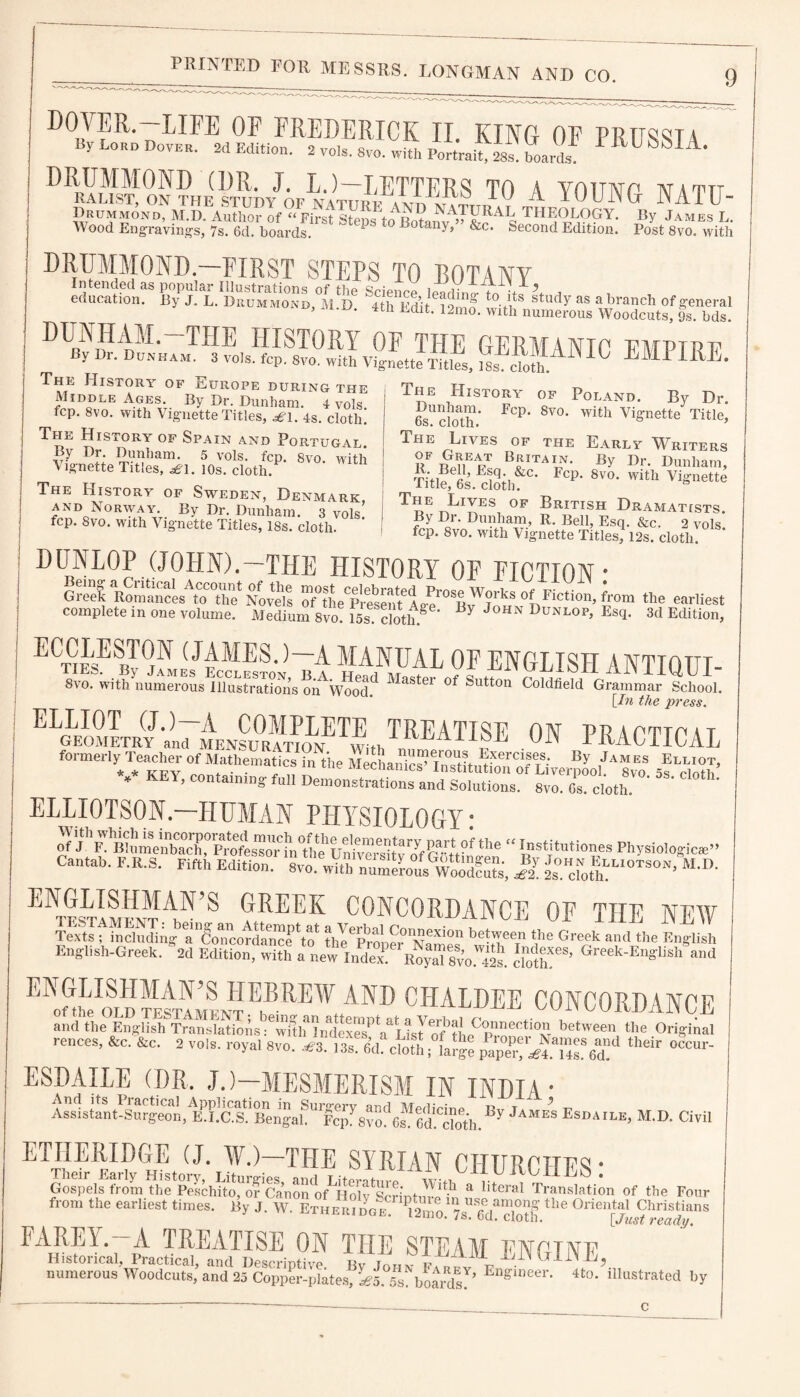DOrFR'~HIFE 0F FREDERICK II. KING OF PRUSSIA by Lord Dover. 2d Edition. 2 vols. Svo. with Portrait, 28s.tori ^ 6M A- DRRAUsIoN?HE(STTOY;r6p:NATO^AnSt T0 A YOUNG NATU- Wood Engraving Steps Botany,'. ^8™.^ DRUMMOND —FIRST STEPS TO BOTANY education?8 By^L.'EmSm/d ^thEdit^Sf t0*tltS ^tudy as abranch of general ’ • Edlt* 12mo- with numerous Woodcuts, 9s. bds. ^* TPIE IIIST011Y OF TFIE GERM A NT0 ttmp t x? d By Dr. Dunham. 3 vols. fcp. Svo. with Vignette Titles, isf^th. ^ The History of Europe during the Middle Ages. By Dr. Dunham. 4 vols fcp. 8vo. with Vignette Titles, rfi. 4s. cloth. The History of Spain and Portugal By Dr. Dunham. 5 vols. fcp. 8vo. with A ignette Titles, £1. lOs. cloth/ The History of Sweden, Denmark and Norway. By Dr. Dunham. 3 vols’ fcp. Svo. with Vignette Titles, 18s. cloth. The History of Poland. By Dr. 6sU cloth 8V0 W’Ab Vignette Title, The Lives of the Early Writers UF t£dEPT By Dr. Dunham, Ti.Mi fii,fc Fcp- 8,°- with The Lives of British Dramatists By Dr. Dunham, R. Bell, Esq. &c. 2 vols fcp. 8vo. with Vignette Titles, 12s. cloth. DUNLOP (JOHN).—THE HISTORY OF FICTION* a* OF ENGLISH ANTIQUE 8vo. with numerous Illustrations on Wood. Stei °f Sutton Coldfield Grammar School. [In the press. GEOMETRY ; L menEu°rAn,FETE,hTREATISE ON PRACTICAL formerly Teacher of Mathemati J ?„N,he *-or, * key, containing full Demonstrations and Solutions. Svo. Gs. cloth ELLIOTSON.—HUMAN PHYSIOLOGY * ofj'YhiS Cantab. F.R.S. Fifth Edition. Si M*D* ENGLISHMAN’S GREEK CONCORDANCE OF THE NFW sfs^a bet,r? rGraek “-“•SI English-Greek. 2d Edition, with a EIlmeIoL?SM! BEBREW AND CHALDEE CONCORDANCE and the English T^ml^i^ns FwiDf^ml^eveY^Ltsyo?the^pnneC^°iv between the Original rences, &c. &c. 2 vols. royal Svo. cloth ;°faJge ** °cW ESDAXLE (DR, J.)—MESMERISM IN INDIA' Assistant^Surgeon,^Ki!gS?1 BengahUIFcp^8vof 6s?Gd^doth. ^ JAME>S Esdaile> M.D. Civil ETHERIDGE (J. W.)—THE SYRIAN CHURCHES* Gospels from th^Pelchito^of Canon^MioW^CTintTS*11 & literal TranslaLon of the Four from the earliest times. By J. W ErLu/vo^ ^Sio.178™6d?cS.^ °rien^ ^hrisDans FARE1. A TREATISE ON THE STEAM ENDT1YP Historical, Practical, and IJescrintivo H i tLill,i Jli, numerous Woodcuts, and 25 Copp[Ypiate.s, Al £!blYdA’ Eng:ineer- 4to- illastrated by c