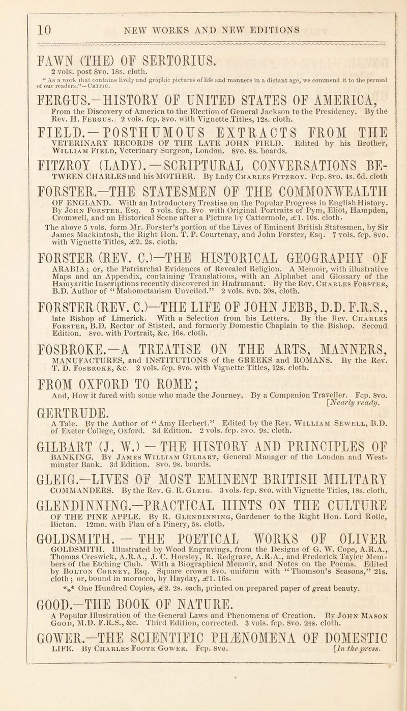 FAWN (THE) OF SERTORIUS. 2 vols. post 8vo. 18s. cloth. “ As a work ihat contains lively and graphic pictures of life and manners in a distant age, ive commend it to the perusal of our readers.”— Critic. FERGUS.-HISTORY OF UNITED STATES OF AMERICA, From the Discovery of America to the Election of General Jackson to the Presidency. By the Rev. H. Fergus. 2 vols. fcp. 8vo. with Vignette .Titles, 12s. cloth. FIELD. — POSTHUMOUS EXTRACTS FROM THE VETERINARY RECORDS OF THE LATE JOHN FIELD. Edited by his Brother, William Field, Veterinary Surgeon, London. 8vo. 8s. boards. FITZROY (LADY).-SCRIPTURAL CONVERSATIONS BE- TWEEN CHARLES and his MOTHER. By Lady Charles Fitzroy. Fcp. 8vo. 4s. 6d. cloth FORSTER.—THE STATESMEN OF THE COMMONWEALTH OF ENGLAND. With an Introductory Treatise on the Popular Progress in English History. By John Forster. Esq. 5 vols. fcp. 8vo. with Original Portraits of Pym, Eliot, Hampden, Cromwell, and an Historical Scene after a Picture by Cattermole, ^£T. 10s. cloth. The above 5 vols. form Mr. Forster’s portion of the Lives of Eminent British Statesmen, by Sir James Mackintosh, the Right Hon. T. P. Courtenay, and John Forster, Esq. 7 vols. fcp. 8vo. with Vignette Titles, £2. 2s. cloth. FORSTER (REV. C.)—THE HISTORICAL GEOGRAPHY OF ARABIA ; or, the Patriarchal Evidences of Revealed Religion, A Memoir, with illustrative Maps and an Appendix, containing Translations, with an Alphabet and Glossary of the Hamyaritic Inscriptions recently discovered in Hadramaut. By the Rev. Charles Forster, B.D. Author of “Mahometanism Unveiled.” 2 vols. 8v0. 30s. cloth. FORSTER (REV. C.)—THE LIFE OF JOHN JEBB, D.D. F.R.S., late Bishop of Limerick. With a Selection from his Letters. By the Rev. Charles Forster, B.D, Rector of Stisted, and formerly Domestic Chaplain to the Bishop. Second Edition. Svo. with Portrait, &c. 16s. cloth. F0SBR0KE.—A TREATISE ON THE ARTS, MANNERS, MANUFACTURES, and INSTITUTIONS of the GREEKS and ROMANS. By the Rev. T. D. Fosbroke, &c. 2 vols, fcp. 8vo. with Vignette Titles, 12s. cloth. FROM OXFORD TO ROME; And, How it fared with some who made the Journey. By a Companion Traveller. Fcp. Svo. [Nearly ready. GERTRUDE. A Tale. By the Author of “ Amy Herbert.” Edited by the Rev. William Sewell, B.D. of Exeter College, Oxford. 3d Edition. 2 vols. fcp. Svo. 9s. cloth. GILBART (J. W.) - THE HISTORY AND PRINCIPLES OF BANKING. By James William Gilbart, General Manager of the London and West¬ minster Bank. 3d Edition. Svo. 9s. boards. GLEIG.—LIVES OF MOST EMINENT BRITISH MILITARY COMMANDERS. By the Rev. G. R. Gleig. 3 vols. fcp. 8vo. with Vignette Titles, 18s. cloth. GLENDINNING.—PRACTICAL HINTS ON THE CULTURE OF THE PINE APPLE. By R, Glendinning, Gardener to the Right Hon. Lord Rolle, Bicton. 12mo. with Plan of a Pinery, 5s. cloth. GOLDSMITH. - THE POETICAL WORKS OF OLIVER GOLDSMITH. Illustrated by Wood Engravings, from the Designs of G. W. Cope, A.R.A., Thomas Creswick, A.R.A., J. C. Horsley, R. Redgrave, A.R.A., and Frederick Tayler Mem¬ bers of the Etching Club. With a Biographical Memoir, and Notes on the Poems. Edited by Bolton Corney, Esq. Square crown Svo. uniform with “Thomson’s Seasons,” 21s. cloth ; or, bound in morocco, by Hayday, £\. 16s. *** One Hundred Copies, £2. 2s. each, printed on prepared paper of great beauty. GOOD.—THE BOOK OF NATURE. A Popular Illustration of the General Laws and Phenomena of Creation. By John Mason Good, M.D. F.R.S., &c. Third Edition, corrected. 3 vols. fcp. Svo. 24s. cloth. GOWER.—THE SCIENTIFIC PHENOMENA OF DOMESTIC LIFE. By Charles Foote Gower. Fcp. 8vo. [In the press.