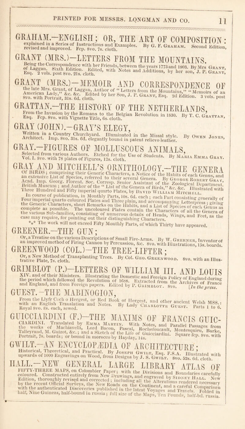 GRAHAM.—ENGLISH; OR, THE ART OE COMPOSITION • revised antUmproml?' %£%%% “0dthExample*- By G. F. Graham. Second Edition, GRANT (MRS.)—LETTERS FROM THE MOUNTAINS. Leing- the Corresponden ce with her Friends, between the years 1773 and 1803 Bv Mrs Gimnt Wlth Nutes “0 aW ISWtt. Gai: GMTm(^RS-)_MEMOIR AND CORRESPONDENCE OF GRATTAN.—THE HISTORY OF THE NETHERLANDS ST F^C1wittlyv&?ra!fedott?Sian KeV0luti0“ in 183°- By T. C. Grattan, GRAY (JOHN).—GRAY’S ELEGY, Written in a Country Churchyard. Illuminated in the Missal style Aichitect. Imp. 8vo. 31s. 6d. elegantly bound in patent relievo leather. By Owen Jones, GRAY.—FIGURES OF MOLLUSCOUS ANIMALS Use of Stuiients-mA,a Em“ CRW AND MITCHELL’S ORNITHOLOGY.—THE GENERA Ot BIRDS ; comprising their Generic Characters, a Notice of the Habits of each GenUUml w.GuteinS1Ve/:iat of lrCies> referred t0 their several Genera. By George Robert Gr?v Acad imp. Georg. Florent. Soc. Corresp. Senior Assistant of the ZoohSdcal Denartmern’ 1 ntish Museum , and Author or the “ List of the Genera of Birds,” &c. &c.” Illustrated with Ihiee Hundred and Fifty imperial quarto Plates, by David William Mitchell In course of publication, in Monthly Parts, ios. 6d. each ; each Part consisting generallv of Foui imperial quarto coloured Plates and Three plain, and accompanying LetterniS? J vb?J the Generic Chaiacters, short Remarks on the Habits, and a List of Species of each Genus as complete as possible. The uncoloured Plates contain the Characters of all the Genera of the various Sub-tamilies, consisting of numerous details of Heads, Wings and Feet f s £ case may require, tor pointing out their distinguishing Characters ’ 1 t? the *** Tlle work win not ^ceed Fifty Monthly Parts, of which Thirty have appeared GREENER.—THE GUN; Or, a Treatise on the various Descriptions of Small Fire-Arms. By W. Greene r Inventor of an improved method of Firing Cannon by Percussion, &c. 8vo. with IllJSSK; 15s boards GREENWOOD (COLJ-THE TREE-LIFTER • PlaK?dctoft?an'Plan*i”« Trees- Coh GE0- O^ooo. 8vo. with an Ulus- GRIMBLOT (P.)—LETTERS OF WILLIAM III. AND LOUIS XI\ . and of their Ministers. Illustrating the Domestic and Foreign Policv of England dnrmo- the period which followed the Revolution of 1688. Extracted from the Archives of F?aicf and England, and from Foreign papers. Edited by P. Grimblot. 8vo! £lnthepr£™ GUEST.-THE MABIN0GI0N, From the Llyfr Coch o Hergest, or Red Book ot fiercest with an English Translation and Notes. By Lady5 Ci Royal 8vo. 8s. each, sewed. and other ancient Welsh MSS. : harlotte Guest. Parts 1 to 0. GUICCIARDINI (E.)—THE MAXIMS OE ERANCIS GUIC- CIARDINI. Translated by Emma Martin. With Notes and Parailpi p,,oc the works of Machiavelli, Lord Bacon Pascal Rochpinm-anir A! A Pas.sa§'es from Talleyrand, M. Guizot, &o.; knd a Sketch™5 the Se of GuicSafd ’ SaS^?“rft Portrait, 7s. boards; or bound in morocco by Hayday. 14s. ' “ 1Uaie 8vo* Wltk ■ated with - - --VAAA. ClOtll. HALL.—NEW GENERAL LARGE LIBRARY ATLAS OF FIFTY-THREE MAPS, on Colombier Paper; with the DivNinnUIXi 7 7,7 coloured. Constructed entirely from New Drawings and enGaved i vA! r?U'i< a!-!eS careU y Edition, thoroughly revised and corrected • ii d b iU Uf au 1 U blDNE,Y HaLE- New by the recent Official Surveys, the Ktf ft with the authenticated Discoveries published in the latest Vova4s • !, 'iVaAilC p Vt f011 halt, Nine Guineas, half.bound in r„La ; full size of the Ten f^n^&.bfhr^i'a