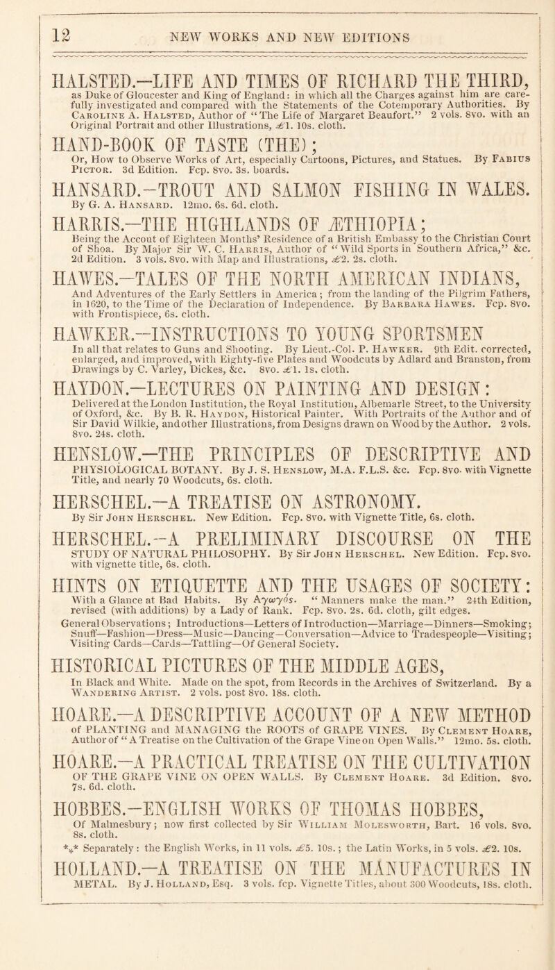 HALSTED-LIFE AND TIMES OE RICHARD THE THIRD, as Duke of Gloucester and King- of England: in which all the Charges against him are care¬ fully investigated and compared with the Statements of the Cotemporary Authorities. By Caroline A. Halsted, Author of “The Life of Margaret Beaufort.” 2 vols. 8vo. with an Original Portrait and other Illustrations* £\. 10s. cloth. HAND-BOOK OF TASTE (THE); Or, How to Observe Works of Art, especially Cartoons, Pictures, and Statues. By Fabius Pictor. 3d Edition. Fcp. 8vo. 3s. boards. HANSARD.—TROUT AND SALMON FISHING IN WALES. By G. A. Hansard. 12mo. 6s. 6d. cloth. HARRIS—THE HIGHLANDS OF ^ETHIOPIA; Being the Accout of Eighteen Months’ Residence of a British Embassy to the Christian Court of Shoa. By Major Sir W. C. Harris, Author of “Wild Sports in Southern Africa,” &c. 2d Edition. 3 vois. 8vo. with Map and Illustrations, £2. 2s. cloth. HAWES.—TALES OF THE NORTH AMERICAN INDIANS, And Adventures of the Early Settlers in America ; from the landing of the Pilgrim Fathers, in 1620, to the Time of the Declaration of Independence. By Barbara Hawes. Fcp. 8vo. with Frontispiece, 6s. cloth. HAWKER.—INSTRUCTIONS TO YOUNG SPORTSMEN In all that relates to Guns and Shooting. By Lieut.-Col. P. Hawker. 9th Edit, corrected, enlarged, and improved, with Eighty-live Plates and Woodcuts by Adlard and Branston, from Drawings by C. Varley, Dickes, &c. 8vo. £1. Is. cloth. IIAYDON.-LECTURES ON PAINTING AND DESIGN: Delivered at the London Institution, the Royal Institution, Albemarle Street, to the University of Oxford, &c. By B. R. Haydon, Historical Painter. With Portraits of the Author and of Sir David Wilkie, andother Illustrations, from Designs drawn on Wood by the Author. 2 vols. 8vo. 24s. cloth. HENSLOW.—THE PRINCIPLES OF DESCRIPTIVE AND PHYSIOLOGICAL BOTANY. By J. S. Henslow, M.A. F.L.S. &c. Fcp. 8vo. with Vignette Title, and nearly 70 Woodcuts, 6s. cloth. HERSCIIEL.—A TREATISE ON ASTRONOMY. By Sir John Herschel. New Edition. Fcp. 8vo. with Vignette Title, 6s. cloth. IIERSCHEL.-A PRELIMINARY DISCOURSE ON THE STUDY OF NATURAL PHILOSOPHY. By Sir John Herschel. New Edition. Fcp. 8vo. with vignette title, 6s. cloth. HINTS ON ETIQUETTE AND THE USAGES OF SOCIETY: With a Glance at Bad Habits. By Aycoyos. “ Manners make the man.” 24th Edition, revised (with additions) by a Lady of Rank. Fcp. 8vo. 2s. 6d. cloth, gilt edges. General Observations; Introductions—Letters of Introduction—Marriage—Dinners—Smoking; Snuff—Fashion—Dress—Music—Dancing—Conversation—Advice to Tradespeople—Visiting; Visiting Cards—Cards—Tattling—Of General Society. HISTORICAL PICTURES OF THE MIDDLE AGES, In Black and White. Made on the spot, from Records in the Archives of Switzerland. By a Wandering Artist. 2 vols. post 8vo. 18s. cloth. HO ARE.—A DESCRIPTIVE ACCOUNT OF A NEW METHOD of PLANTING and MANAGING the ROOTS of GRAPE VINES. By Clement Hoare, Author of “A Treatise on the Cultivation of the Grape Vine on Open Walls.” 12mo. 5s. cloth. HOARE.-A PRACTICAL TREATISE ON THE CULTIVATION OF THE GRAPE VINE ON OPEN WALLS. By Clement Hoare. 3d Edition. 8vo. 7s. 6d. cloth. HOBBES.—ENGLISH WORKS OF THOMAS HOBBES, Of Malmesbury; now first collected by Sir William Molesworth, Bart. 16 vols. 8vo. 8s. cloth. *** Separately : the English Works, in 11 vols. £5. 10s.; the Latin Works, in 5 vols. £2. 10s. H0LLAND.-A TREATISE ON THE MANUFACTURES IN METAL. By J. Holland, Esq. 3 vols. fcp. Vignette Titles, about 300 Woodcuts, 18s. cloth.