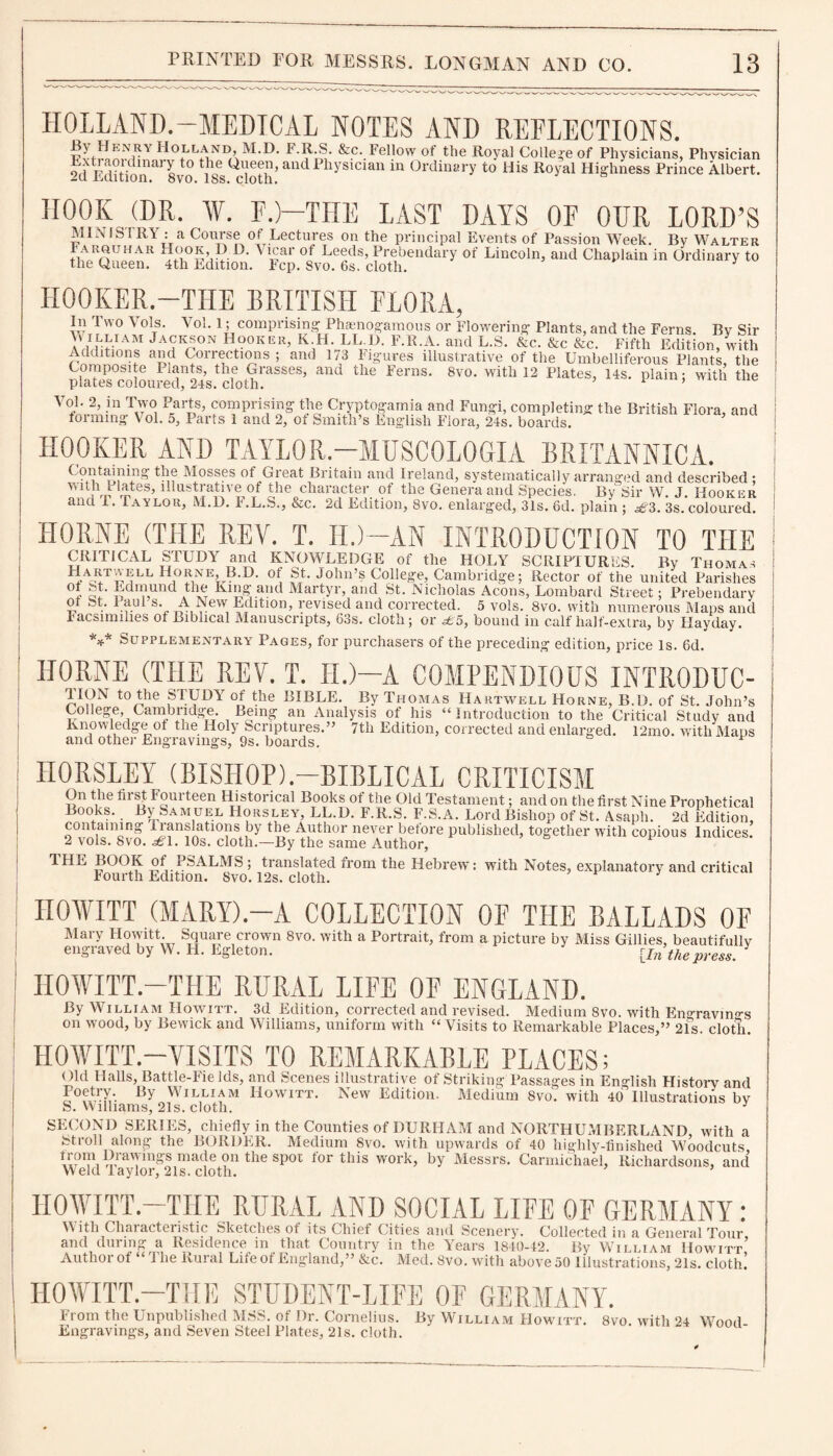 HOLLAND.—MEDICAL NOTES AND REFLECTIONS. Holland, M.D. F.R.S. &c. Fellow of the Royal College of Physicians, Physician Extraordinary to the Queen, and Physician in Ordinary to His Royal Highness Prince Albert. -U Edition. 8vo. 18s. cloth. HOOK (DR. ¥. F.)—THE LAST DAYS OF OUR LORD’S MIN IS1 RY: a Course of Lectures on the principal Events of Passion Week. By Walter fhe Q«“eAnR °f LiCOln> and «“»'<**in 0riin^ *» HOOKER.—THE BRITISH FLORA, In Two Vols. Vol. 1; comprising Phamogamous or Flowering Plants, and the Ferns. By Sir M illuam Jackson Hooker, K H. LL.D. F.R.A. and L.S. &c. &c &c. Fifth Edition, with rnmStV? Corrections; and 173 Figures illustrative of the Umbelliferous Plants, the &coioareriY doSraSSeS’ *“* the lerns- 8V0' with 12 P'«”i ith the ^forminJv^ol.^’paV^Tand^Nf'smitli^s'^ngUsirFfofa.^s^boards.*113' BritWl «*> «»d HOOKER AND TAYLOR.—MUSCOLOGIA BRITANNICA. Containing the Mosses of Great Britain and Ireland, systematically arranged and described ; * lates, illustrative of the character of the Genera and Species. By Sir W. J. Hooker and 1. Taylor, M.D. F.L.S., &c. 2d Edition, 8vo. enlarged, 31s. 6d. plain ; ^3. 3s.coloured. HORNE (THE REV. T. H.)— AN INTRODUCTION TO THE CRITICAL STUDY and KNOWLEDGE of the HOLY SCRIPTURES. By Thomas Hartvvell Horne, B.D. of St. John’s College, Cambridge; Rector of the united Parishes King* and Martyr, and St. Nicholas Aeons, Lombard Street: Prebendary ol St. Pan! s. A New Edition, revised and corrected. 5 vols. 8vo. with numerous Maps and racsnnilies of .Biblical Manuscripts^ 83s. cloth; or ^5, bound in calf half-extra, by Mayday. *** Supplementary Pages, for purchasers of the preceding edition, price Is. 6d, IIORNE (THE REV. T. II.)—A COMPENDIOUS INTltODUC- TION to the STUDY of the BIBLE. By Thomas Hartwell Horne, B.D. of St. John’s College, Cambridge. Being an Analysis of his “Introduction to the Critical Study and Knowledge of the Holy Scriptures.” 7tli Edition, corrected and enlarged. l2mo. with Maps and other Engravings, 9s. boards. HORSLEY (BISHOP).—BIBLICAL CRITICISM On the first Fourteen Historical Books of the Old Testament; and on the first Nine Prophetical Books. By Samuel Horsley, LL.D. F.R.S. F.S.A. Lord Bishop of St. Asaph. 2d Edition, containing lianslations by the Author never before published, together with copious Indices. 2 vols. 8 vo. 10s. cloth—By the same Author, TLIE BOOK of PSALMS ; translated from the Hebrew: with Notes, explanatory and critical Fourth Edition. 8vo. 12s. cloth. HOWITT (MARY).—A COLLECTION OF THE BALLADS OF Mary Howitt. Square crown 8vo. with a Portrait, from a picture by Miss Gillies, beautifully engraved by W. H. Egleton. {In the press. HOWITT.—THE RURAL LIFE OF ENGLAND. By William Howitt. 3d Edition, corrected and revised. Medium 8vo. with En°ravino-s on wood, by Bewick and Williams, uniform with “Visits to Remarkable Places,” 21s. clotli. HOWITT.—VISITS TO REMARKABLE PLACES; Qld Halls, Battle-Fields, and Scenes illustrative of Striking Passages in English History and By WlLLIAM Howitt. New Edition. Medium 8vo. with 40 Illustrations by S. Williams, 21s. cloth. 3 SECOND SERIES, chiefly in the Counties of DURHAM and NORTHUMBERLAND with a Stroll along the BORDKR. Medium 8vo. with upwards of 40 highly-finished Woodcuts made on the spot for this work, by Messrs. Carmichael, Richardsons, and Weld Taylor, 21s. cloth. HOWITT—THE RURAL AND SOCIAL LIFE OF GERMANY : With Characteristic Sketches of its Chief Cities and Scenery. Collected in a General Tour and during a Residence in that Country in the Years 1840-42. By William Howitt’ Author of “J he Rural Lifeot England,” &c. Med. 8vo. with above 50 Illustrations, 21s. cloth! HOWITT.—THE STUDENT-LIFE OF GERMANY. From the Unpublished MSS. of Dr. Cornelius. By William Howitt. 8vo. with 24 Wood Engravings, and Seven Steel Plates, 21s. cloth.