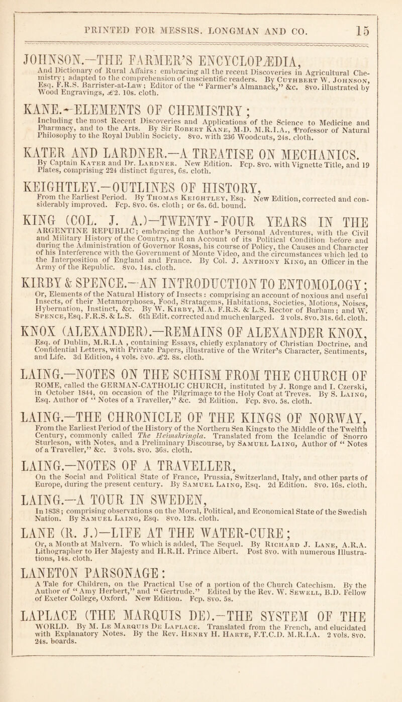 JOHNSON.-THE FARMER’S ENCYCLOPAEDIA, And Dictionary of Rural Affairs: embracing1 all tlie recent Discoveries in Agricultural Che¬ mistry; adapted to the comprehension of unscientific readers. By Cuthbert W Johnson Esq. F.R.S. Barrister-at-Law ; Editor of the “ Farmer’s Almanack,” &c. 8vo. illustrated by Wood Engravings, £2. 10s. cloth. J KANE.-ELEMENTS OF CHEMISTRY ; Including the most Recent Discoveries and Applications of the Science to Medicine and Pharmacy, and to the Arts. By Sir Robert Kane, M.D. M.R.I.A., Professor of Natural Philosophy to the Royal Dublin Society. 8vo. with 236 Woodcuts, 24s. cloth. KATER AND LARDNER.—A TREATISE ON MECHANICS. By Captain Rater and Dr. Lardner. New Edition. Fcp. 8vo. with Vignette Title, and 19 Plates, comprising 224 distinct figures, 6s. cloth. KEIGHTLEY.—OUTLINES OF HISTORY, From the Earliest Period. By Thomas Keightley, Esq. New Edition, corrected and con¬ siderably improved. Fcp. 8vo. 6s. cloth ; or 6s. 6d. bound. I KING (COL. J. A.)—TWENTY - FOUR YEARS IN THE ARGENTINE REPUBLIC; embracing the Author’s Personal Adventures, with the Civil and Military History of the Country, and an Account of its Political Condition before and during the Administration of Governor Rosas, his course of Policy, the Causes and Character of his Interference with the Government of Monte Video, and the circumstances which led to the Interposition of England and France. By Col. J. Anthony King, an Officer in the Army of the Republic. 8vo. 14s. cloth. KIRBY & SPENCE.—AN INTRODUCTION TO ENTOMOLOGY; Or, Elements of the Natural History of Insects : comprising an account of noxious and useful Insects, of their Metamorphoses, Food, Stratagems, Habitations, Societies, Motions, Noises, Hybernation, Instinct, &c. By W. Kirby, M.A. F.R.S. & L.S. Rector of Barham; and W. Spence, Esq. F.R.S. & L.S. 6th Edit, corrected and much enlarged. 2 vols. 8vo. 31s. 6d. cloth. KNOX (ALEXANDER)-REMAINS OF ALEXANDER KNOX, Esq. of Dublin, M.R.I.A , containing Essays, chiefly explanatory of Christian Doctrine, and Confidential Letters, with Private Papers, illustrative of the Writer’s Character, Sentiments, and Life. 3d Edition, 4 vols. 8vo, £2. 8s. cloth. LAING.—NOTES ON THE SCHISM FROM THE CHURCH OF ROME, called the GERMAN-CATHOLIC CHURCH, instituted by J. Ronge and I. Czerski, in October 1844, on occasion of the Pilgrimage to the Holy Coat at Treves. By S. Laing, Esq. Author of “ Notes of a Traveller,” &c. 2d Edition. Fcp. 8vo. 5s. cloth. LAING.—THE CHRONICLE OF THE KINGS OF NORWAY, From the Earliest Period of the History of the Northern Sea Kings to the Middle of the Twelfth Century, commonly called The HeimsTtringla. Translated from the Icelandic of Snorro Sturleson, with Notes, and a Preliminary Discourse, by Samuel Laing, Author of “ Notes of a Traveller,” &c. 3 vols. 8vo. 36s. cloth. LAING.—NOTES OF A TRAYELLER, On the Social and Political State of France, Prussia, Switzerland, Italy, and other parts of Europe, during the present century. By Samuel Laing, Esq. 2d Edition. 8vo. 16s. cloth. LAING.—A TOUR IN SWEDEN, In 1838; comprising observations on the Moral, Political, and Economical State of the Swedish Nation. By Samuel Laing, Esq. 8vo. 12s. cloth. LANE (R. J.)—LIFE AT THE WATER-CURE; Or, a Month at Malvern. To which is added, The Sequel. By Richard .T. Lane, A.R.A. Lithographer to Her Majesty and H.R.H. Prince Albert. Post 8vo. with numerous Illustra¬ tions, 14s. cloth. LANETON PARSONAGE: A Tale for Children, on the Practical Use of a portion of the Church Catechism. By the Author of “ Amy Herbert,” and “ Gertrude.” Edited by the Rev. W. Sewell, B.D. Fellow of Exeter College, Oxford. New Edition. Fcp. 8vo. 5s. LAPLACE (THE MARQUIS DE).—THE SYSTEM OF THE WORLD. By M. Le Marquis De Laplace. Translated from the French, and elucidated with Explanatory Notes. By the Rev. Henry H. IIarte, F.T.C.D. M.R.I.A. 2 vols. 8vo. 24s. boards.