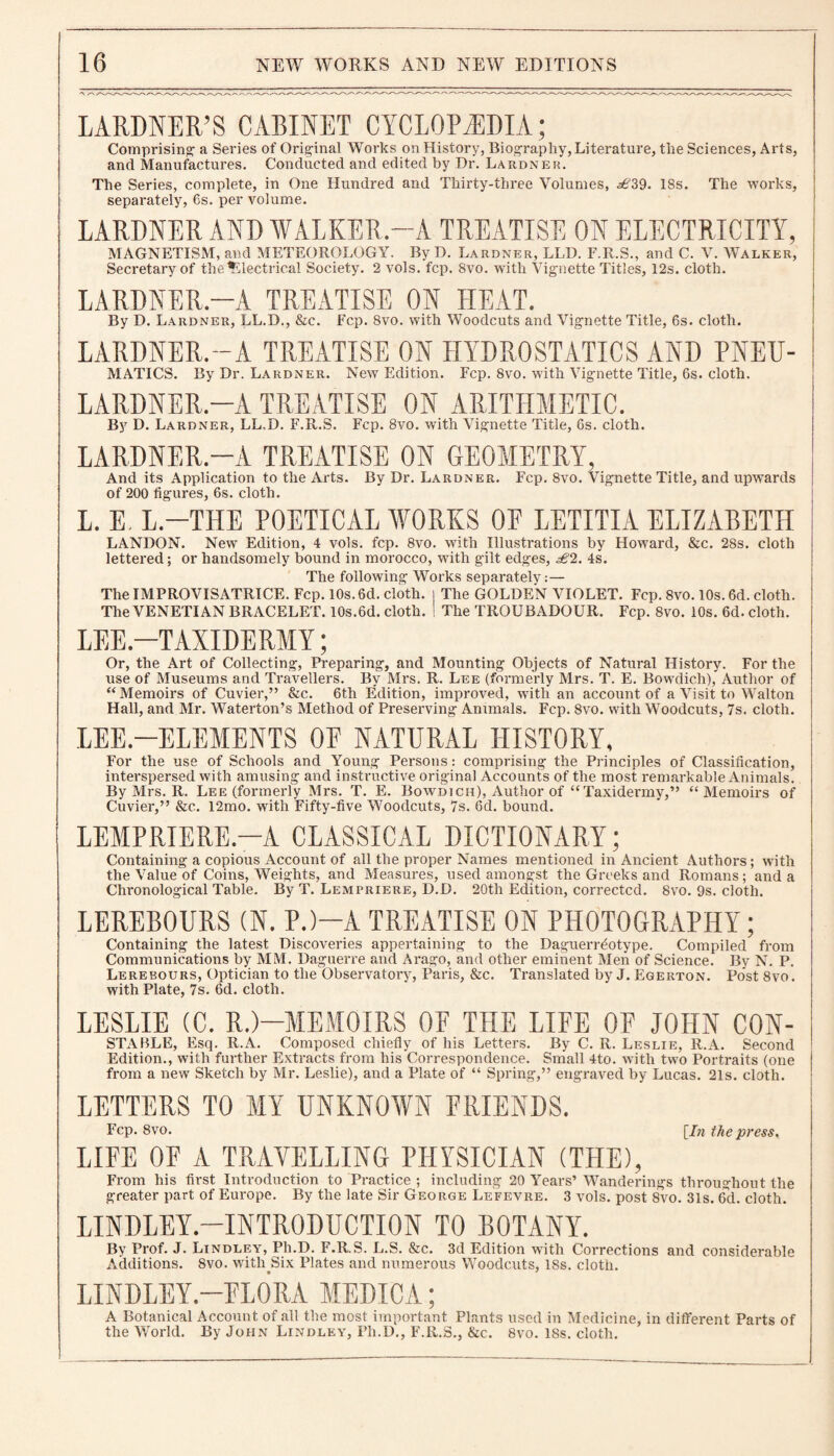 LARDNER/S CABINET CYCLOPAEDIA; Comprising- a Series of Original Works on History, Biography, Literature, the Sciences, Arts, and Manufactures. Conducted and edited by Dr. Lardnek. The Series, complete, in One Hundred and Thirty-three Volumes, ^6J39. 18s. The works, separately, 6s. per volume. LARDNER AND WALKER.—A TREATISE ON ELECTRICITY, MAGNETISM, and METEOROLOGY. By D. Lardner, LLD. F.R.S., and C. V. Walker, Secretary of the Electrical Society. 2 vols. fcp. 8vo. with Vignette Titles, 12s. cloth. LARDNER —A TREATISE ON HEAT. By D. Lardner, LL.D., &c. Fcp. 8vo. with Woodcuts and Vignette Title, 6s. cloth. LARDNER.—A TREATISE ON HYDROSTATICS AND PNEIT- MATICS. By Dr. Lardner. New Edition. Fcp. 8vo. with Vignette Title, 6s. cloth. LARDNER.—A TREATISE ON ARITHMETIC. By D. Lardner, LL.D. F.R.S. Fcp. 8vo. with Vignette Title, 6s. cloth. LARDNER.—A TREATISE ON GEOMETRY, And its Application to the Arts. By Dr. Lardner. Fcp. 8vo. Vignette Title, and upwards of 200 figures, 6s. cloth. L. E. L.-THE POETICAL WORKS OE LETITIA ELIZABETH LANDON. New Edition, 4 vols. fcp. 8vo. with Illustrations by Howard, &c. 28s. cloth lettered; or handsomely bound in morocco, with gilt edges, sS2. 4s. The following Works separately:— TheIMPROVISATRICE. Fcp. 10s. 6d. cloth, j The GOLDEN VIOLET. Fcp. 8vo. 10s. 6d. cloth. The VENETIAN BRACELET. 10s.6d. cloth. ! The TROUBADOUR. Fcp. 8vo. 10s. 6d. cloth. LEE.—TAXIDERMY; Or, the Art of Collecting, Preparing, and Mounting Objects of Natural History. For the use of Museums and Travellers. By Mrs. R. Lee (formerly Mrs. T. E. Bowdich), Author of “Memoirs of Cuvier,” &c. 6th Edition, improved, with an account of a Visit to Walton Hall, and Mr. Waterton’s Method of Preserving Animals. Fcp. 8vo. with Woodcuts, 7s. cloth. LEE.—ELEMENTS 0E NATURAL HISTORY, For the use of Schools and Young Persons: comprising the Principles of Classification, interspersed with amusing and instructive original Accounts of the most remarkable Animals. By Mrs. R. Lee (formerly Mrs. T. E. Bowdich), Author of “Taxidermy,” “Memoirs of Cuvier,” &c. 12mo. with Fifty-five Woodcuts, 7s. 6d. bound. LEMPRIERE.-A CLASSICAL DICTIONARY; Containing a copious Account of all the proper Names mentioned in Ancient Authors; with the Value of Coins, Weights, and Measures, used amongst the Greeks and Romans; and a Chronological Table. By T. Lempriere, D.D. 20th Edition, corrected. 8vo. 9s. cloth. LEREBOURS (N. P.)—A TREATISE ON PHOTOGRAPHY; Containing the latest Discoveries appertaining to the Daguerreotype. Compiled from Communications by MM. Daguerre and Arago, and other eminent Men of Science. By N. P. Lerebours, Optician to the Observatory, Paris, &c. Translated by J. Egerton. Post 8vo. with Plate, 7s. 6d. cloth. LESLIE (C. R.)—MEMOIRS OF THE LIFE OF JOHN CON- STABLE, Esq. R.A. Composed chiefly of his Letters. By C. R. Leslie, R.A. Second Edition., with further Extracts from his Correspondence. Small 4to. with tw-o Portraits (one from a new Sketch by Mr. Leslie), and a Plate of “ Spring,” engraved by Lucas. 21s. cloth. LETTERS TO MY UNKNOWN FRIENDS. Fcp. 8vo. [In the press. LIFE OF A TRAVELLING PHYSICIAN (THE), From his first Introduction to Practice ; including 20 Years’ Wanderings throughout the greater part of Europe. By the late Sir George Lefevre. 3 vols. post 8vo. 31s. 6d. cloth. LINDLEY.—INTRODUCTION TO BOTANY. By Prof. J. Lindley, Ph.D. F.R.S. L.S. &c. 3d Edition with Corrections and considerable Additions. 8vo. with Six Plates and numerous Woodcuts, 18s. cloth. LINDLEY.—FLORA MEDICA; A Botanical Account of all the most important Plants used in Medicine, in different Parts of the World. By John Lindley, Ph.D., F.R.S., &c. 8vo. 18s. cloth.