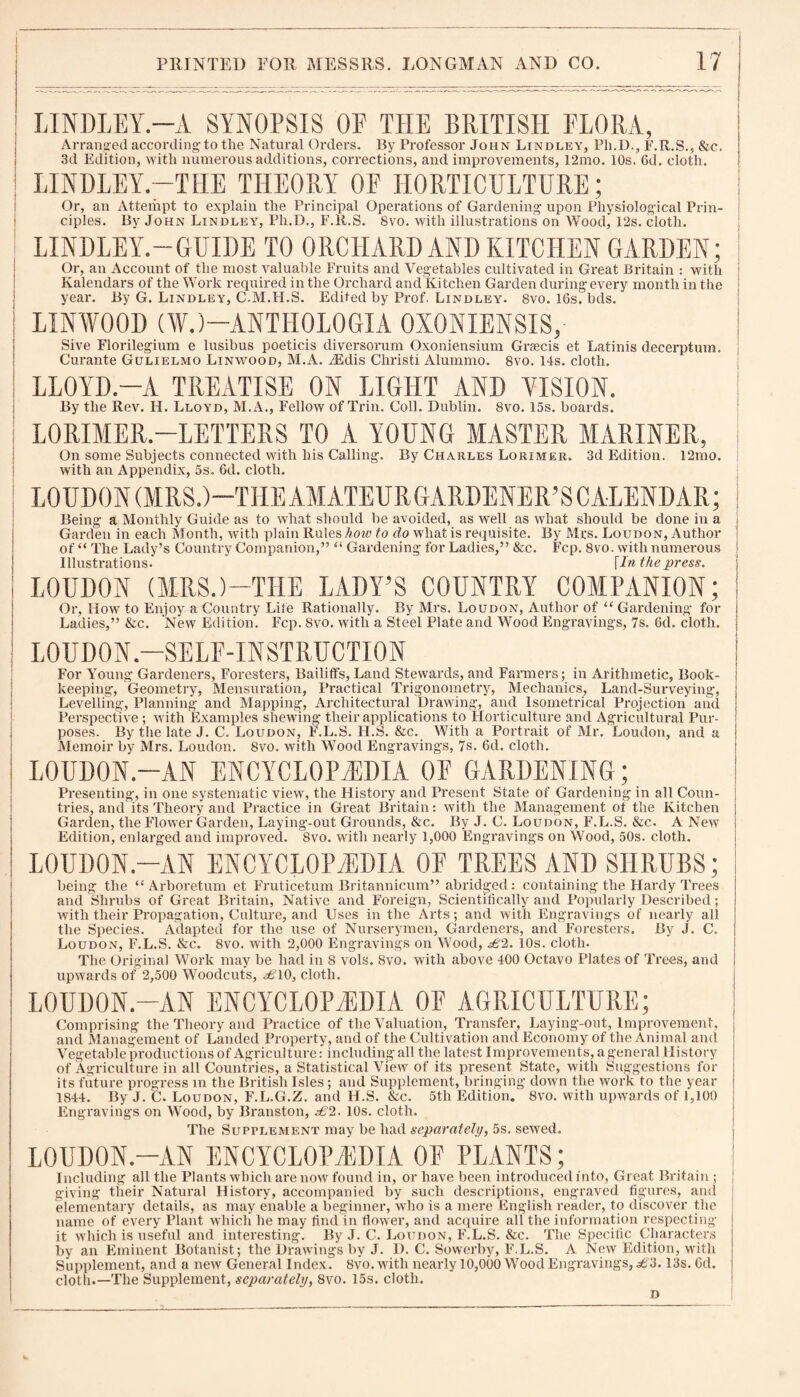 LINDLEY.—A SYNOPSIS OF THE BRITISH FLORA, Arranged according-to the Natural Orders. By Professor John Lindley, Pli.D., F.R.S., &c. 3d Edition, with numerous additions, corrections, and improvements, 12mo. 10s. 6d. cloth. LINDLEY.—THE THEORY OF HORTICULTURE; Or, an Attempt to explain the Principal Operations of Gardening upon Physiological Prin¬ ciples. By John Lindley, Ph.D., F.R.S. 8vo. with illustrations on Wood, 12s. cloth. LINDLEY.-GUIDE TO ORCHARD AND KITCHEN GARDEN; Or, an Account of the most valuable Fruits and Vegetables cultivated in Great Britain : with Kalendars of the Work required in the Orchard and Kitchen Garden during every month in the year. By G. Lindley, C.M.H.S. Edited by Prof. Lindley. 8vo. 16s. bds. LINWOOD (W.)-ANTHOLOGIA OXONIENSIS, Sive Florilegium e lusibus poeticis diversorum Oxoniensium Graecis et Latinis decerptum. Curante Gulielmo Linwood, M.A. AEdis Christi Alummo. 8vo. 14s. cloth. LLOYD.—A TREATISE ON LIGHT AND VISION. By the Rev. H. Lloyd, M.A., Fellow of Trin. Coll. Dublin. 8vo. 15s. boards. LORIMER.—LETTERS TO A YOUNG MASTER MARINER, On some Subjects connected with his Calling. By Charles Lorimer. 3d Edition. 12mo. with an Appendix, 5s. 6d. cloth. LOUDON (MRS.)—THE AMATEURGARDENER’SCALENDAR; Being a Monthly Guide as to what should be avoided, as well as what should be done in a j Garden in each Month, with plain Rules how to do what is requisite. By Mrs. Loudon, Author of “ The Lady’s Country Companion,” “ Gardening for Ladies,” &c. Fcp. 8vo. with numerous Illustrations. [In the press. LOUDON (MRS.)—THE LADY’S COUNTRY COMPANION; j Or, How to Enjoy a Country Life Rationally. By Mrs. Loudon, Author of “ Gardening for Ladies,” &c. New Edition. Fcp. Svo. with a Steel Plate and Wood Engravings, 7s. 6d. cloth. LOUDON—SELF-INSTRUCTION For Young Gardeners, Foresters, Bailiffs, Land Stewards, and Farmers; in Arithmetic, Book¬ keeping, Geometry, Mensuration, Practical Trigonometry, Mechanics, Land-Surveying, Levelling, Planning and Mapping, Architectural Drawing, and lsometrical Projection and Perspective ; with Examples shewing their applications to Horticulture and Agricultural Pur¬ poses. By the late J. C. Loudon, F.L.S. FI.S. &c. With a Portrait of Mr. Loudon, and a Memoir by Mrs. Loudon. Svo. with Wood Engravings, 7s. 6d. cloth. LOUDON.-AN ENCYCLOPAEDIA OF GARDENING; Presenting, in one systematic view, the History and Present State of Gardening in all Coun¬ tries, and its Theory and Practice in Great Britain: with the Management of the Kitchen Garden, the Flower Garden, Laying-out Grounds, &c. By J. C. Loudon, F.L.S. &c. A New Edition, enlarged and improved. Svo. with nearly 1,000 Engravings on Wood, 50s. cloth. LOUDON.-AN ENCYCLOPAEDIA OF TREES AND SHRUBS; being the “Arboretum et Fruticetum Britannicum” abridged: containing the Hardy Trees and Shrubs of Great Britain, Native and Foreign, Scientifically and Popularly Described; with their Propagation, Culture, and Uses in the Arts; and with Engravings of nearly all the Species. Adapted for the use of Nurserymen, Gardeners, and Foresters. By J. C. Loudon, F.L.S. &c. Svo. with 2,000 Engravings on Wood, £2. 10s. cloth. The Original Work may be had in 8 vols. Svo. with above 400 Octavo Plates of Trees, and upwards of 2,500 Woodcuts, £\Q, cloth. LOUDON.-AN ENCYCLOPAEDIA OF AGRICULTURE; Comprising the Theory and Practice of the Valuation, Transfer, Laying-out, Improvement, and Management of Landed Property, and of the Cultivation and Economy of the Animal and Vegetable productions of Agriculture: including all the latest Improvements, a general History of Agriculture in all Countries, a Statistical View of its present State, with Suggestions for its future progress in the British Isles; and Supplement, bringing down the work to the year 1844. By J. C. Loudon, F.L.G.Z. and H.S. &c. 5tli Edition. 8vo. with upwards of 1,100 Engravings on Wood, by Branston, ^2. 10s. cloth. The Supplement may be had separately, 5s. sewed. LOUDON.-AN ENCYCLOPAEDIA OF PLANTS; Including all the Plants which are now found in, or have been introduced into, Great Britain ; giving their Natural History, accompanied by such descriptions, engraved figures, and elementary details, as may enable a beginner, who is a mere English reader, to discover the name of every Plant which he may find in flower, and acquire all the information respecting it which is useful and interesting. By J. C. Loudon, F.L.S. &c. The Specific Characters by an Eminent Botanist; the Drawings by J. D. C. Sowerby, F.L.S. A New Edition, with Supplement, and a new General Index. Svo. with nearly 10,000 Wood Engravings, £3. 13s. 6d. cloth.—The Supplement, separately, Svo. 15s. cloth. D