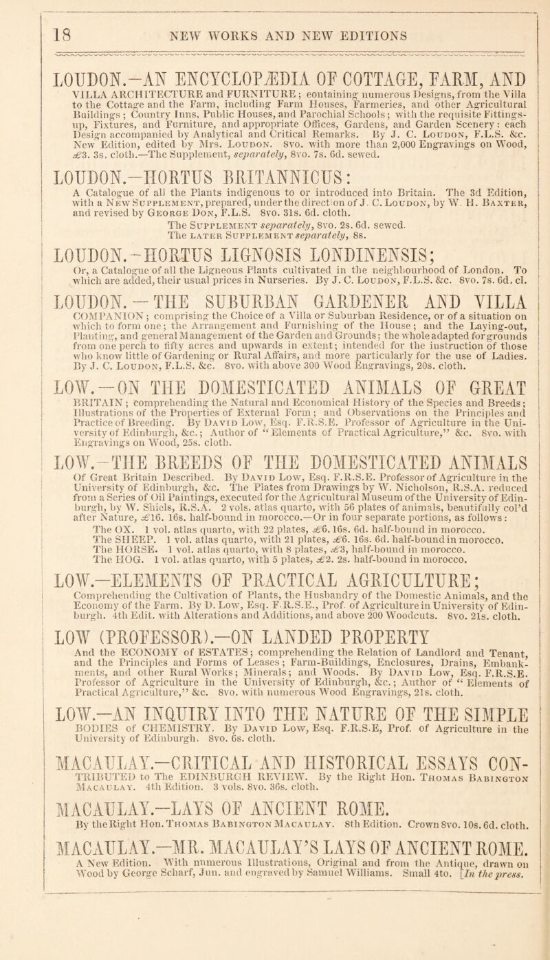 LOUDON.—AN ENCYCLOPEDIA OE COTTAGE, FARM, AND VILLA ARCHITECTURE and FURNITURE ; containing numerous Designs, from the Villa to the Cottage and the Farm, including Farm Houses, Farmeries, and other Agricultural Buildings ; Country Inns, Public Houses, and Parochial Schools ; with the requisite Fittings- up, Fixtures, and Furniture, and appropriate Offices, Gardens, and Garden Scenery: each Design accompanied by Analytical and Critical Remarks. By J. C. Loudon, F.L.S. &c. New Edition, edited by Mrs. Loudon. Svo. with more than 2,000 Engravings on Wood, £3. 3s, cloth.—The Supplement, separately, 8vo. 7s. 6d. sewed. LOUDON.—HORTUS BRITANNICUS: A Catalogue of all the Plants indigenous to or introduced into Britain. The 3d Edition, with a New Supplement, prepared, underthe direction of J. C. Loudon, by W. H. Baxter, and revised by George Don, F.L.S. 8vo. 31s. 6d. cloth. The Supplement separately, 8vo. 2s. 6d. sewed. The later Supplement separately, 8s. LOUDON.-H0RTUS LIGNOSIS LONDINENSIS; Or, a Catalogue of all the Ligneous Plants cultivated in the neighbourhood of London. To which are added, their usual prices in Nurseries. By J. C. Loudon, F.L.S. &c. 8vo. 7s. 6d. cl. LOUDON.-THE SUBURBAN GARDENER AND YILLA COMPANION ; comprising the Choice of a Villa or Suburban Residence, or of a situation on which to form one; the Arrangement and Furnishing of the House; and the Laying-out, Planting, and general Management of the Garden and Grounds; the whole adapted for grounds from one perch to fifty acres and upwards in extent; intended for the instruction of those ! who know little of Gardening or Rural Affairs, and more particularly for the use of Ladies. By J. C. Loudon, F.L.S. &c. Svo. with above 300 Wood Engravings, 20s. cloth. ! LOW.-ON THE DOMESTICATED ANIMALS OF GREAT BRITAIN ; comprehending the Natural and Economical History of the Species and Breeds; Illustrations of the Properties of External Form; and Observations on the Principles and Practice of Breeding. By David Low, Esq. F.R.S.E. Professor of Agriculture in the Uni¬ versity of Edinburgh, &c.; Author of “Elements of Practical Agriculture,” &c. Svo. with Engravings on Wood, 25s. cloth. LOW.-THE BREEDS OF THE DOMESTICATED ANIMALS Of Great Britain Described. By David Low, Esq. F.R.S.E. Professor of Agriculture in the University of Edinburgh, &c. The Plates from Drawings by W. Nicholson,R.S.A. reduced from a Series of Oil Paintings, executed for tlie Agricultural Museum of the University of Edin¬ burgh, by W. Shiels, R.S.A. 2vols. atlas quarto, with 56 plates of animals, beautifully col’d after Nature, <^T6. 16s. half-bound in morocco.—Or in four separate portions, as follows : The ON. 1 vol. atlas quarto, with 22 plates, <^6.16s. 6d. half-bound in morocco. The SHEEP. 1 vol. atlas quarto, with 21 plates, £§. 16s. 6d. half-bound in morocco. The HORSE. 1 vol. atlas quarto, with 8 plates, £3, half-bound in morocco. The HOG. 1 vol. atlas quarto, with 5 plates, £2. 2s. half-bound in morocco. LOW-ELEMENTS OF PRACTICAL AGRICULTURE; Comprehending the Cultivation of Plants, the Husbandry of the Domestic Animals, and the Economy of the Farm. By D. Low7, Esq. F.R.S.E., Prof, of Agriculture in University of Edin¬ burgh. 4tli Edit, with Alterations and Additions, and above 200 Woodcuts. 8vo. 21s. cloth. | LOW (PROFESSOR).—ON LANDED PROPERTY And the ECONOMY of ESTATES; comprehending the Relation of Landlord and Tenant, and the Principles and Forms of Leases; Farm-Buildings, Enclosures, Drains, Embank¬ ments, and other Rural Works; Minerals; and Woods. By David Low, Esq. F.R.S.E. Professor of Agriculture in the University of Edinburgh, &c.; Author of “Elements of Practical Agriculture,” &c. Svo. with numerous Wood Engravings, 21s. cloth. LOW.—AN INQUIRY INTO THE NATURE OF THE SIMPLE BODIES of CHEMISTRY. By David Low, Esq. F.R.S.E, Prof, of Agriculture in the University of Edinburgh. Svo. 6s. cloth. MACAULAY-CRITICAL AND HISTORICAL ESSAYS CON- TRIBUTED to The EDINBURGH REVIEW. By the Right lion. Thomas Babington Macaulay. 4th Edition. 3 vols. 8vo. 36s. cloth. MACAU LAY.—LAY S 0E ANCIENT ROME. By theRiglit Hon. Thomas Babington Macaulay. 8th Edition. Crown Svo. 10s. 6d. cloth. I MACAULAY.—MR. MACAULAY’S LAYS OF ANCIENT ROME. A New Edition. With numerous Illustrations, Original and from the Antique, drawn on Wood by George Scliarf, Jun. and engraved by Samuel Williams. Small 4to. [In the press.