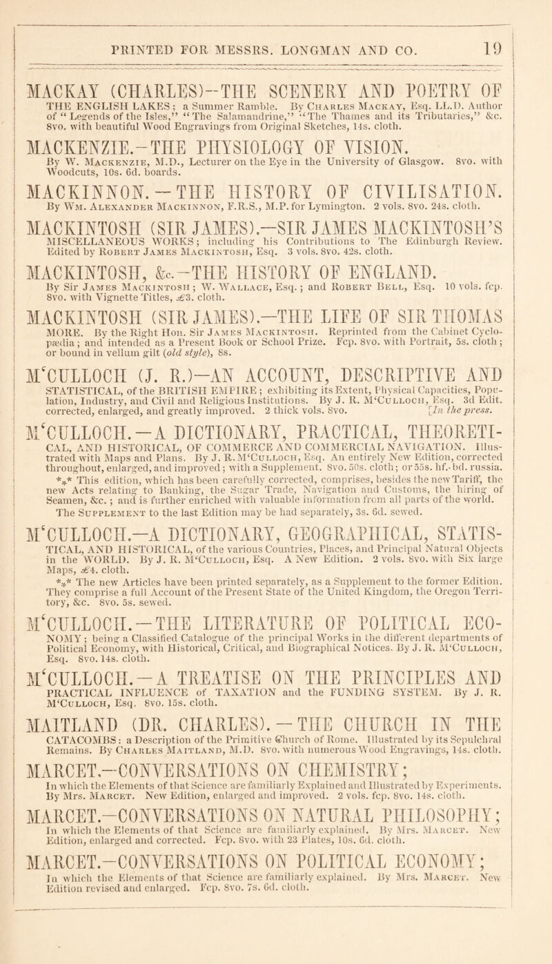 I MAC K AY (CHARLES)—THE SCENERY AND POETRY OE I THE ENGLISH LAKES ; a Summer Ramble. By Charles Mackay, Esq. LL.D. Author of “ Legends of the Isles,” “The Salamandrine,” “The Thames and its Tributaries,” &c. 8vo. with beautiful Wood Engraving's from Original Sketches, 14s. cloth. MACKENZIE.-THE PHYSIOLOGY OE VISION. By W. Mackenzie, M.D., Lecturer on the Eye in the University of Glasgow. 8vo. with Woodcuts, 10s. 6d. boards. MACKINNON.-THE HISTORY OF CIVILISATION. By Wm. Alexander Mackinnon, F.R.S., M.P. for Lymington. 2 vols. 8vo. 24s. cloth. MACKINTOSH (SIR JAMES).-SIR JAMES MACKINTOSH’S MISCELLANEOUS WORKS; including his Contributions to The Edinburgh Review. Edited by Robert James Mackintosh, Esq. 3 vols. 8vo. 42s. cloth. MACKINTOSH, &c.—THE HISTORY OF ENGLAND. By Sir James Mackintosh; W. Wallace, Esq.; and Robert Bell, Esq. 10 vols. fcp. 8vo. with Vignette Titles, ^’3. cloth. MACKINTOSH (SIR JAMES).—THE LIFE OF SIR THOMAS MORE. By the Right Hon. Sir James Mackintosh. Reprinted from the Cabinet Cyclo¬ paedia ; and intended as a Present Book or School Prize. Fcp. 8vo. with Portrait, 5s. cloth; or bound in vellum gilt (old style), 8s. M'CULLOCH (J. R.)-AN ACCOENT, DESCRIPTIVE AND STATISTICAL, of the BRITISH EMPIRE ; exhibiting its Extent, Physical Capacities, Pope- ; lation, Industry, and Civil and Religious Institutions. By J. R. M‘Culloch, Esq. 3d Edit. j corrected, enlarged, and greatly improved. 2 thick vols. 8vo. [In the press. MVULLOCH. —A DICTIONARY, PRACTICAL, THEORETI- CAL, AND HISTORICAL, OF COMMERCE AND COMMERCIAL NAVIGATION. Illus¬ trated with Maps and Plans. By J. R.M‘Culloch, Esq. An entirely New Edition, corrected throughout, enlarged, and improved; with a Supplement. 8vo. 50s. cloth; or 55s. lif.- bd. russia. *** This edition, which has been carefully corrected, comprises, besides the new Tariff, the j new Acts relating to Banking, the Sugar Trade, Navigation and Customs, the hiring of j Seamen, &c.; and is further enriched with valuable information from all parts of the world. The Supplement to the last Edition may be had separately, 3s. 6d. sewed. M'CULLOCH.—A DICTIONARY, GEOGRAPHICAL, STATIS- TICAL, AND HISTORICAL, of the various Countries, Places, and Principal Natural Objects in the WORLD. By J. R. McCulloch, Esq. A New Edition. 2 vols. Svo. with Six large i Maps, cloth. *** The new Articles have been printed separately, as a Supplement to the former Edition. ' They comprise a full Account of the Present State of the United Kingdom, the Oregon Terri- ; tory, &c. 8vo. 5s. sewed. j M'CULLOCH. — THE LITERATURE OF POLITICAL ECO- NOMY ; being a Classified Catalogue of the principal Works in the different departments of Political Economy, with Historical, Critical, and Biographical Notices. By J. R. M‘Culloch, Esq. 8vo. 14s. cloth. I M£CULLOCIi.-A TREATISE ON THE PRINCIPLES AND PRACTICAL INFLUENCE of TAXATION and the FUNDING SYSTEM. By J. R. McCulloch, Esq. Svo. 15s. cloth. j MAITLAND (DR. CHARLES). - THE CHURCH IN THE CATACOMBS: a Description of the Primitive Church of Rome. Illustrated by its Sepulchral Remains. By Charles Maitland, M.D. 8vo. with numerous Wood Engravings, 14s. cloth. MARCET.—CONVERSATIONS ON CHEMISTRY; In which the Elements of that Science are familiarly Explained and Illustrated by Experiments. By Mrs. Marcet. New Edition, enlarged and improved. 2 vols. fcp. Svo. 14s. cloth. MARCET.—CONVERSATIONS ON NATURAL PHILOSOPHY; In which the Elements of that Science are familiarly explained. By Mrs. Marcet. New Edition, enlarged and corrected. Fcp. 8vo. with 23 Plates, 10s. 6d. cloth. MARCET.—CONVERSATIONS ON POLITICAL ECONOMY; lu which the Elements of that Science are familiarly explained. By Mrs. Marcet. New Edition revised and enlarged. Fcp. Svo. 7s. Gd. cloth.