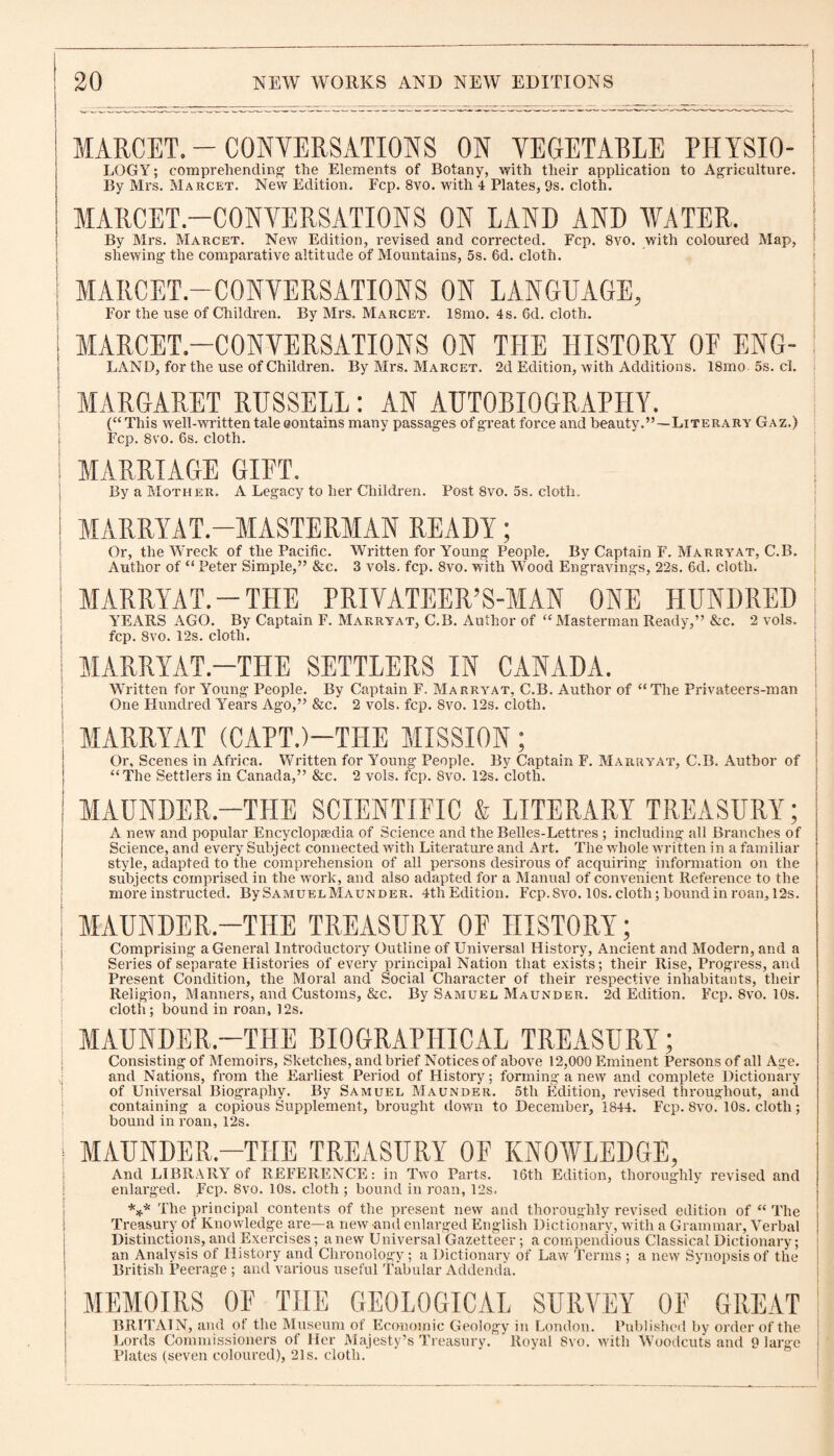 MARCET. - CONVERSATIONS ON VEGETABLE PHYSI0- LOGY; comprehending the Elements of Botany, with their application to Agriculture. By Mrs. Marcet. New Edition. Fcp. 8vo. with 4 Plates, 9s. cloth. MARCET.—CONVERSATIONS ON LAND AND WATER. By Mrs. Marcet. New Edition, revised and corrected. Fcp. 8vo. with coloured Map, shewing the comparative altitude of Mountains, 5s. 6d. cloth. I MARCET.—CONVERSATIONS ON LANGUAGE, For the use of Children. By Mrs. Marcet. 18mo. 4s. 6d. cloth. I MARCET.—CONVERSATIONS ON THE HISTORY 0E ENG- ! LAND, for the use of Children. By Mrs. Marcet. 2d Edition, with Additions. 18mo 5s. cl. MARGARET RUSSELL : AN AUTOBIOGRAPHY. (“This well-written tale contains many passages of great foi’ce and beauty.”—Literary Gaz.) Fcp. 8vo. 6s. cloth. MARRIAGE GIFT. By a Mother. A Legacy to her Children. Post 8vo. 5s. cloth. j MARRYAT.—MASTERMAN READY; Or, the Wreck of the Pacific. Written for Young People. By Captain F. Marryat, C.B. Author of “ Peter Simple,” &c. 3 vols. fcp. 8vo. with Wood Engravings, 22s. 6d. cloth. MARRYAT.-THE PRIVATEER’S-MAN ONE HUNDRED YEARS AGO. By Captain F. Marryat, C.B. Author of “Masterman Ready,” &c. 2 vols. fcp. 8vo. 12s. cloth. ! MARRYAT.—THE SETTLERS IN CANADA. Written for Young People. By Captain F. Marryat, C.B. Author of “The Privateers-man One Hundred Years Ago,” &c. 2 vols. fcp. 8vo. 12s. cloth. ! MARRYAT (CAPT.)-TFIE MISSION; Or, Scenes in Africa. Written for Young People. By Captain F. Marryat, C.B. Author of “The Settlers in Canada,” &c. 2 vols. fcp. 8vo. 12s. cloth. MAUNDER.—THE SCIENTIFIC & LITERARY TREASURY; A new and popular Encyclopaedia of Science and the Belles-Lettres ; including all Branches of Science, and every Subject connected with Literature and Art. The whole written in a familiar style, adapted to the comprehension of all persons desirous of acquiring information on the subjects comprised in the work, and also adapted for a Manual of convenient Reference to the more instructed. BySAMUELMAUNDER. 4th Edition. Fcp. 8vo. 10s. cloth; bound in roan, 12s. MAUNDER.—THE TREASURY OF HISTORY; Comprising a General Introductory Outline of Universal History, Ancient and Modern, and a Series of separate Histories of every principal Nation that exists; their Rise, Progress, and Present Condition, the Moral and Social Character of their respective inhabitants, their Religion, Manners, and Customs, &c. By Samuel Maunder. 2d Edition. Fcp. 8vo. 10s. cloth; bound in roan, I2s. MAUNDER.—THE BIOGRAPHICAL TREASURY; Consisting of Memoirs, Sketches, and brief Notices of above 12,000 Eminent Persons of all Age. and Nations, from the Earliest Period of History; forming a new and complete Dictionary of Universal Biography. By Samuel Maunder. 5tli Edition, revised throughout, and containing a copious Supplement, brought down to December, 1844. Fcp. 8vo!l 0s. cloth; bound in roan, 12s. | MAUNDER.—THE TREASURY OF KNOWLEDGE, And LIBRARY of REFERENCE: in Two Parts. 16th Edition, thoroughly revised and enlarged. Fcp. 8vo. 10s. cloth ; bound in roan, 12s. *** The principal contents of the present new and thoroughly revised edition of “ The Treasury of Knowledge are—a new and enlarged English Dictionary, with a Grammar, Verbal Distinctions, and Exercises; anew Universal Gazetteer ; a compendious Classical Dictionary; an Analysis of History and Chronology ; a Dictionary of Law Terms ; a new Synopsis of the British Peerage ; and various useful Tabular Addenda. MEMOIRS OF THE GEOLOGICAL SURVEY OF GREAT BRITAIN, and of the Museum of Economic Geology in London. Published by order of the Lords Commissioners of Her Majesty’s Treasury. Royal Svo. with Woodcuts and 9 large ) Plates (seven coloured), 21s. cloth.