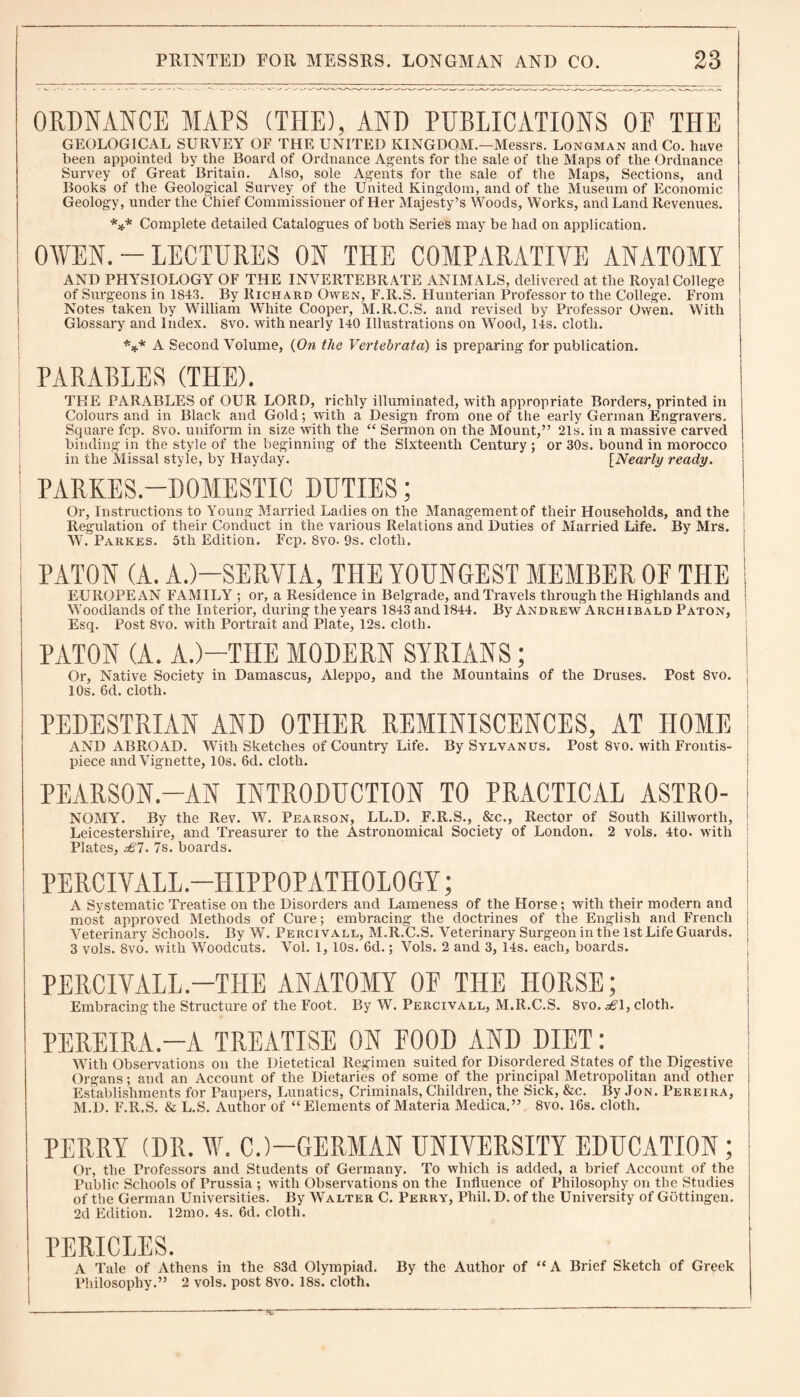 ORDNANCE MAPS (THE), AND PUBLICATIONS OF THE GEOLOGICAL SURVEY OF THE UNITED KINGDOM.—Messrs. Longman and Co. have been appointed by the Board of Ordnance Agents for the sale of the Maps of the Ordnance Survey of Great Britain. Also, sole Agents for the sale of the Maps, Sections, and Books of the Geological Survey of the United Kingdom, and of the Museum of Economic Geology, under the Chief Commissioner of Her Majesty’s Woods, Works, and Land Revenues. *** Complete detailed Catalogues of both Series may be had on application. OVEN. - LECTURES ON THE COMPARATIVE ANATOMY AND PHYSIOLOGY OF THE INVERTEBRATE ANIMALS, delivered at the Royal College of Surgeons in 1843. By Richard Owen, F.R.S. Hunterian Professor to the College. From Notes taken by William White Cooper, M.Il.C.S. and revised by Professor Owen. With Glossary and Index. 8vo. with nearly 140 Illustrations on Wood, 14s. cloth. *** A Second Volume, (On the Vertebrata) is preparing for publication. PARABLES (THE). THE PARABLES of OUR LORD, richly illuminated, with appropriate Borders, printed in Colours and in Black and Gold; with a Design from one of the early German Engravers. Square fcp. 8vo. uniform in size with the “ Sermon on the Mount,” 21s. in a massive carved binding in the style of the beginning of the Sixteenth Century ; or 30s. bound in morocco in the Missal style, by Hayday. [Nearly ready. ' PARKES.—DOMESTIC DUTIES; Or, Instructions to Young Married Ladies on the Management of their Households, and the j Regulation of their Conduct in the various Relations and Duties of Married Life. By Mrs. , W. Parkes. 5th Edition. Fcp. 8vo. 9s. cloth. PATON (A. A.)—SERVIA, THE YOUNGEST MEMBER OF THE EUROPEAN FAMILY ; or, a Residence in Belgrade, and Travels through the Highlands and Woodlands of the Interior, during the years 1843 and 1844. By Andrew Archibald Paton, Esq. Post 8vo. with Portrait and Plate, 12s. cloth. PATON (A. A.)—THE MODERN SYRIANS; Or, Native Society in Damascus, Aleppo, and the Mountains of the Druses. Post 8vo. ' 10s. Gd. cloth. PEDESTRIAN AND OTHER REMINISCENCES, AT HOME AND ABROAD. WTith Sketches of Country Life. By Sylvanus. Post 8vo. with Frontis¬ piece and Vignette, 10s. 6d. cloth. PEARSON.-AN INTRODUCTION TO PRACTICAL ASTRO- NOMY. By the Rev. W. Pearson, LL.D. F.R.S., &c., Rector of South Killworth, Leicestershire, and Treasurer to the Astronomical Society of London. 2 vols. 4to. with Plates, £7. 7s. boards. PERCIVALL.—HIPP0PATH0L0GY; A Systematic Treatise on the Disorders and Lameness of the Horse; with their modern and most approved Methods of Cure; embracing the doctrines of the English and French Veterinary Schools. By W. Percivall, M.R.C.S. Veterinary Surgeon in the 1st Life Guards. 3 vols. 8vo. with Woodcuts. Vol. 1,10s. 6d.; Vols. 2 and 3, 14s. each, boards. PERCIVALL.-THE ANATOMY OF THE HORSE; Embracing the Structure of the Foot. By W. Percivall, M.R.C.S. 8vo. £\, cloth. PEREIRA—A TREATISE ON FOOD AND DIET: With Observations on the Dietetical Regimen suited for Disordered States of the Digestive Organs; and an Account of the Dietaries of some of the principal Metropolitan and other Establishments for Paupers, Lunatics, Criminals, Children, the Sick, &c. By Jon. Pereira, M.D. F.R.S. & L.S. Author of “Elements of Materia Medica.” 8vo. 16s. cloth. PERRY (DR. V. CJ—GERMAN UNIVERSITY EDUCATION; Or, the Professors and Students of Germany. To which is added, a brief Account of the Public Schools of Prussia ; with Observations on the Influence of Philosophy on the Studies of the German Universities. By WAlter C. Perry, Phil. D. of the University of Gottingen. 2d Edition. 12mo. 4s. 6d. cloth. PERICLES. A Tale of Athens in the 83d Olympiad. By the Author of “A Brief Sketch of Greek Philosophy.” 2 vols. post 8vo. 18s! cloth.