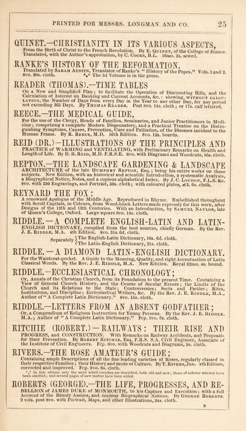 QUINET.—CHRISTIANITY IN ITS VARIOUS ASPECTS, From the Birth of Christ to the French Revolution. By E. Quinet, of the College of France. Translated, with the Author’s approbation, by C. Cocks, B.L. 16mo. 2s* sewed. RANKE’S HISTORY OF THE REFORMATION. Translated by Sarah Austin, Translator of Ranke’s “ History of the Popes.” Vols. 1 and 2 8vo. 30s. cloth. *** The 3d Volume is in the press. READER (THOMAS).—TIME TABLES On a New and Simplified Plan ; to facilitate the Operation of Discounting Bills, and the Calculation of Interest on Banking and Current Accounts, &c.: shewing without calcu¬ lation, the Number of Days from every Day in the Year to any other”Dav, for any period not exceeding 365 Days. By Thomas Reader. Post 8vo. 14s. cloth ; or 17s. calf lettered. REECE.—THE MEDICAL GUIDE, For the use of the Clergy, Heads of Families, Seminaries, and Junior Practitioners in Medi¬ cine ; comprising a complete Modern Dispensatory, and a Practical Treatise on the Distin¬ guishing Symptoms, Causes, Prevention, Cure and Palliation, of the Diseases incident to the Human Frame. By R. Reece, M.D. 16th Edition. 8vo. 12s. boards. REID (DR.)—ILLUSTRATIONS OF THE PRINCIPLES AND PRACTICE of WARMING and VENTILATING, with Preliminary Remarks on Health and Length of Life. By D. B. Reid, M.D. F.R.S.E. 8vo. with Diagrams and Woodcuts, 16s. cloth. REPTON.—THE LANDSCAPE GARDENING & LANDSCAPE ARCHITECTURE ot the late Humphry Repton, Esq.; being his entire works on these subjects. New Edition, with an historical and scientific Introduction, a systematic Analysis a Biographical Notice, Notes, and a copious alphabetical Index. By J. C. Loudon, F.L S. &c’ 8vo. with 250 Engravings, and Portrait, 30s. cloth; with coloured plates, ^3. 6s. cloth.’ REYNARD THE FOX: A renowned Apologue of the Middle Age. Reproduced in Rhyme. Embellished throughout with Scroll Capitals, in Colours, from Wood-block Letters made expressly for this work, after Designs of the 12th and 13th Centuries. With an Introduction, by Samuel Naylor, late of Queen’s College, Oxford. Large square 8vo. 18s. cloth. RIDDLE. —A COMPLETE ENGLISH-LATIN AND LATIN- ENGLISH DICTIONARY, compiled from the best sources, chiefly German. By the Rev. J. E. Riddle, M.A. 4th Edition. 8vo. 31s. 6d. cloth. Separately $Tlie English-Latin Dictionary, 10s. 6d. cloth. cThe Latin-Englisli Dictionary, 21s. cloth. RIDDLE. —A DIAMOND LATIN-ENGLISH DICTIONARY. For the Waistcoat-pocket. A Guide to the Meaning, Quality, and right Accentuation of Latin Classical Words. By the Rev. J. E. Riddle, M.A. New Edition. Royal 32mo. 4s. bound. RIDDLE.—ECCLESIASTICAL CHRONOLOGY; Or, Annals of the Christian Church, from its Foundation to the present Time. Containing a View of General Church History, and the Course of Secular Events; the Limits of the Church and its Relations to the State; Controversies; Sects and Parties; Rites, Institutions, and Discipline; Ecclesiastical Writers, &c. By the Rev. J. E. Riddle, M.A., Author of “ A Complete Latin Dictionary.” 8vo. 15s. cloth. RIDDLE.—LETTERS FROM AN ABSENT GODFATHER; Or, a Compendium of Religious Instruction for Young Persons. By the Rev. J. E. Riddle, M.A.; Author of “A Complete Latin Dictionary.” Fcp. 8vo. 6s. cloth. RITCHIE (ROBERT.)-RAILWAYS: TIIEIR RISE AND PROGRESS, and CONSTRUCTION. With Remarks on Railway Accidents, and Proposals for their Prevention. By Robert Ritchie, Esq. F.R.S. S.A. Civil Engineer, Associate of the Institute of Civil Engineers. Fcp. 8vo. with Woodcuts and Diagi'ams, 9s. cloth. RIVERS.-THE ROSE AMATEUR’S GUIDE; Containing ample Descriptions of all the fine leading varieties of Roses, regularly classed in their respective Families; their History and mode of Culture. ByT. Rivers, Jun. 4thEdition, corrected and improved. Fcp. 8vo. 6s. cloth. *»* In this edition only the most select varieties are described, both old and new; those of inferior interest have been omitted ; and several pages of new matter have been added. ROBERTS (GEORGE).—THE LIFE, PROGRESSES, AND RE- BELLION of JAMES DUKE of MONMOUTH, to his Capture and Execution; with a full Account of the Bloody Assizes, and copious Biographical Notices. By George Roberts. 2 vols. post 8vo. with Portrait, Maps, and other Illustrations, 24s. cloth. E