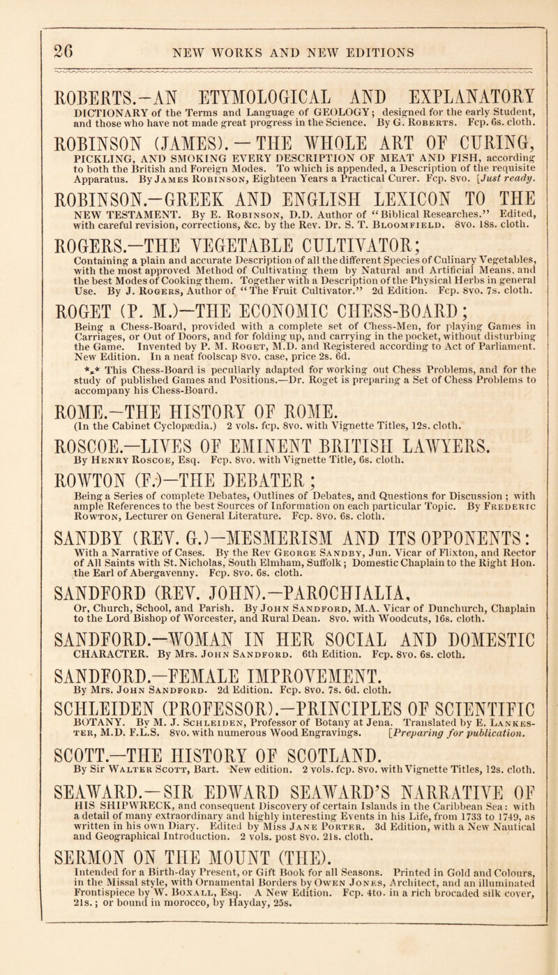 ROBERTS.-AN ETYMOLOGICAL AND EXPLANATORY DICTIONARY of tbe Terms and Language of GEOLOGY; designed for the early Student, and those who have not made great progress in the Science. Ry G. Roberts. Fcp. 6s. cloth. ROBINSON (JAMES).-THE WHOLE ART OF CURING, PICKLING, AND SMOKING EVERY DESCRIPTION OF MEAT AND FISH, according to both the British and Foreign Modes. To which is appended, a Description of the requisite Apparatus. By James Robinson, Eighteen Years a Practical Curer. Fcp. 8vo. [Just ready. ROBIN SON.—GREEK AND ENGLISH LEXICON TO THE NEW TESTAMENT. By E. Robinson, D.D. Author of “Biblical Researches.” Edited, with careful revision, corrections, &c. by the Rev. Dr. S. T. Bloomfield. 8vo. 18s. cloth. ROGERS.-THE YEGETABLE CULTIVATOR; Containing a plain and accurate Description of all the different Species of Culinary Vegetables, with the most approved Method of Cultivating them by Natural and Artificial Means, and the best Modes of Cooking them. Together with a Description of the Physical Herbs in general Use. By J. Rogers, Author of “The Fruit Cultivator.” 2d Edition. Fcp. 8vo. 7s. cloth. ROGET (P. M.)—THE ECONOMIC CHESS-BOARD; Being a Chess-Board, provided with a complete set of Chess-Men, for playing Games in Carriages, or Out of Doors, and for folding up, and carrying in the pocket, without disturbing the Game. Invented by P. M. Roget, M.D. and Registered according to Act of Parliament. New Edition. In a neat foolscap 8vo. case, price 2s. 6d. *»* This Chess-Board is peculiarly adapted for working out Chess Problems, and for the study of published Games and Positions.—Dr. Roget is preparing a Set of Chess Problems to accompany his Chess-Board. ROME.—THE HISTORY OF ROME. (In the Cabinet Cyclopaedia.) 2 vols. fcp. 8vo. with Vignette Titles, 12s. cloth. ROSCOE.—LIVES OF EMINENT BRITISH LAWYERS. By Henry Roscoe, Esq. Fcp. 8vo. with Vignette Title, 6s. cloth. ROWTON (F.)-TIIE DEBATER; Being a Series of complete Debates, Outlines of Debates, and Questions for Discussion ; with ample References to the best Sources of Information on each particular Topic. By Frederic Rowton, Lecturer on General Literature. Fcp. 8vo. 6s. cloth. SANDBY (REV. G.)—MESMERISM AND ITS OPPONENTS: With a Narrative of Cases. By the Rev George Sandby, Jun. Vicar of Flixton, and Rector of All Saints with St. Nicholas, South Elmham, Suffolk; Domestic Chaplain to the Right Hon. the Earl of Abergavenny. Fcp. 8vo. 6s. cloth. SANDFORD (REV. JOIINL-PAROCHIALIA, Or, Church, School, and Parish. By John Sandford, M.A. Vicar of Dunchurch, Chaplain to the Lord Bishop of Worcester, and Rural Dean. 8vo. with Woodcuts, 16s. cloth. SANDFORD.—WOMAN IN HER SOCIAL AND DOMESTIC CHARACTER. By Mrs. John Sandford. 6th Edition. Fcp. 8vo. 6s. cloth. SANDFORD.—FEMALE IMPROVEMENT. By Mrs. John Sandford. 2d Edition. Fcp. 8vo. 7s. 6d. cloth. SCHLEIDEN (PROFESSOR)-PRINCIPLES OF SCIENTIFIC BOTANY. By M. J. Schleiden, Professor of Botany at Jena. Translated by E. Lankes- ter, M.D. F.L.S. 8vo. with numerous Wood Engravings. [Preparing for publication. SCOTT.—THE HISTORY OF SCOTLAND. By Sir Walter Scott, Bart. New edition. 2 vols. fcp. 8vo. with Vignette Titles, 12s. cloth. SEAWARD.-SIR EDWARD SEAWARD’S NARRATIVE OF HIS SHIPWRECK, and consequent Discovery of certain Islands in the Caribbean Sea: with a detail of many extraordinary and highly interesting Events in his Life, from 1733 to 1749, as written in his own Diary. Edited by Miss Jane Porter. 3d Edition, with a New Nautical and Geographical Introduction. 2 vols. post 8vo. 21s. cloth. SERMON ON THE MOUNT (THE). Intended for a Birth-day Present, or Gift Book for all Seasons. Printed in Gold and Colours, in the Missal style, with Ornamental Borders by Owen Jones, Architect, and an illuminated Frontispiece by W. Boxall, Esq. A New Edition. Fcp. 4to. in a rich brocaded silk cover, 21s.; or bound in morocco, by Hayday, 25s.